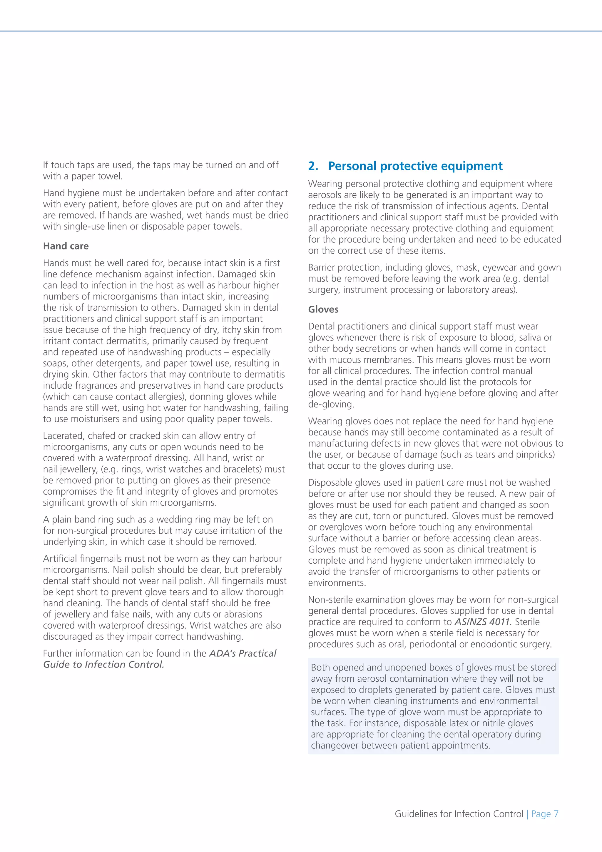 Guidelines for Infection Control | Page 7
If touch taps are used, the taps may be turned on and off
with a paper towel.
Hand hygiene must be undertaken before and after contact
with every patient, before gloves are put on and after they
are removed. If hands are washed, wet hands must be dried
with single-use linen or disposable paper towels.
Hand care
Hands must be well cared for, because intact skin is a first
line defence mechanism against infection. Damaged skin
can lead to infection in the host as well as harbour higher
numbers of microorganisms than intact skin, increasing
the risk of transmission to others. Damaged skin in dental
practitioners and clinical support staff is an important
issue because of the high frequency of dry, itchy skin from
irritant contact dermatitis, primarily caused by frequent
and repeated use of handwashing products – especially
soaps, other detergents, and paper towel use, resulting in
drying skin. Other factors that may contribute to dermatitis
include fragrances and preservatives in hand care products
(which can cause contact allergies), donning gloves while
hands are still wet, using hot water for handwashing, failing
to use moisturisers and using poor quality paper towels.
Lacerated, chafed or cracked skin can allow entry of
microorganisms, any cuts or open wounds need to be
covered with a waterproof dressing. All hand, wrist or
nail jewellery, (e.g. rings, wrist watches and bracelets) must
be removed prior to putting on gloves as their presence
compromises the fit and integrity of gloves and promotes
significant growth of skin microorganisms.
A plain band ring such as a wedding ring may be left on
for non-surgical procedures but may cause irritation of the
underlying skin, in which case it should be removed.
Artificial fingernails must not be worn as they can harbour
microorganisms. Nail polish should be clear, but preferably
dental staff should not wear nail polish. All fingernails must
be kept short to prevent glove tears and to allow thorough
hand cleaning. The hands of dental staff should be free
of jewellery and false nails, with any cuts or abrasions
covered with waterproof dressings. Wrist watches are also
discouraged as they impair correct handwashing.
Further information can be found in the ADA’s Practical
Guide to Infection Control.
2. Personal protective equipment
Wearing personal protective clothing and equipment where
aerosols are likely to be generated is an important way to
reduce the risk of transmission of infectious agents. Dental
practitioners and clinical support staff must be provided with
all appropriate necessary protective clothing and equipment
for the procedure being undertaken and need to be educated
on the correct use of these items.
Barrier protection, including gloves, mask, eyewear and gown
must be removed before leaving the work area (e.g. dental
surgery, instrument processing or laboratory areas).
Gloves
Dental practitioners and clinical support staff must wear
gloves whenever there is risk of exposure to blood, saliva or
other body secretions or when hands will come in contact
with mucous membranes. This means gloves must be worn
for all clinical procedures. The infection control manual
used in the dental practice should list the protocols for
glove wearing and for hand hygiene before gloving and after
de-gloving.
Wearing gloves does not replace the need for hand hygiene
because hands may still become contaminated as a result of
manufacturing defects in new gloves that were not obvious to
the user, or because of damage (such as tears and pinpricks)
that occur to the gloves during use.
Disposable gloves used in patient care must not be washed
before or after use nor should they be reused. A new pair of
gloves must be used for each patient and changed as soon
as they are cut, torn or punctured. Gloves must be removed
or overgloves worn before touching any environmental
surface without a barrier or before accessing clean areas.
Gloves must be removed as soon as clinical treatment is
complete and hand hygiene undertaken immediately to
avoid the transfer of microorganisms to other patients or
environments.
Non-sterile examination gloves may be worn for non-surgical
general dental procedures. Gloves supplied for use in dental
practice are required to conform to AS/NZS 4011. Sterile
gloves must be worn when a sterile field is necessary for
procedures such as oral, periodontal or endodontic surgery.
Both opened and unopened boxes of gloves must be stored
away from aerosol contamination where they will not be
exposed to droplets generated by patient care. Gloves must
be worn when cleaning instruments and environmental
surfaces. The type of glove worn must be appropriate to
the task. For instance, disposable latex or nitrile gloves
are appropriate for cleaning the dental operatory during
changeover between patient appointments.
 