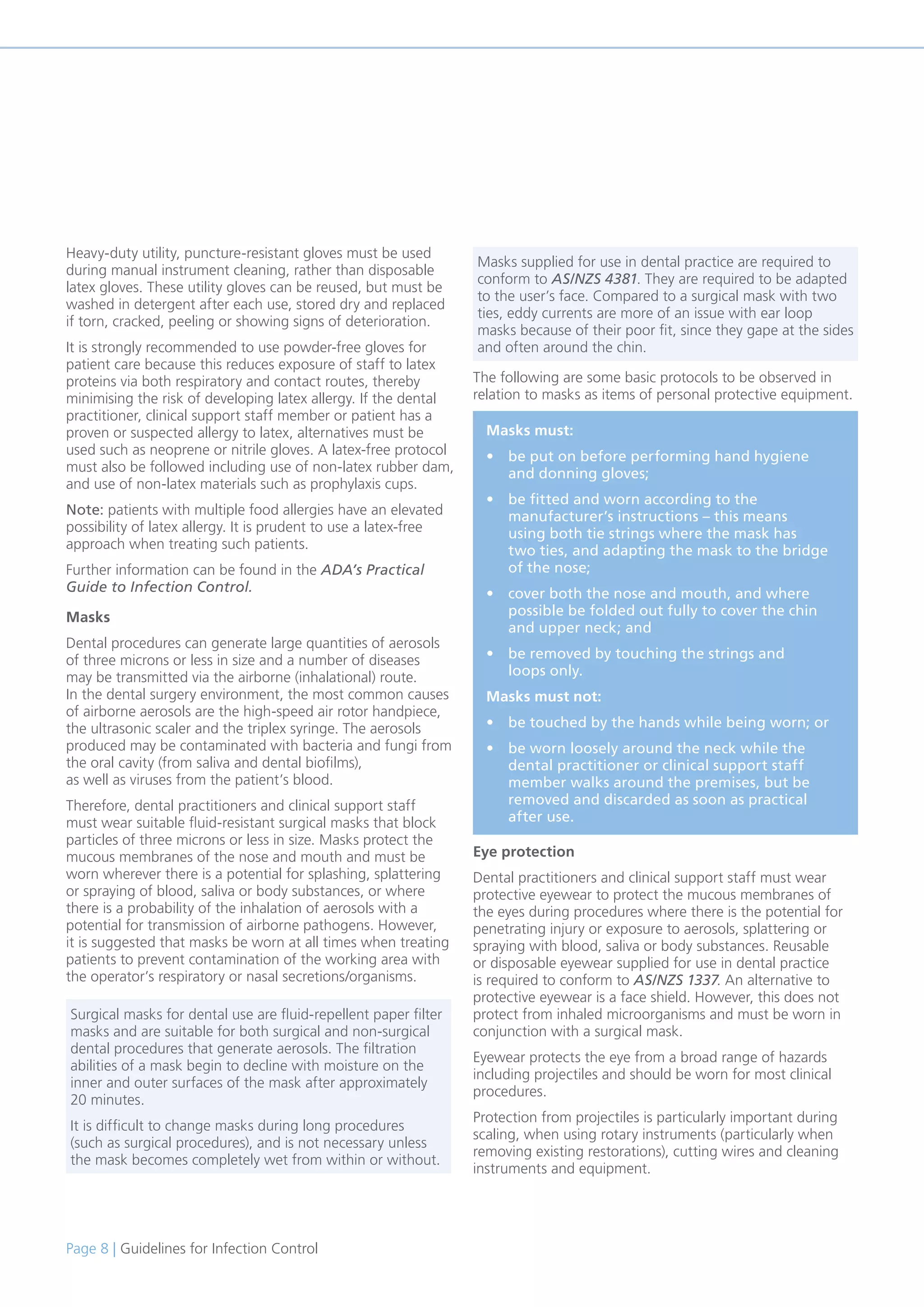 Page 8 | Guidelines for Infection Control
Heavy-duty utility, puncture-resistant gloves must be used
during manual instrument cleaning, rather than disposable
latex gloves. These utility gloves can be reused, but must be
washed in detergent after each use, stored dry and replaced
if torn, cracked, peeling or showing signs of deterioration.
It is strongly recommended to use powder-free gloves for
patient care because this reduces exposure of staff to latex
proteins via both respiratory and contact routes, thereby
minimising the risk of developing latex allergy. If the dental
practitioner, clinical support staff member or patient has a
proven or suspected allergy to latex, alternatives must be
used such as neoprene or nitrile gloves. A latex-free protocol
must also be followed including use of non-latex rubber dam,
and use of non-latex materials such as prophylaxis cups.
Note: patients with multiple food allergies have an elevated
possibility of latex allergy. It is prudent to use a latex-free
approach when treating such patients.
Further information can be found in the ADA’s Practical
Guide to Infection Control.
Masks
Dental procedures can generate large quantities of aerosols
of three microns or less in size and a number of diseases
may be transmitted via the airborne (inhalational) route.
In the dental surgery environment, the most common causes
of airborne aerosols are the high-speed air rotor handpiece,
the ultrasonic scaler and the triplex syringe. The aerosols
produced may be contaminated with bacteria and fungi from
the oral cavity (from saliva and dental biofilms),
as well as viruses from the patient’s blood.
Therefore, dental practitioners and clinical support staff
must wear suitable fluid-resistant surgical masks that block
particles of three microns or less in size. Masks protect the
mucous membranes of the nose and mouth and must be
worn wherever there is a potential for splashing, splattering
or spraying of blood, saliva or body substances, or where
there is a probability of the inhalation of aerosols with a
potential for transmission of airborne pathogens. However,
it is suggested that masks be worn at all times when treating
patients to prevent contamination of the working area with
the operator’s respiratory or nasal secretions/organisms.
The following are some basic protocols to be observed in
relation to masks as items of personal protective equipment.
Eye protection
Dental practitioners and clinical support staff must wear
protective eyewear to protect the mucous membranes of
the eyes during procedures where there is the potential for
penetrating injury or exposure to aerosols, splattering or
spraying with blood, saliva or body substances. Reusable
or disposable eyewear supplied for use in dental practice
is required to conform to AS/NZS 1337. An alternative to
protective eyewear is a face shield. However, this does not
protect from inhaled microorganisms and must be worn in
conjunction with a surgical mask.
Eyewear protects the eye from a broad range of hazards
including projectiles and should be worn for most clinical
procedures.
Protection from projectiles is particularly important during
scaling, when using rotary instruments (particularly when
removing existing restorations), cutting wires and cleaning
instruments and equipment.
Masks must:
• be put on before performing hand hygiene
and donning gloves;
• be fitted and worn according to the
manufacturer’s instructions – this means
using both tie strings where the mask has
two ties, and adapting the mask to the bridge
of the nose;
• cover both the nose and mouth, and where
possible be folded out fully to cover the chin
and upper neck; and
• be removed by touching the strings and
loops only.
Masks must not:
• be touched by the hands while being worn; or
• be worn loosely around the neck while the
dental practitioner or clinical support staff
member walks around the premises, but be
removed and discarded as soon as practical
after use.
Surgical masks for dental use are fluid-repellent paper filter
masks and are suitable for both surgical and non-surgical
dental procedures that generate aerosols. The filtration
abilities of a mask begin to decline with moisture on the
inner and outer surfaces of the mask after approximately
20 minutes.
It is difficult to change masks during long procedures
(such as surgical procedures), and is not necessary unless
the mask becomes completely wet from within or without.
Masks supplied for use in dental practice are required to
conform to AS/NZS 4381. They are required to be adapted
to the user’s face. Compared to a surgical mask with two
ties, eddy currents are more of an issue with ear loop
masks because of their poor fit, since they gape at the sides
and often around the chin.
 