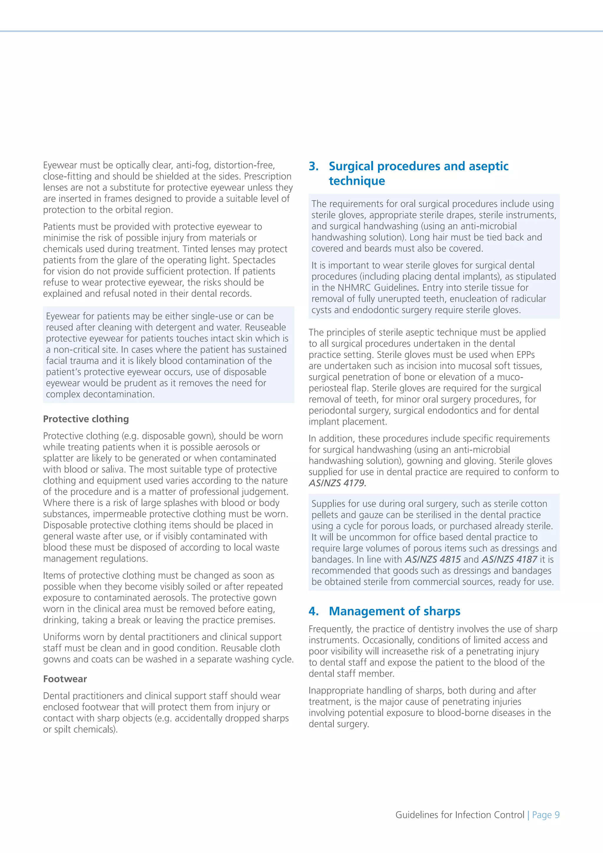 Guidelines for Infection Control | Page 9
Eyewear must be optically clear, anti-fog, distortion-free,
close-fitting and should be shielded at the sides. Prescription
lenses are not a substitute for protective eyewear unless they
are inserted in frames designed to provide a suitable level of
protection to the orbital region.
Patients must be provided with protective eyewear to
minimise the risk of possible injury from materials or
chemicals used during treatment. Tinted lenses may protect
patients from the glare of the operating light. Spectacles
for vision do not provide sufficient protection. If patients
refuse to wear protective eyewear, the risks should be
explained and refusal noted in their dental records.
Protective clothing
Protective clothing (e.g. disposable gown), should be worn
while treating patients when it is possible aerosols or
splatter are likely to be generated or when contaminated
with blood or saliva. The most suitable type of protective
clothing and equipment used varies according to the nature
of the procedure and is a matter of professional judgement.
Where there is a risk of large splashes with blood or body
substances, impermeable protective clothing must be worn.
Disposable protective clothing items should be placed in
general waste after use, or if visibly contaminated with
blood these must be disposed of according to local waste
management regulations.
Items of protective clothing must be changed as soon as
possible when they become visibly soiled or after repeated
exposure to contaminated aerosols. The protective gown
worn in the clinical area must be removed before eating,
drinking, taking a break or leaving the practice premises.
Uniforms worn by dental practitioners and clinical support
staff must be clean and in good condition. Reusable cloth
gowns and coats can be washed in a separate washing cycle.
Footwear
Dental practitioners and clinical support staff should wear
enclosed footwear that will protect them from injury or
contact with sharp objects (e.g. accidentally dropped sharps
or spilt chemicals).
3. Surgical procedures and aseptic
technique
The principles of sterile aseptic technique must be applied
to all surgical procedures undertaken in the dental
practice setting. Sterile gloves must be used when EPPs
are undertaken such as incision into mucosal soft tissues,
surgical penetration of bone or elevation of a muco-
periosteal flap. Sterile gloves are required for the surgical
removal of teeth, for minor oral surgery procedures, for
periodontal surgery, surgical endodontics and for dental
implant placement.
In addition, these procedures include specific requirements
for surgical handwashing (using an anti-microbial
handwashing solution), gowning and gloving. Sterile gloves
supplied for use in dental practice are required to conform to
AS/NZS 4179.
4. Management of sharps
Frequently, the practice of dentistry involves the use of sharp
instruments. Occasionally, conditions of limited access and
poor visibility will increasethe risk of a penetrating injury
to dental staff and expose the patient to the blood of the
dental staff member.
Inappropriate handling of sharps, both during and after
treatment, is the major cause of penetrating injuries
involving potential exposure to blood-borne diseases in the
dental surgery.
Eyewear for patients may be either single-use or can be
reused after cleaning with detergent and water. Reuseable
protective eyewear for patients touches intact skin which is
a non-critical site. In cases where the patient has sustained
facial trauma and it is likely blood contamination of the
patient’s protective eyewear occurs, use of disposable
eyewear would be prudent as it removes the need for
complex decontamination.
The requirements for oral surgical procedures include using
sterile gloves, appropriate sterile drapes, sterile instruments,
and surgical handwashing (using an anti-microbial
handwashing solution). Long hair must be tied back and
covered and beards must also be covered.
It is important to wear sterile gloves for surgical dental
procedures (including placing dental implants), as stipulated
in the NHMRC Guidelines. Entry into sterile tissue for
removal of fully unerupted teeth, enucleation of radicular
cysts and endodontic surgery require sterile gloves.
Supplies for use during oral surgery, such as sterile cotton
pellets and gauze can be sterilised in the dental practice
using a cycle for porous loads, or purchased already sterile.
It will be uncommon for office based dental practice to
require large volumes of porous items such as dressings and
bandages. In line with AS/NZS 4815 and AS/NZS 4187 it is
recommended that goods such as dressings and bandages
be obtained sterile from commercial sources, ready for use.
 