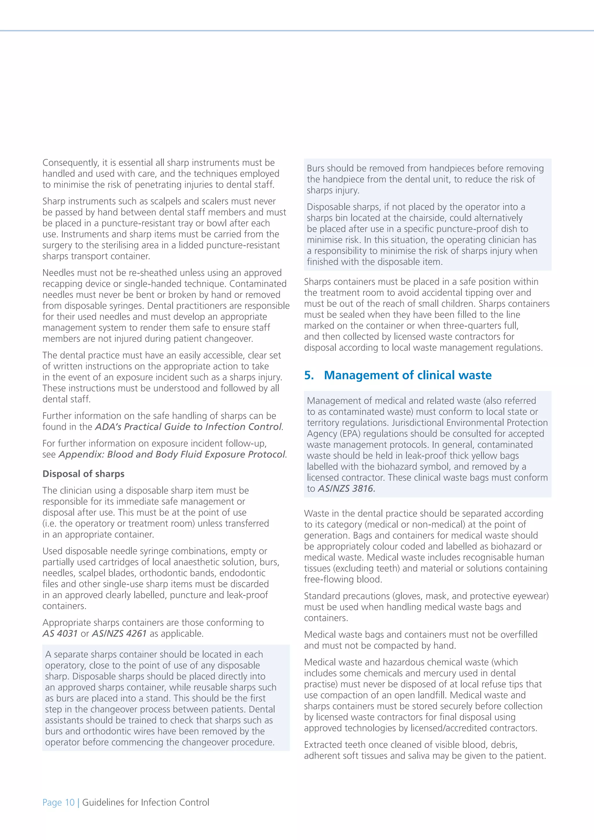 Page 10 | Guidelines for Infection Control
Consequently, it is essential all sharp instruments must be
handled and used with care, and the techniques employed
to minimise the risk of penetrating injuries to dental staff.
Sharp instruments such as scalpels and scalers must never
be passed by hand between dental staff members and must
be placed in a puncture-resistant tray or bowl after each
use. Instruments and sharp items must be carried from the
surgery to the sterilising area in a lidded puncture-resistant
sharps transport container.
Needles must not be re-sheathed unless using an approved
recapping device or single-handed technique. Contaminated
needles must never be bent or broken by hand or removed
from disposable syringes. Dental practitioners are responsible
for their used needles and must develop an appropriate
management system to render them safe to ensure staff
members are not injured during patient changeover.
The dental practice must have an easily accessible, clear set
of written instructions on the appropriate action to take
in the event of an exposure incident such as a sharps injury.
These instructions must be understood and followed by all
dental staff.
Further information on the safe handling of sharps can be
found in the ADA’s Practical Guide to Infection Control.
For further information on exposure incident follow-up,
see Appendix: Blood and Body Fluid Exposure Protocol.
Disposal of sharps
The clinician using a disposable sharp item must be
responsible for its immediate safe management or
disposal after use. This must be at the point of use
(i.e. the operatory or treatment room) unless transferred
in an appropriate container.
Used disposable needle syringe combinations, empty or
partially used cartridges of local anaesthetic solution, burs,
needles, scalpel blades, orthodontic bands, endodontic
files and other single-use sharp items must be discarded
in an approved clearly labelled, puncture and leak-proof
containers.
Appropriate sharps containers are those conforming to
AS 4031 or AS/NZS 4261 as applicable.
Sharps containers must be placed in a safe position within
the treatment room to avoid accidental tipping over and
must be out of the reach of small children. Sharps containers
must be sealed when they have been filled to the line
marked on the container or when three-quarters full,
and then collected by licensed waste contractors for
disposal according to local waste management regulations.
5. Management of clinical waste
Waste in the dental practice should be separated according
to its category (medical or non-medical) at the point of
generation. Bags and containers for medical waste should
be appropriately colour coded and labelled as biohazard or
medical waste. Medical waste includes recognisable human
tissues (excluding teeth) and material or solutions containing
free-flowing blood.
Standard precautions (gloves, mask, and protective eyewear)
must be used when handling medical waste bags and
containers.
Medical waste bags and containers must not be overfilled
and must not be compacted by hand.
Medical waste and hazardous chemical waste (which
includes some chemicals and mercury used in dental
practise) must never be disposed of at local refuse tips that
use compaction of an open landfill. Medical waste and
sharps containers must be stored securely before collection
by licensed waste contractors for final disposal using
approved technologies by licensed/accredited contractors.
Extracted teeth once cleaned of visible blood, debris,
adherent soft tissues and saliva may be given to the patient.
A separate sharps container should be located in each
operatory, close to the point of use of any disposable
sharp. Disposable sharps should be placed directly into
an approved sharps container, while reusable sharps such
as burs are placed into a stand. This should be the first
step in the changeover process between patients. Dental
assistants should be trained to check that sharps such as
burs and orthodontic wires have been removed by the
operator before commencing the changeover procedure.
Burs should be removed from handpieces before removing
the handpiece from the dental unit, to reduce the risk of
sharps injury.
Disposable sharps, if not placed by the operator into a
sharps bin located at the chairside, could alternatively
be placed after use in a specific puncture-proof dish to
minimise risk. In this situation, the operating clinician has
a responsibility to minimise the risk of sharps injury when
finished with the disposable item.
Management of medical and related waste (also referred
to as contaminated waste) must conform to local state or
territory regulations. Jurisdictional Environmental Protection
Agency (EPA) regulations should be consulted for accepted
waste management protocols. In general, contaminated
waste should be held in leak-proof thick yellow bags
labelled with the biohazard symbol, and removed by a
licensed contractor. These clinical waste bags must conform
to AS/NZS 3816.
 