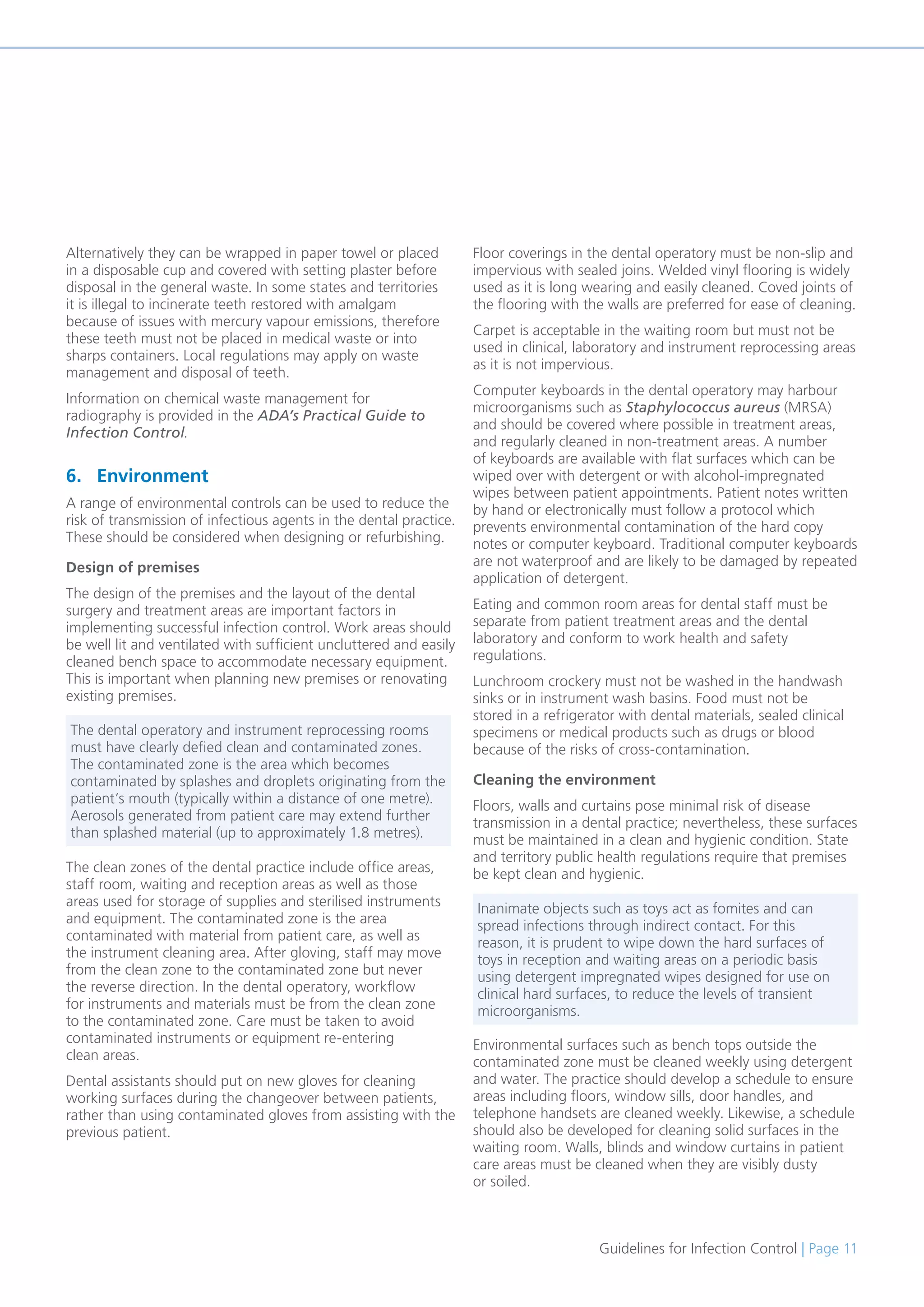 Guidelines for Infection Control | Page 11
Alternatively they can be wrapped in paper towel or placed
in a disposable cup and covered with setting plaster before
disposal in the general waste. In some states and territories
it is illegal to incinerate teeth restored with amalgam
because of issues with mercury vapour emissions, therefore
these teeth must not be placed in medical waste or into
sharps containers. Local regulations may apply on waste
management and disposal of teeth.
Information on chemical waste management for
radiography is provided in the ADA’s Practical Guide to
Infection Control.
6. Environment
A range of environmental controls can be used to reduce the
risk of transmission of infectious agents in the dental practice.
These should be considered when designing or refurbishing.
Design of premises
The design of the premises and the layout of the dental
surgery and treatment areas are important factors in
implementing successful infection control. Work areas should
be well lit and ventilated with sufficient uncluttered and easily
cleaned bench space to accommodate necessary equipment.
This is important when planning new premises or renovating
existing premises.
The clean zones of the dental practice include office areas,
staff room, waiting and reception areas as well as those
areas used for storage of supplies and sterilised instruments
and equipment. The contaminated zone is the area
contaminated with material from patient care, as well as
the instrument cleaning area. After gloving, staff may move
from the clean zone to the contaminated zone but never
the reverse direction. In the dental operatory, workflow
for instruments and materials must be from the clean zone
to the contaminated zone. Care must be taken to avoid
contaminated instruments or equipment re-entering
clean areas.
Dental assistants should put on new gloves for cleaning
working surfaces during the changeover between patients,
rather than using contaminated gloves from assisting with the
previous patient.
Floor coverings in the dental operatory must be non-slip and
impervious with sealed joins. Welded vinyl flooring is widely
used as it is long wearing and easily cleaned. Coved joints of
the flooring with the walls are preferred for ease of cleaning.
Carpet is acceptable in the waiting room but must not be
used in clinical, laboratory and instrument reprocessing areas
as it is not impervious.
Computer keyboards in the dental operatory may harbour
microorganisms such as Staphylococcus aureus (MRSA)
and should be covered where possible in treatment areas,
and regularly cleaned in non-treatment areas. A number
of keyboards are available with flat surfaces which can be
wiped over with detergent or with alcohol-impregnated
wipes between patient appointments. Patient notes written
by hand or electronically must follow a protocol which
prevents environmental contamination of the hard copy
notes or computer keyboard. Traditional computer keyboards
are not waterproof and are likely to be damaged by repeated
application of detergent.
Eating and common room areas for dental staff must be
separate from patient treatment areas and the dental
laboratory and conform to work health and safety
regulations.
Lunchroom crockery must not be washed in the handwash
sinks or in instrument wash basins. Food must not be
stored in a refrigerator with dental materials, sealed clinical
specimens or medical products such as drugs or blood
because of the risks of cross-contamination.
Cleaning the environment
Floors, walls and curtains pose minimal risk of disease
transmission in a dental practice; nevertheless, these surfaces
must be maintained in a clean and hygienic condition. State
and territory public health regulations require that premises
be kept clean and hygienic.
Environmental surfaces such as bench tops outside the
contaminated zone must be cleaned weekly using detergent
and water. The practice should develop a schedule to ensure
areas including floors, window sills, door handles, and
telephone handsets are cleaned weekly. Likewise, a schedule
should also be developed for cleaning solid surfaces in the
waiting room. Walls, blinds and window curtains in patient
care areas must be cleaned when they are visibly dusty
or soiled.
The dental operatory and instrument reprocessing rooms
must have clearly defied clean and contaminated zones.
The contaminated zone is the area which becomes
contaminated by splashes and droplets originating from the
patient’s mouth (typically within a distance of one metre).
Aerosols generated from patient care may extend further
than splashed material (up to approximately 1.8 metres).
Inanimate objects such as toys act as fomites and can
spread infections through indirect contact. For this
reason, it is prudent to wipe down the hard surfaces of
toys in reception and waiting areas on a periodic basis
using detergent impregnated wipes designed for use on
clinical hard surfaces, to reduce the levels of transient
microorganisms.
 