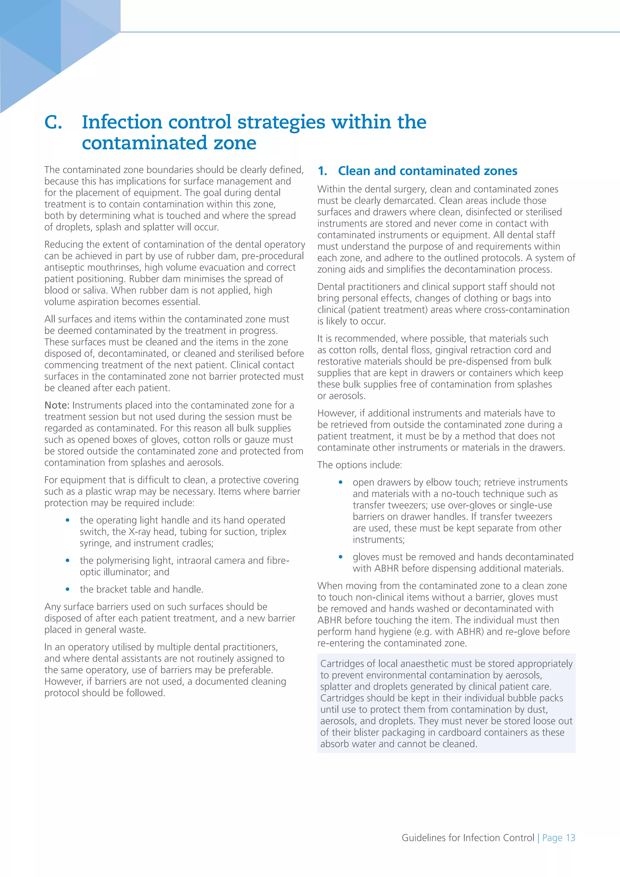 Guidelines for Infection Control | Page 13
The contaminated zone boundaries should be clearly defined,
because this has implications for surface management and
for the placement of equipment. The goal during dental
treatment is to contain contamination within this zone,
both by determining what is touched and where the spread
of droplets, splash and splatter will occur.
Reducing the extent of contamination of the dental operatory
can be achieved in part by use of rubber dam, pre-procedural
antiseptic mouthrinses, high volume evacuation and correct
patient positioning. Rubber dam minimises the spread of
blood or saliva. When rubber dam is not applied, high
volume aspiration becomes essential.
All surfaces and items within the contaminated zone must
be deemed contaminated by the treatment in progress.
These surfaces must be cleaned and the items in the zone
disposed of, decontaminated, or cleaned and sterilised before
commencing treatment of the next patient. Clinical contact
surfaces in the contaminated zone not barrier protected must
be cleaned after each patient.
Note: Instruments placed into the contaminated zone for a
treatment session but not used during the session must be
regarded as contaminated. For this reason all bulk supplies
such as opened boxes of gloves, cotton rolls or gauze must
be stored outside the contaminated zone and protected from
contamination from splashes and aerosols.
For equipment that is difficult to clean, a protective covering
such as a plastic wrap may be necessary. Items where barrier
protection may be required include:
• the operating light handle and its hand operated
switch, the X-ray head, tubing for suction, triplex
syringe, and instrument cradles;
• the polymerising light, intraoral camera and fibre-
optic illuminator; and
• the bracket table and handle.
Any surface barriers used on such surfaces should be
disposed of after each patient treatment, and a new barrier
placed in general waste.
In an operatory utilised by multiple dental practitioners,
and where dental assistants are not routinely assigned to
the same operatory, use of barriers may be preferable.
However, if barriers are not used, a documented cleaning
protocol should be followed.
C. Infection control strategies within the
contaminated zone
1. Clean and contaminated zones
Within the dental surgery, clean and contaminated zones
must be clearly demarcated. Clean areas include those
surfaces and drawers where clean, disinfected or sterilised
instruments are stored and never come in contact with
contaminated instruments or equipment. All dental staff
must understand the purpose of and requirements within
each zone, and adhere to the outlined protocols. A system of
zoning aids and simplifies the decontamination process.
Dental practitioners and clinical support staff should not
bring personal effects, changes of clothing or bags into
clinical (patient treatment) areas where cross-contamination
is likely to occur.
It is recommended, where possible, that materials such
as cotton rolls, dental floss, gingival retraction cord and
restorative materials should be pre-dispensed from bulk
supplies that are kept in drawers or containers which keep
these bulk supplies free of contamination from splashes
or aerosols.
However, if additional instruments and materials have to
be retrieved from outside the contaminated zone during a
patient treatment, it must be by a method that does not
contaminate other instruments or materials in the drawers.
The options include:
• open drawers by elbow touch; retrieve instruments
and materials with a no-touch technique such as
transfer tweezers; use over-gloves or single-use
barriers on drawer handles. If transfer tweezers
are used, these must be kept separate from other
instruments;
• gloves must be removed and hands decontaminated
with ABHR before dispensing additional materials.
When moving from the contaminated zone to a clean zone
to touch non-clinical items without a barrier, gloves must
be removed and hands washed or decontaminated with
ABHR before touching the item. The individual must then
perform hand hygiene (e.g. with ABHR) and re-glove before
re-entering the contaminated zone.
Cartridges of local anaesthetic must be stored appropriately
to prevent environmental contamination by aerosols,
splatter and droplets generated by clinical patient care.
Cartridges should be kept in their individual bubble packs
until use to protect them from contamination by dust,
aerosols, and droplets. They must never be stored loose out
of their blister packaging in cardboard containers as these
absorb water and cannot be cleaned.
 