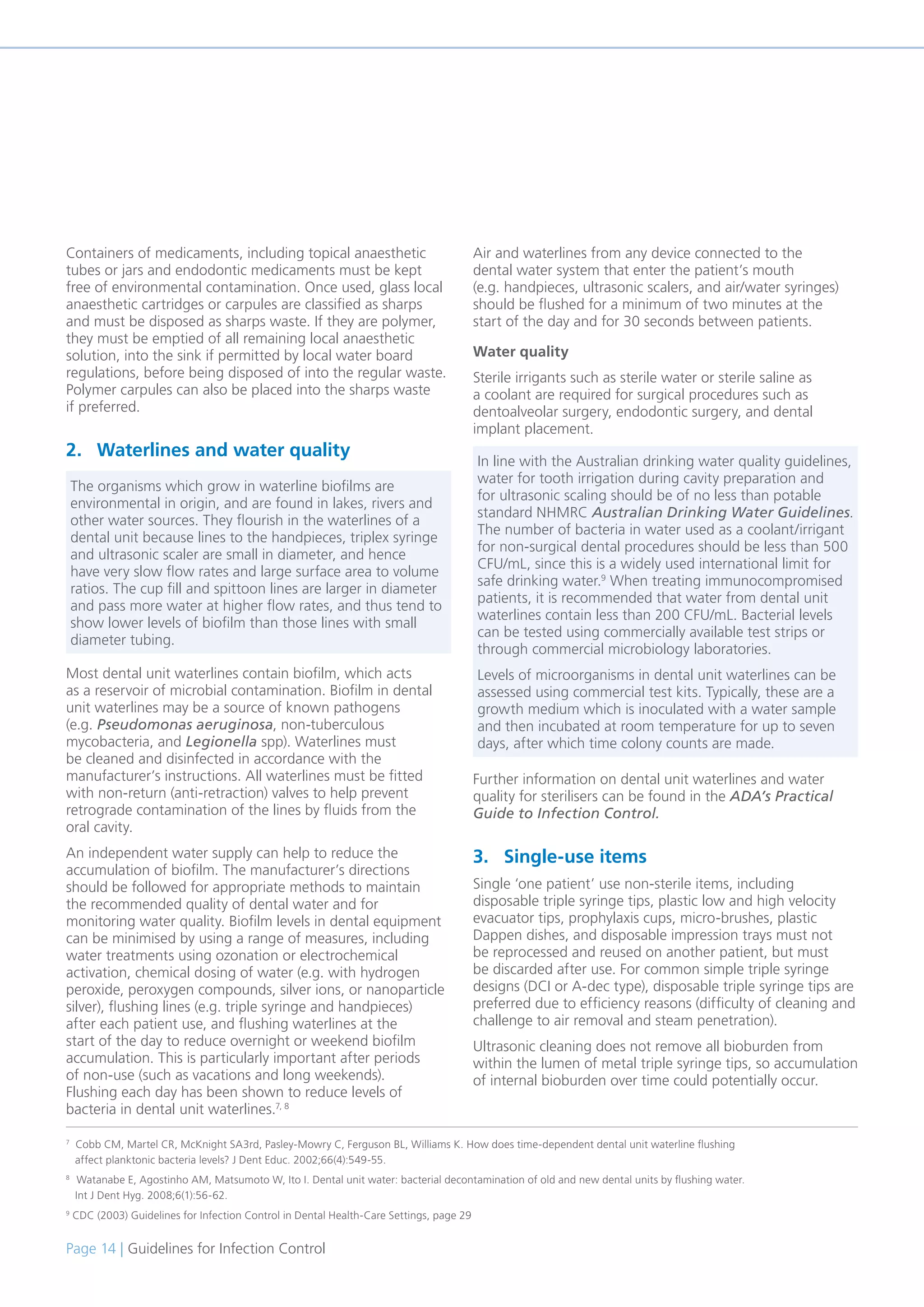 Page 14 | Guidelines for Infection Control
Containers of medicaments, including topical anaesthetic
tubes or jars and endodontic medicaments must be kept
free of environmental contamination. Once used, glass local
anaesthetic cartridges or carpules are classified as sharps
and must be disposed as sharps waste. If they are polymer,
they must be emptied of all remaining local anaesthetic
solution, into the sink if permitted by local water board
regulations, before being disposed of into the regular waste.
Polymer carpules can also be placed into the sharps waste
if preferred.
2. Waterlines and water quality
Most dental unit waterlines contain biofilm, which acts
as a reservoir of microbial contamination. Biofilm in dental
unit waterlines may be a source of known pathogens
(e.g. Pseudomonas aeruginosa, non-tuberculous
mycobacteria, and Legionella spp). Waterlines must
be cleaned and disinfected in accordance with the
manufacturer’s instructions. All waterlines must be fitted
with non-return (anti-retraction) valves to help prevent
retrograde contamination of the lines by fluids from the
oral cavity.
An independent water supply can help to reduce the
accumulation of biofilm. The manufacturer’s directions
should be followed for appropriate methods to maintain
the recommended quality of dental water and for
monitoring water quality. Biofilm levels in dental equipment
can be minimised by using a range of measures, including
water treatments using ozonation or electrochemical
activation, chemical dosing of water (e.g. with hydrogen
peroxide, peroxygen compounds, silver ions, or nanoparticle
silver), flushing lines (e.g. triple syringe and handpieces)
after each patient use, and flushing waterlines at the
start of the day to reduce overnight or weekend biofilm
accumulation. This is particularly important after periods
of non-use (such as vacations and long weekends).
Flushing each day has been shown to reduce levels of
bacteria in dental unit waterlines.7, 8
Air and waterlines from any device connected to the
dental water system that enter the patient’s mouth
(e.g. handpieces, ultrasonic scalers, and air/water syringes)
should be flushed for a minimum of two minutes at the
start of the day and for 30 seconds between patients.
Water quality
Sterile irrigants such as sterile water or sterile saline as
a coolant are required for surgical procedures such as
dentoalveolar surgery, endodontic surgery, and dental
implant placement.
Further information on dental unit waterlines and water
quality for sterilisers can be found in the ADA’s Practical
Guide to Infection Control.
3. Single-use items
Single ‘one patient’ use non-sterile items, including
disposable triple syringe tips, plastic low and high velocity
evacuator tips, prophylaxis cups, micro-brushes, plastic
Dappen dishes, and disposable impression trays must not
be reprocessed and reused on another patient, but must
be discarded after use. For common simple triple syringe
designs (DCI or A-dec type), disposable triple syringe tips are
preferred due to efficiency reasons (difficulty of cleaning and
challenge to air removal and steam penetration).
Ultrasonic cleaning does not remove all bioburden from
within the lumen of metal triple syringe tips, so accumulation
of internal bioburden over time could potentially occur.
7
Cobb CM, Martel CR, McKnight SA3rd, Pasley-Mowry C, Ferguson BL, Williams K. How does time-dependent dental unit waterline flushing
affect planktonic bacteria levels? J Dent Educ. 2002;66(4):549-55.
8
Watanabe E, Agostinho AM, Matsumoto W, Ito I. Dental unit water: bacterial decontamination of old and new dental units by flushing water.
Int J Dent Hyg. 2008;6(1):56-62.
9
CDC (2003) Guidelines for Infection Control in Dental Health-Care Settings, page 29
The organisms which grow in waterline biofilms are
environmental in origin, and are found in lakes, rivers and
other water sources. They flourish in the waterlines of a
dental unit because lines to the handpieces, triplex syringe
and ultrasonic scaler are small in diameter, and hence
have very slow flow rates and large surface area to volume
ratios. The cup fill and spittoon lines are larger in diameter
and pass more water at higher flow rates, and thus tend to
show lower levels of biofilm than those lines with small
diameter tubing.
In line with the Australian drinking water quality guidelines,
water for tooth irrigation during cavity preparation and
for ultrasonic scaling should be of no less than potable
standard NHMRC Australian Drinking Water Guidelines.
The number of bacteria in water used as a coolant/irrigant
for non-surgical dental procedures should be less than 500
CFU/mL, since this is a widely used international limit for
safe drinking water.9
When treating immunocompromised
patients, it is recommended that water from dental unit
waterlines contain less than 200 CFU/mL. Bacterial levels
can be tested using commercially available test strips or
through commercial microbiology laboratories.
Levels of microorganisms in dental unit waterlines can be
assessed using commercial test kits. Typically, these are a
growth medium which is inoculated with a water sample
and then incubated at room temperature for up to seven
days, after which time colony counts are made.
 