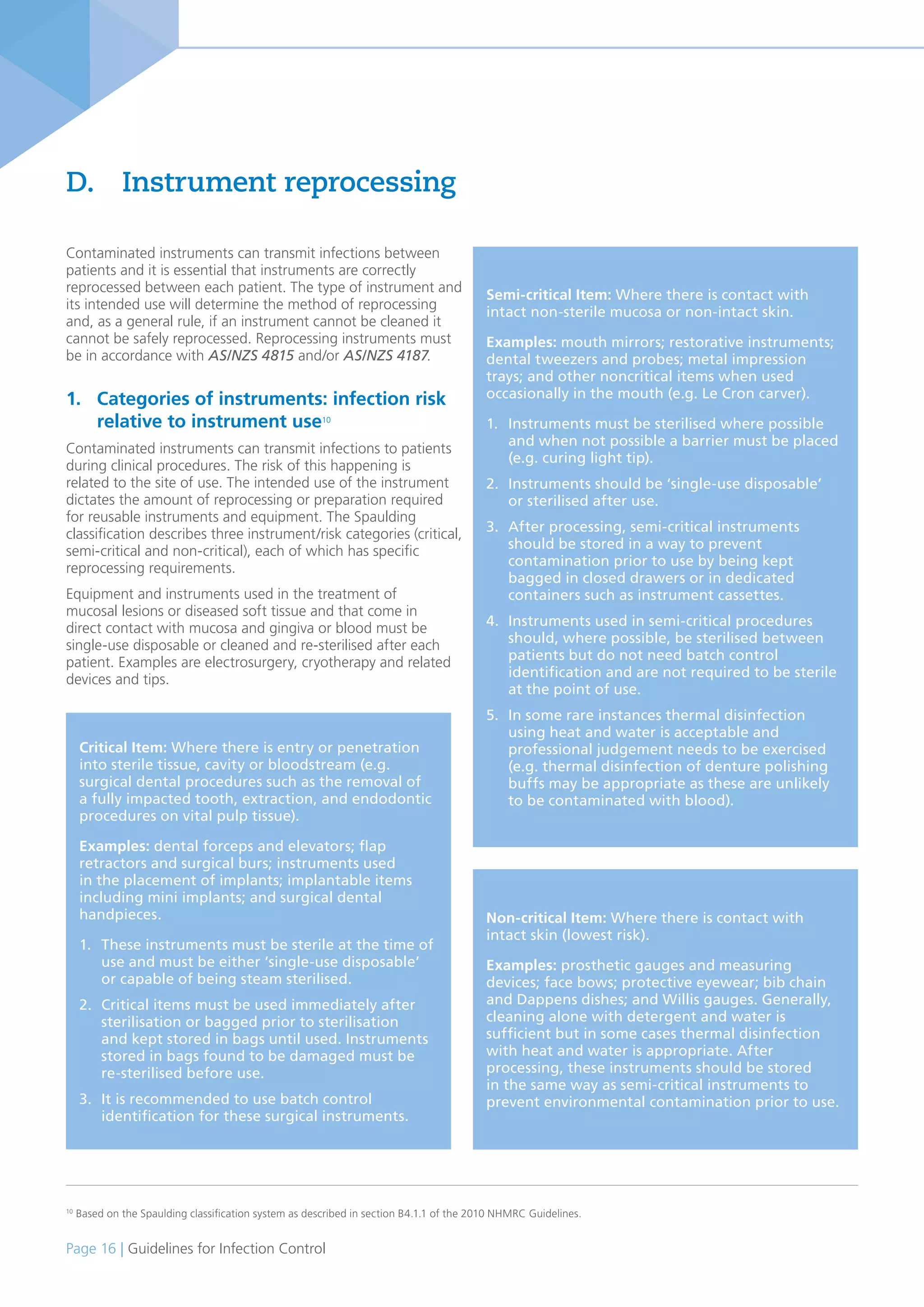 Page 16 | Guidelines for Infection Control
Contaminated instruments can transmit infections between
patients and it is essential that instruments are correctly
reprocessed between each patient. The type of instrument and
its intended use will determine the method of reprocessing
and, as a general rule, if an instrument cannot be cleaned it
cannot be safely reprocessed. Reprocessing instruments must
be in accordance with AS/NZS 4815 and/or AS/NZS 4187.
1. Categories of instruments: infection risk
relative to instrument use10
Contaminated instruments can transmit infections to patients
during clinical procedures. The risk of this happening is
related to the site of use. The intended use of the instrument
dictates the amount of reprocessing or preparation required
for reusable instruments and equipment. The Spaulding
classification describes three instrument/risk categories (critical,
semi-critical and non-critical), each of which has specific
reprocessing requirements.
Equipment and instruments used in the treatment of
mucosal lesions or diseased soft tissue and that come in
direct contact with mucosa and gingiva or blood must be
single-use disposable or cleaned and re-sterilised after each
patient. Examples are electrosurgery, cryotherapy and related
devices and tips.
D. Instrument reprocessing
10
Based on the Spaulding classification system as described in section B4.1.1 of the 2010 NHMRC Guidelines.
Critical Item: Where there is entry or penetration
into sterile tissue, cavity or bloodstream (e.g.
surgical dental procedures such as the removal of
a fully impacted tooth, extraction, and endodontic
procedures on vital pulp tissue).
Examples: dental forceps and elevators; flap
retractors and surgical burs; instruments used
in the placement of implants; implantable items
including mini implants; and surgical dental
handpieces.
1. These instruments must be sterile at the time of
use and must be either ‘single-use disposable’
or capable of being steam sterilised.
2. Critical items must be used immediately after
sterilisation or bagged prior to sterilisation
and kept stored in bags until used. Instruments
stored in bags found to be damaged must be
re-sterilised before use.
3. It is recommended to use batch control
identification for these surgical instruments.
Non-critical Item: Where there is contact with
intact skin (lowest risk).
Examples: prosthetic gauges and measuring
devices; face bows; protective eyewear; bib chain
and Dappens dishes; and Willis gauges. Generally,
cleaning alone with detergent and water is
sufficient but in some cases thermal disinfection
with heat and water is appropriate. After
processing, these instruments should be stored
in the same way as semi-critical instruments to
prevent environmental contamination prior to use.
Semi-critical Item: Where there is contact with
intact non-sterile mucosa or non-intact skin.
Examples: mouth mirrors; restorative instruments;
dental tweezers and probes; metal impression
trays; and other noncritical items when used
occasionally in the mouth (e.g. Le Cron carver).
1. Instruments must be sterilised where possible
and when not possible a barrier must be placed
(e.g. curing light tip).
2. Instruments should be ‘single-use disposable’
or sterilised after use.
3. After processing, semi-critical instruments
should be stored in a way to prevent
contamination prior to use by being kept
bagged in closed drawers or in dedicated
containers such as instrument cassettes.
4. Instruments used in semi-critical procedures
should, where possible, be sterilised between
patients but do not need batch control
identification and are not required to be sterile
at the point of use.
5. In some rare instances thermal disinfection
using heat and water is acceptable and
professional judgement needs to be exercised
(e.g. thermal disinfection of denture polishing
buffs may be appropriate as these are unlikely
to be contaminated with blood).
 