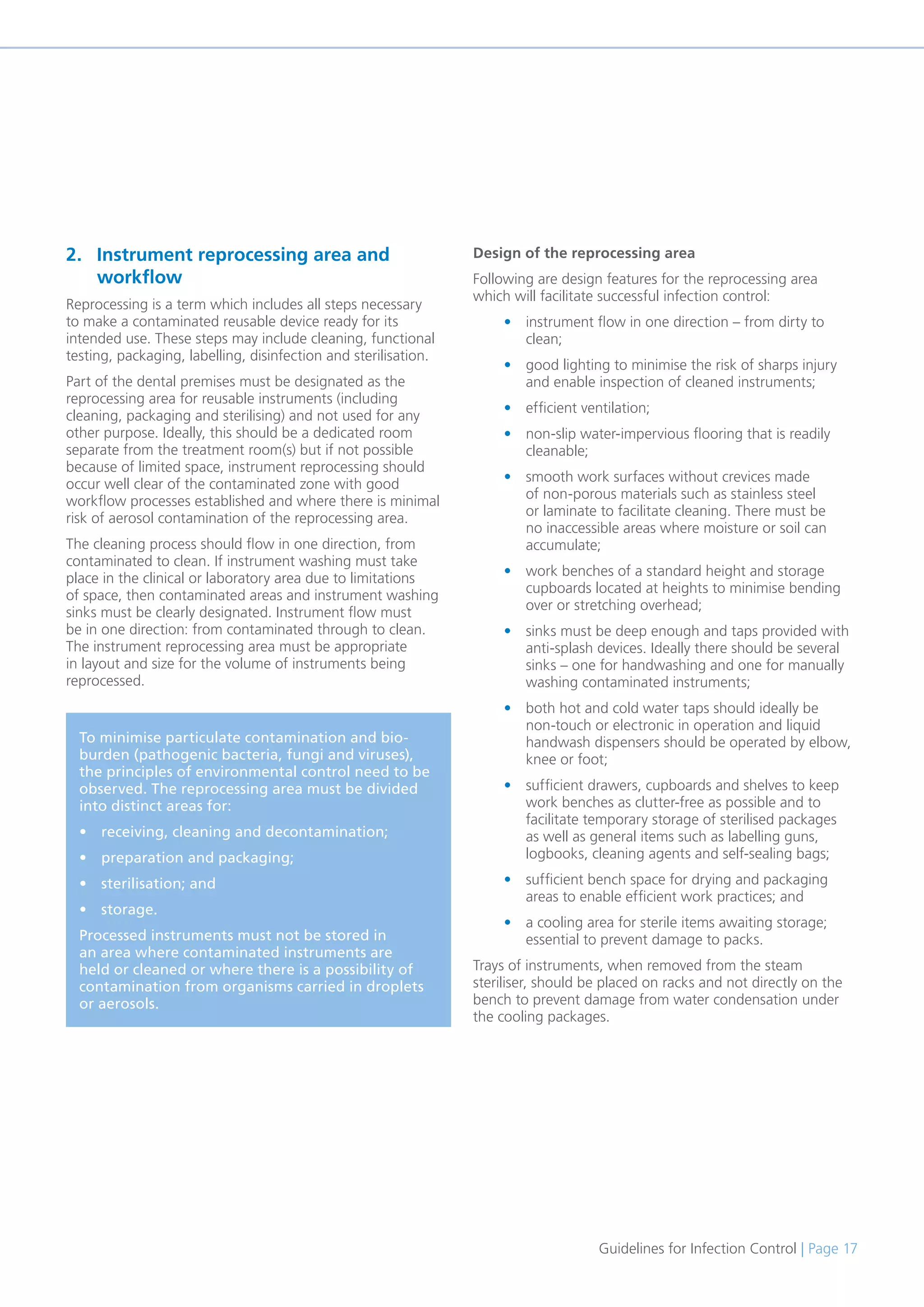 Guidelines for Infection Control | Page 17
2. Instrument reprocessing area and
workflow
Reprocessing is a term which includes all steps necessary
to make a contaminated reusable device ready for its
intended use. These steps may include cleaning, functional
testing, packaging, labelling, disinfection and sterilisation.
Part of the dental premises must be designated as the
reprocessing area for reusable instruments (including
cleaning, packaging and sterilising) and not used for any
other purpose. Ideally, this should be a dedicated room
separate from the treatment room(s) but if not possible
because of limited space, instrument reprocessing should
occur well clear of the contaminated zone with good
workflow processes established and where there is minimal
risk of aerosol contamination of the reprocessing area.
The cleaning process should flow in one direction, from
contaminated to clean. If instrument washing must take
place in the clinical or laboratory area due to limitations
of space, then contaminated areas and instrument washing
sinks must be clearly designated. Instrument flow must
be in one direction: from contaminated through to clean.
The instrument reprocessing area must be appropriate
in layout and size for the volume of instruments being
reprocessed.
To minimise particulate contamination and bio-
burden (pathogenic bacteria, fungi and viruses),
the principles of environmental control need to be
observed. The reprocessing area must be divided
into distinct areas for:
• receiving, cleaning and decontamination;
• preparation and packaging;
• sterilisation; and
• storage.
Processed instruments must not be stored in
an area where contaminated instruments are
held or cleaned or where there is a possibility of
contamination from organisms carried in droplets
or aerosols.
Design of the reprocessing area
Following are design features for the reprocessing area
which will facilitate successful infection control:
• instrument flow in one direction – from dirty to
clean;
• good lighting to minimise the risk of sharps injury
and enable inspection of cleaned instruments;
• efficient ventilation;
• non-slip water-impervious flooring that is readily
cleanable;
• smooth work surfaces without crevices made
of non-porous materials such as stainless steel
or laminate to facilitate cleaning. There must be
no inaccessible areas where moisture or soil can
accumulate;
• work benches of a standard height and storage
cupboards located at heights to minimise bending
over or stretching overhead;
• sinks must be deep enough and taps provided with
anti-splash devices. Ideally there should be several
sinks – one for handwashing and one for manually
washing contaminated instruments;
• both hot and cold water taps should ideally be
non-touch or electronic in operation and liquid
handwash dispensers should be operated by elbow,
knee or foot;
• sufficient drawers, cupboards and shelves to keep
work benches as clutter-free as possible and to
facilitate temporary storage of sterilised packages
as well as general items such as labelling guns,
logbooks, cleaning agents and self-sealing bags;
• sufficient bench space for drying and packaging
areas to enable efficient work practices; and
• a cooling area for sterile items awaiting storage;
essential to prevent damage to packs.
Trays of instruments, when removed from the steam
steriliser, should be placed on racks and not directly on the
bench to prevent damage from water condensation under
the cooling packages.
 