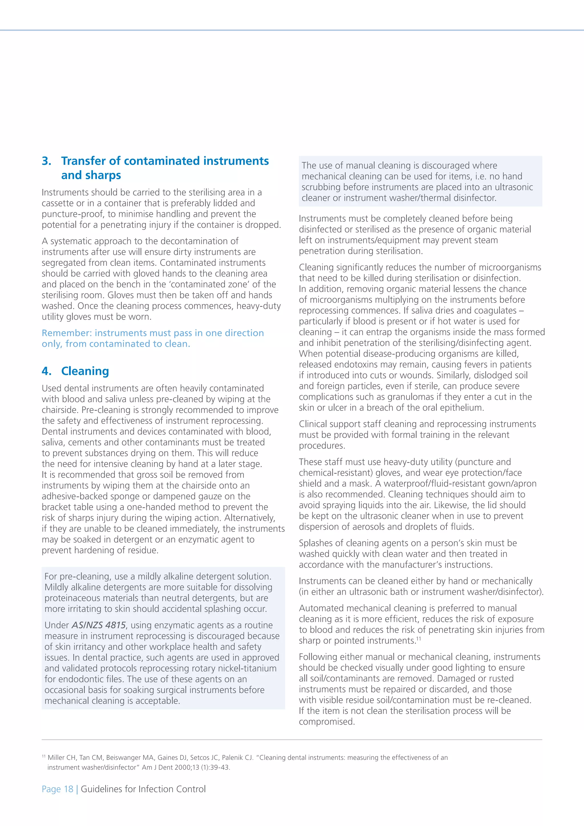 Page 18 | Guidelines for Infection Control
3. Transfer of contaminated instruments
and sharps
Instruments should be carried to the sterilising area in a
cassette or in a container that is preferably lidded and
puncture-proof, to minimise handling and prevent the
potential for a penetrating injury if the container is dropped.
A systematic approach to the decontamination of
instruments after use will ensure dirty instruments are
segregated from clean items. Contaminated instruments
should be carried with gloved hands to the cleaning area
and placed on the bench in the ‘contaminated zone’ of the
sterilising room. Gloves must then be taken off and hands
washed. Once the cleaning process commences, heavy-duty
utility gloves must be worn.
Remember: instruments must pass in one direction
only, from contaminated to clean.
4. Cleaning
Used dental instruments are often heavily contaminated
with blood and saliva unless pre-cleaned by wiping at the
chairside. Pre-cleaning is strongly recommended to improve
the safety and effectiveness of instrument reprocessing.
Dental instruments and devices contaminated with blood,
saliva, cements and other contaminants must be treated
to prevent substances drying on them. This will reduce
the need for intensive cleaning by hand at a later stage.
It is recommended that gross soil be removed from
instruments by wiping them at the chairside onto an
adhesive-backed sponge or dampened gauze on the
bracket table using a one-handed method to prevent the
risk of sharps injury during the wiping action. Alternatively,
if they are unable to be cleaned immediately, the instruments
may be soaked in detergent or an enzymatic agent to
prevent hardening of residue.
Instruments must be completely cleaned before being
disinfected or sterilised as the presence of organic material
left on instruments/equipment may prevent steam
penetration during sterilisation.
Cleaning significantly reduces the number of microorganisms
that need to be killed during sterilisation or disinfection.
In addition, removing organic material lessens the chance
of microorganisms multiplying on the instruments before
reprocessing commences. If saliva dries and coagulates –
particularly if blood is present or if hot water is used for
cleaning – it can entrap the organisms inside the mass formed
and inhibit penetration of the sterilising/disinfecting agent.
When potential disease-producing organisms are killed,
released endotoxins may remain, causing fevers in patients
if introduced into cuts or wounds. Similarly, dislodged soil
and foreign particles, even if sterile, can produce severe
complications such as granulomas if they enter a cut in the
skin or ulcer in a breach of the oral epithelium.
Clinical support staff cleaning and reprocessing instruments
must be provided with formal training in the relevant
procedures.
These staff must use heavy-duty utility (puncture and
chemical-resistant) gloves, and wear eye protection/face
shield and a mask. A waterproof/fluid-resistant gown/apron
is also recommended. Cleaning techniques should aim to
avoid spraying liquids into the air. Likewise, the lid should
be kept on the ultrasonic cleaner when in use to prevent
dispersion of aerosols and droplets of fluids.
Splashes of cleaning agents on a person’s skin must be
washed quickly with clean water and then treated in
accordance with the manufacturer’s instructions.
Instruments can be cleaned either by hand or mechanically
(in either an ultrasonic bath or instrument washer/disinfector).
Automated mechanical cleaning is preferred to manual
cleaning as it is more efficient, reduces the risk of exposure
to blood and reduces the risk of penetrating skin injuries from
sharp or pointed instruments.11
Following either manual or mechanical cleaning, instruments
should be checked visually under good lighting to ensure
all soil/contaminants are removed. Damaged or rusted
instruments must be repaired or discarded, and those
with visible residue soil/contamination must be re-cleaned.
If the item is not clean the sterilisation process will be
compromised.
11
Miller CH, Tan CM, Beiswanger MA, Gaines DJ, Setcos JC, Palenik CJ. “Cleaning dental instruments: measuring the effectiveness of an
instrument washer/disinfector” Am J Dent 2000;13 (1):39-43.
For pre-cleaning, use a mildly alkaline detergent solution.
Mildly alkaline detergents are more suitable for dissolving
proteinaceous materials than neutral detergents, but are
more irritating to skin should accidental splashing occur.
Under AS/NZS 4815, using enzymatic agents as a routine
measure in instrument reprocessing is discouraged because
of skin irritancy and other workplace health and safety
issues. In dental practice, such agents are used in approved
and validated protocols reprocessing rotary nickel-titanium
for endodontic files. The use of these agents on an
occasional basis for soaking surgical instruments before
mechanical cleaning is acceptable.
The use of manual cleaning is discouraged where
mechanical cleaning can be used for items, i.e. no hand
scrubbing before instruments are placed into an ultrasonic
cleaner or instrument washer/thermal disinfector.
 