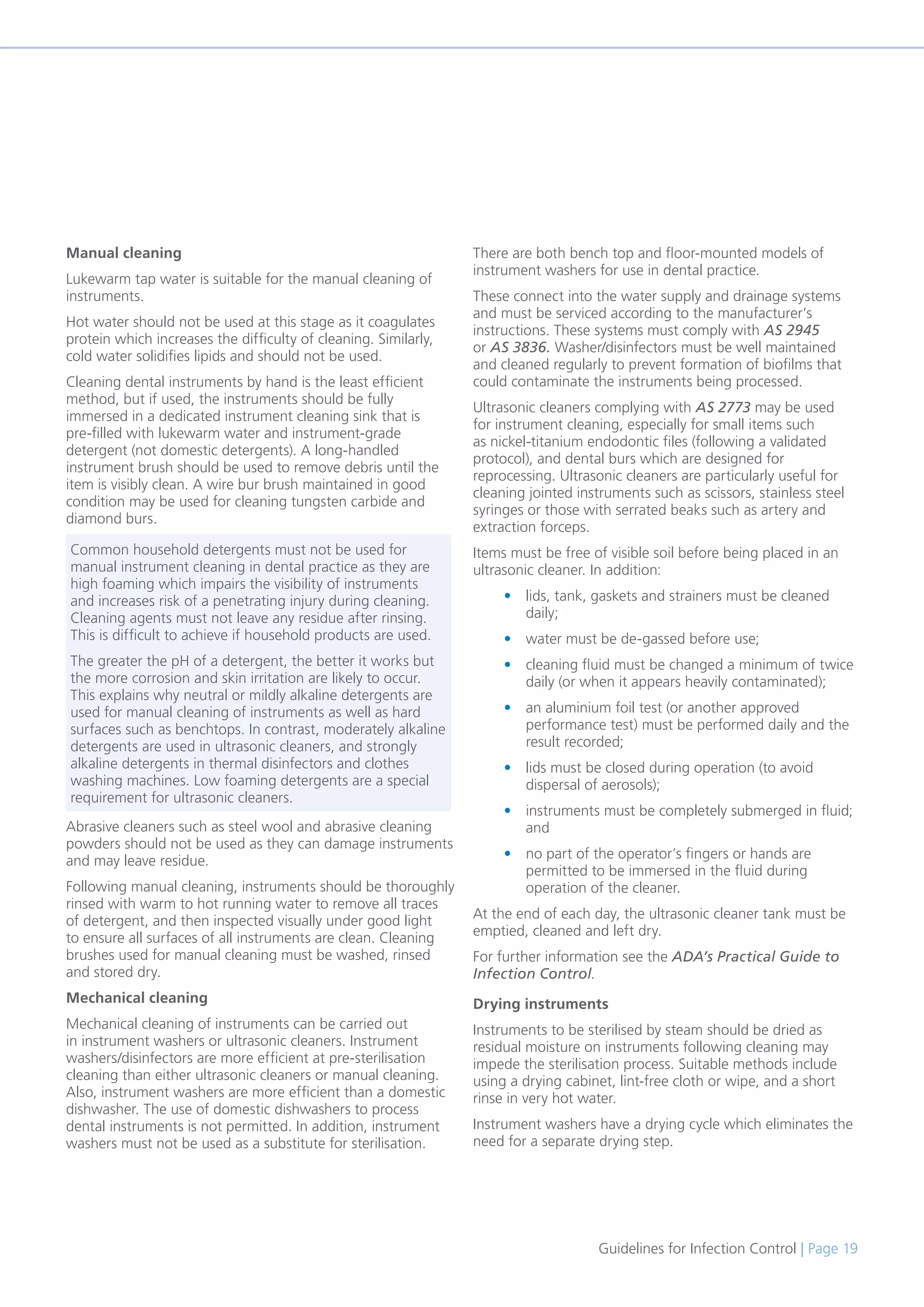 Guidelines for Infection Control | Page 19
Manual cleaning
Lukewarm tap water is suitable for the manual cleaning of
instruments.
Hot water should not be used at this stage as it coagulates
protein which increases the difficulty of cleaning. Similarly,
cold water solidifies lipids and should not be used.
Cleaning dental instruments by hand is the least efficient
method, but if used, the instruments should be fully
immersed in a dedicated instrument cleaning sink that is
pre-filled with lukewarm water and instrument-grade
detergent (not domestic detergents). A long-handled
instrument brush should be used to remove debris until the
item is visibly clean. A wire bur brush maintained in good
condition may be used for cleaning tungsten carbide and
diamond burs.
Abrasive cleaners such as steel wool and abrasive cleaning
powders should not be used as they can damage instruments
and may leave residue.
Following manual cleaning, instruments should be thoroughly
rinsed with warm to hot running water to remove all traces
of detergent, and then inspected visually under good light
to ensure all surfaces of all instruments are clean. Cleaning
brushes used for manual cleaning must be washed, rinsed
and stored dry.
Mechanical cleaning
Mechanical cleaning of instruments can be carried out
in instrument washers or ultrasonic cleaners. Instrument
washers/disinfectors are more efficient at pre-sterilisation
cleaning than either ultrasonic cleaners or manual cleaning.
Also, instrument washers are more efficient than a domestic
dishwasher. The use of domestic dishwashers to process
dental instruments is not permitted. In addition, instrument
washers must not be used as a substitute for sterilisation.
There are both bench top and floor-mounted models of
instrument washers for use in dental practice.
These connect into the water supply and drainage systems
and must be serviced according to the manufacturer’s
instructions. These systems must comply with AS 2945
or AS 3836. Washer/disinfectors must be well maintained
and cleaned regularly to prevent formation of biofilms that
could contaminate the instruments being processed.
Ultrasonic cleaners complying with AS 2773 may be used
for instrument cleaning, especially for small items such
as nickel-titanium endodontic files (following a validated
protocol), and dental burs which are designed for
reprocessing. Ultrasonic cleaners are particularly useful for
cleaning jointed instruments such as scissors, stainless steel
syringes or those with serrated beaks such as artery and
extraction forceps.
Items must be free of visible soil before being placed in an
ultrasonic cleaner. In addition:
• lids, tank, gaskets and strainers must be cleaned
daily;
• water must be de-gassed before use;
• cleaning fluid must be changed a minimum of twice
daily (or when it appears heavily contaminated);
• an aluminium foil test (or another approved
performance test) must be performed daily and the
result recorded;
• lids must be closed during operation (to avoid
dispersal of aerosols);
• instruments must be completely submerged in fluid;
and
• no part of the operator’s fingers or hands are
permitted to be immersed in the fluid during
operation of the cleaner.
At the end of each day, the ultrasonic cleaner tank must be
emptied, cleaned and left dry.
For further information see the ADA’s Practical Guide to
Infection Control.
Drying instruments
Instruments to be sterilised by steam should be dried as
residual moisture on instruments following cleaning may
impede the sterilisation process. Suitable methods include
using a drying cabinet, lint-free cloth or wipe, and a short
rinse in very hot water.
Instrument washers have a drying cycle which eliminates the
need for a separate drying step.
Common household detergents must not be used for
manual instrument cleaning in dental practice as they are
high foaming which impairs the visibility of instruments
and increases risk of a penetrating injury during cleaning.
Cleaning agents must not leave any residue after rinsing.
This is difficult to achieve if household products are used.
The greater the pH of a detergent, the better it works but
the more corrosion and skin irritation are likely to occur.
This explains why neutral or mildly alkaline detergents are
used for manual cleaning of instruments as well as hard
surfaces such as benchtops. In contrast, moderately alkaline
detergents are used in ultrasonic cleaners, and strongly
alkaline detergents in thermal disinfectors and clothes
washing machines. Low foaming detergents are a special
requirement for ultrasonic cleaners.
 