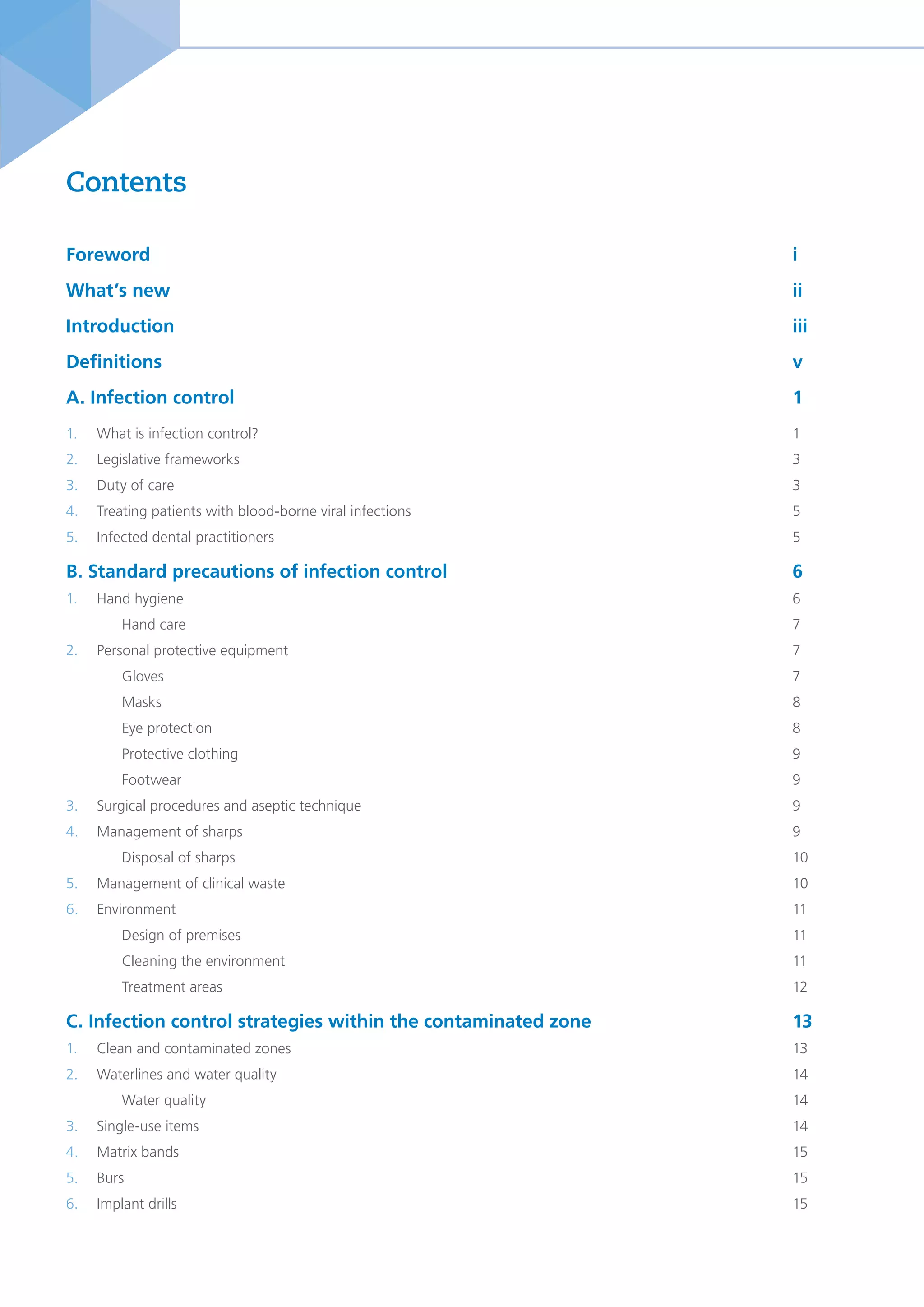 Foreword												i
What’s new												ii
Introduction												iii
Definitions 												v
A. Infection control										1
1. What is infection control?										1
2. Legislative frameworks										3
3. Duty of care 											3
4. Treating patients with blood-borne viral infections							5
5. Infected dental practitioners										5
B. Standard precautions of infection control 							 6
1. Hand hygiene 											6
Hand care											7
2. Personal protective equipment										7
Gloves												7
Masks												8
Eye protection											8
Protective clothing										9
Footwear											9
3. Surgical procedures and aseptic technique								9
4. Management of sharps										9
Disposal of sharps										10
5. Management of clinical waste										10
6. Environment												11
Design of premises										11
Cleaning the environment										11
Treatment areas											12
C. Infection control strategies within the contaminated zone 				 13
1. Clean and contaminated zones									13
2. Waterlines and water quality										14
Water quality											14
3. Single-use items											14
4. Matrix bands											15
5. Burs												15
6. Implant drills												15
Contents
 