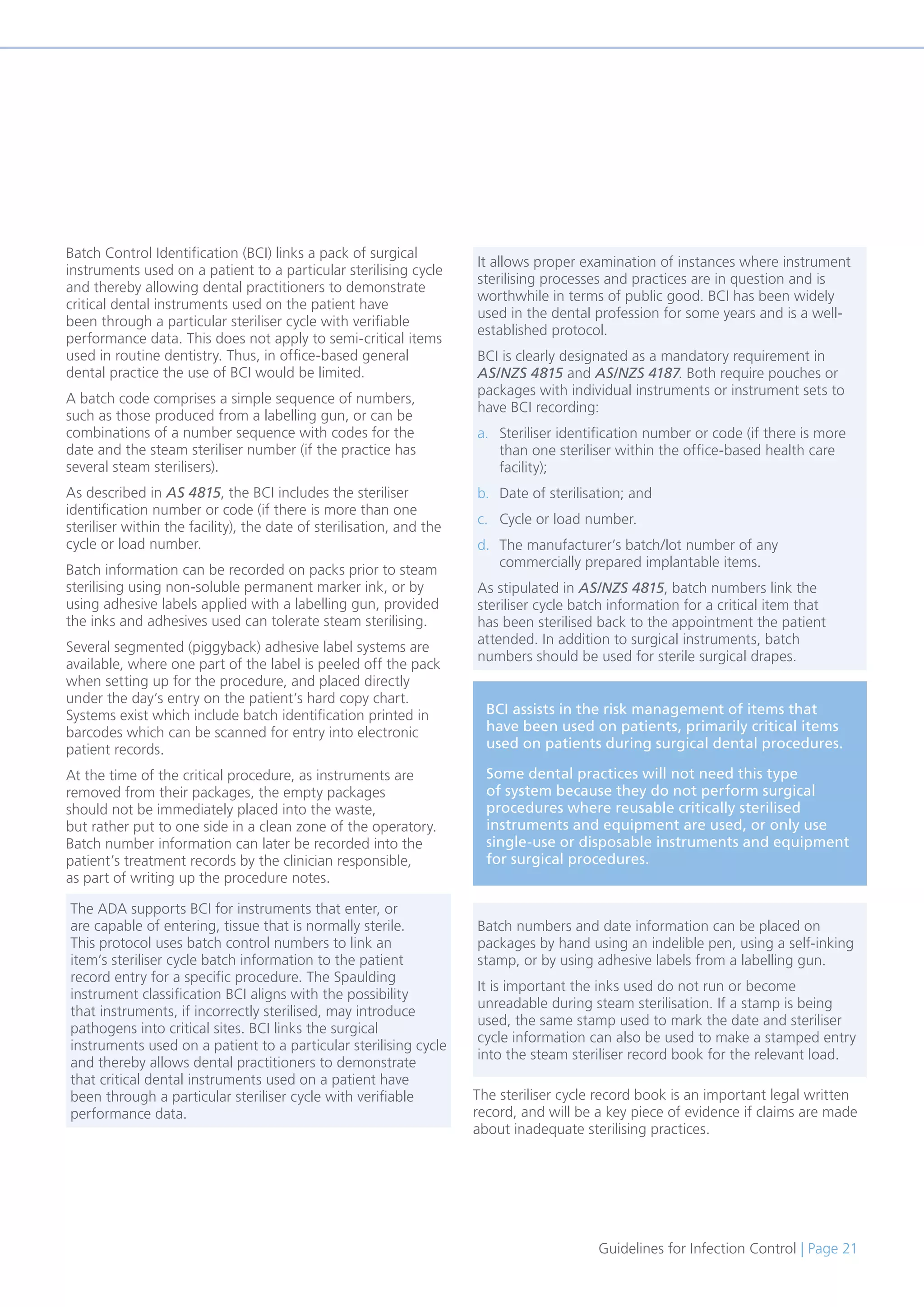 Guidelines for Infection Control | Page 21
Batch Control Identification (BCI) links a pack of surgical
instruments used on a patient to a particular sterilising cycle
and thereby allowing dental practitioners to demonstrate
critical dental instruments used on the patient have
been through a particular steriliser cycle with verifiable
performance data. This does not apply to semi-critical items
used in routine dentistry. Thus, in office-based general
dental practice the use of BCI would be limited.
A batch code comprises a simple sequence of numbers,
such as those produced from a labelling gun, or can be
combinations of a number sequence with codes for the
date and the steam steriliser number (if the practice has
several steam sterilisers).
As described in AS 4815, the BCI includes the steriliser
identification number or code (if there is more than one
steriliser within the facility), the date of sterilisation, and the
cycle or load number.
Batch information can be recorded on packs prior to steam
sterilising using non-soluble permanent marker ink, or by
using adhesive labels applied with a labelling gun, provided
the inks and adhesives used can tolerate steam sterilising.
Several segmented (piggyback) adhesive label systems are
available, where one part of the label is peeled off the pack
when setting up for the procedure, and placed directly
under the day’s entry on the patient’s hard copy chart.
Systems exist which include batch identification printed in
barcodes which can be scanned for entry into electronic
patient records.
At the time of the critical procedure, as instruments are
removed from their packages, the empty packages
should not be immediately placed into the waste,
but rather put to one side in a clean zone of the operatory.
Batch number information can later be recorded into the
patient’s treatment records by the clinician responsible,
as part of writing up the procedure notes.
The steriliser cycle record book is an important legal written
record, and will be a key piece of evidence if claims are made
about inadequate sterilising practices.
BCI assists in the risk management of items that
have been used on patients, primarily critical items
used on patients during surgical dental procedures.
Some dental practices will not need this type
of system because they do not perform surgical
procedures where reusable critically sterilised
instruments and equipment are used, or only use
single-use or disposable instruments and equipment
for surgical procedures.
The ADA supports BCI for instruments that enter, or
are capable of entering, tissue that is normally sterile.
This protocol uses batch control numbers to link an
item’s steriliser cycle batch information to the patient
record entry for a specific procedure. The Spaulding
instrument classification BCI aligns with the possibility
that instruments, if incorrectly sterilised, may introduce
pathogens into critical sites. BCI links the surgical
instruments used on a patient to a particular sterilising cycle
and thereby allows dental practitioners to demonstrate
that critical dental instruments used on a patient have
been through a particular steriliser cycle with verifiable
performance data.
Batch numbers and date information can be placed on
packages by hand using an indelible pen, using a self-inking
stamp, or by using adhesive labels from a labelling gun.
It is important the inks used do not run or become
unreadable during steam sterilisation. If a stamp is being
used, the same stamp used to mark the date and steriliser
cycle information can also be used to make a stamped entry
into the steam steriliser record book for the relevant load.
It allows proper examination of instances where instrument
sterilising processes and practices are in question and is
worthwhile in terms of public good. BCI has been widely
used in the dental profession for some years and is a well-
established protocol.
BCI is clearly designated as a mandatory requirement in
AS/NZS 4815 and AS/NZS 4187. Both require pouches or
packages with individual instruments or instrument sets to
have BCI recording:
a. Steriliser identification number or code (if there is more
than one steriliser within the office-based health care
facility);
b. Date of sterilisation; and
c. Cycle or load number.
d. The manufacturer’s batch/lot number of any
commercially prepared implantable items.
As stipulated in AS/NZS 4815, batch numbers link the
steriliser cycle batch information for a critical item that
has been sterilised back to the appointment the patient
attended. In addition to surgical instruments, batch
numbers should be used for sterile surgical drapes.
 