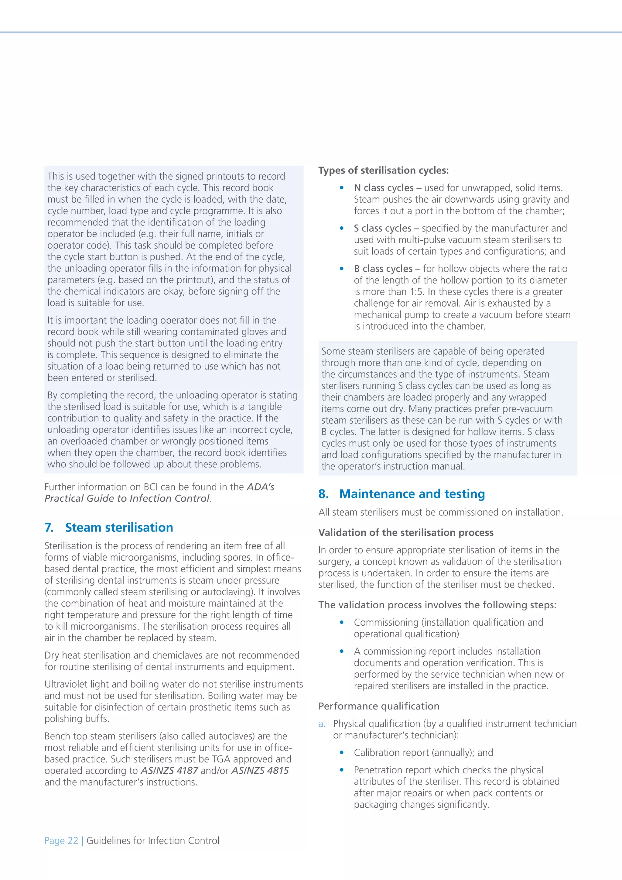 Page 22 | Guidelines for Infection Control
Further information on BCI can be found in the ADA’s
Practical Guide to Infection Control.
7. Steam sterilisation
Sterilisation is the process of rendering an item free of all
forms of viable microorganisms, including spores. In office-
based dental practice, the most efficient and simplest means
of sterilising dental instruments is steam under pressure
(commonly called steam sterilising or autoclaving). It involves
the combination of heat and moisture maintained at the
right temperature and pressure for the right length of time
to kill microorganisms. The sterilisation process requires all
air in the chamber be replaced by steam.
Dry heat sterilisation and chemiclaves are not recommended
for routine sterilising of dental instruments and equipment.
Ultraviolet light and boiling water do not sterilise instruments
and must not be used for sterilisation. Boiling water may be
suitable for disinfection of certain prosthetic items such as
polishing buffs.
Bench top steam sterilisers (also called autoclaves) are the
most reliable and efficient sterilising units for use in office-
based practice. Such sterilisers must be TGA approved and
operated according to AS/NZS 4187 and/or AS/NZS 4815
and the manufacturer’s instructions.
Types of sterilisation cycles:
• N class cycles – used for unwrapped, solid items.
Steam pushes the air downwards using gravity and
forces it out a port in the bottom of the chamber;
• S class cycles – specified by the manufacturer and
used with multi-pulse vacuum steam sterilisers to
suit loads of certain types and configurations; and
• B class cycles – for hollow objects where the ratio
of the length of the hollow portion to its diameter
is more than 1:5. In these cycles there is a greater
challenge for air removal. Air is exhausted by a
mechanical pump to create a vacuum before steam
is introduced into the chamber.
8. Maintenance and testing
All steam sterilisers must be commissioned on installation.
Validation of the sterilisation process
In order to ensure appropriate sterilisation of items in the
surgery, a concept known as validation of the sterilisation
process is undertaken. In order to ensure the items are
sterilised, the function of the steriliser must be checked.
The validation process involves the following steps:
• Commissioning (installation qualification and
operational qualification)
• A commissioning report includes installation
documents and operation verification. This is
performed by the service technician when new or
repaired sterilisers are installed in the practice.
Performance qualification
a. Physical qualification (by a qualified instrument technician
or manufacturer’s technician):
• Calibration report (annually); and
• Penetration report which checks the physical
attributes of the steriliser. This record is obtained
after major repairs or when pack contents or
packaging changes significantly.
This is used together with the signed printouts to record
the key characteristics of each cycle. This record book
must be filled in when the cycle is loaded, with the date,
cycle number, load type and cycle programme. It is also
recommended that the identification of the loading
operator be included (e.g. their full name, initials or
operator code). This task should be completed before
the cycle start button is pushed. At the end of the cycle,
the unloading operator fills in the information for physical
parameters (e.g. based on the printout), and the status of
the chemical indicators are okay, before signing off the
load is suitable for use.
It is important the loading operator does not fill in the
record book while still wearing contaminated gloves and
should not push the start button until the loading entry
is complete. This sequence is designed to eliminate the
situation of a load being returned to use which has not
been entered or sterilised.
By completing the record, the unloading operator is stating
the sterilised load is suitable for use, which is a tangible
contribution to quality and safety in the practice. If the
unloading operator identifies issues like an incorrect cycle,
an overloaded chamber or wrongly positioned items
when they open the chamber, the record book identifies
who should be followed up about these problems.
Some steam sterilisers are capable of being operated
through more than one kind of cycle, depending on
the circumstances and the type of instruments. Steam
sterilisers running S class cycles can be used as long as
their chambers are loaded properly and any wrapped
items come out dry. Many practices prefer pre-vacuum
steam sterilisers as these can be run with S cycles or with
B cycles. The latter is designed for hollow items. S class
cycles must only be used for those types of instruments
and load configurations specified by the manufacturer in
the operator’s instruction manual.
 