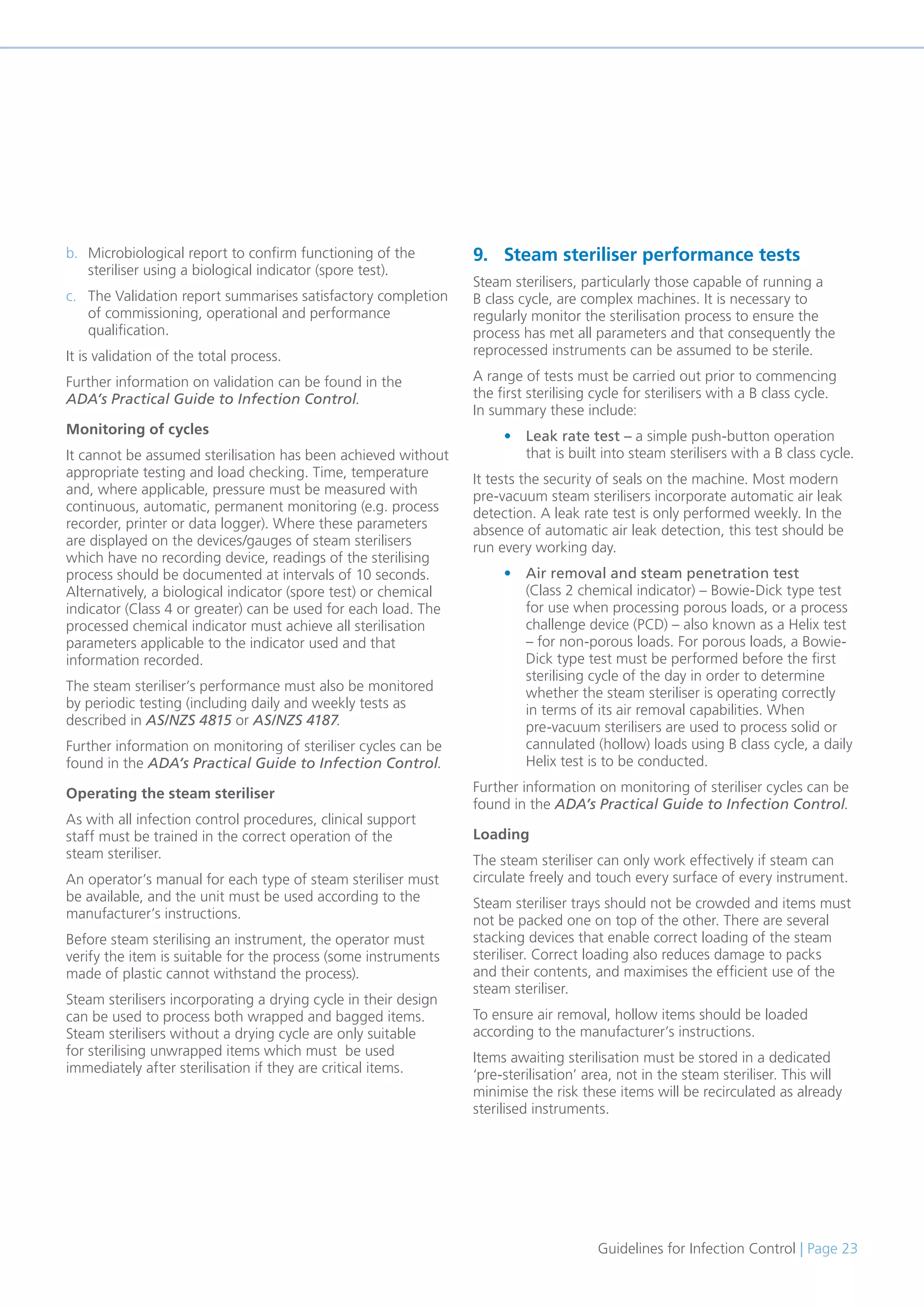 Guidelines for Infection Control | Page 23
b. Microbiological report to confirm functioning of the
steriliser using a biological indicator (spore test).
c. The Validation report summarises satisfactory completion
of commissioning, operational and performance
qualification.
It is validation of the total process.
Further information on validation can be found in the
ADA’s Practical Guide to Infection Control.
Monitoring of cycles
It cannot be assumed sterilisation has been achieved without
appropriate testing and load checking. Time, temperature
and, where applicable, pressure must be measured with
continuous, automatic, permanent monitoring (e.g. process
recorder, printer or data logger). Where these parameters
are displayed on the devices/gauges of steam sterilisers
which have no recording device, readings of the sterilising
process should be documented at intervals of 10 seconds.
Alternatively, a biological indicator (spore test) or chemical
indicator (Class 4 or greater) can be used for each load. The
processed chemical indicator must achieve all sterilisation
parameters applicable to the indicator used and that
information recorded.
The steam steriliser’s performance must also be monitored
by periodic testing (including daily and weekly tests as
described in AS/NZS 4815 or AS/NZS 4187.
Further information on monitoring of steriliser cycles can be
found in the ADA’s Practical Guide to Infection Control.
Operating the steam steriliser
As with all infection control procedures, clinical support
staff must be trained in the correct operation of the
steam steriliser.
An operator’s manual for each type of steam steriliser must
be available, and the unit must be used according to the
manufacturer’s instructions.
Before steam sterilising an instrument, the operator must
verify the item is suitable for the process (some instruments
made of plastic cannot withstand the process).
Steam sterilisers incorporating a drying cycle in their design
can be used to process both wrapped and bagged items.
Steam sterilisers without a drying cycle are only suitable
for sterilising unwrapped items which must be used
immediately after sterilisation if they are critical items.
9. Steam steriliser performance tests
Steam sterilisers, particularly those capable of running a
B class cycle, are complex machines. It is necessary to
regularly monitor the sterilisation process to ensure the
process has met all parameters and that consequently the
reprocessed instruments can be assumed to be sterile.
A range of tests must be carried out prior to commencing
the first sterilising cycle for sterilisers with a B class cycle.
In summary these include:
• Leak rate test – a simple push-button operation
that is built into steam sterilisers with a B class cycle.
It tests the security of seals on the machine. Most modern
pre-vacuum steam sterilisers incorporate automatic air leak
detection. A leak rate test is only performed weekly. In the
absence of automatic air leak detection, this test should be
run every working day.
• Air removal and steam penetration test
(Class 2 chemical indicator) – Bowie-Dick type test
for use when processing porous loads, or a process
challenge device (PCD) – also known as a Helix test
– for non-porous loads. For porous loads, a Bowie-
Dick type test must be performed before the first
sterilising cycle of the day in order to determine
whether the steam steriliser is operating correctly
in terms of its air removal capabilities. When
pre-vacuum sterilisers are used to process solid or
cannulated (hollow) loads using B class cycle, a daily
Helix test is to be conducted.
Further information on monitoring of steriliser cycles can be
found in the ADA’s Practical Guide to Infection Control.
Loading
The steam steriliser can only work effectively if steam can
circulate freely and touch every surface of every instrument.
Steam steriliser trays should not be crowded and items must
not be packed one on top of the other. There are several
stacking devices that enable correct loading of the steam
steriliser. Correct loading also reduces damage to packs
and their contents, and maximises the efficient use of the
steam steriliser.
To ensure air removal, hollow items should be loaded
according to the manufacturer’s instructions.
Items awaiting sterilisation must be stored in a dedicated
‘pre-sterilisation’ area, not in the steam steriliser. This will
minimise the risk these items will be recirculated as already
sterilised instruments.
 