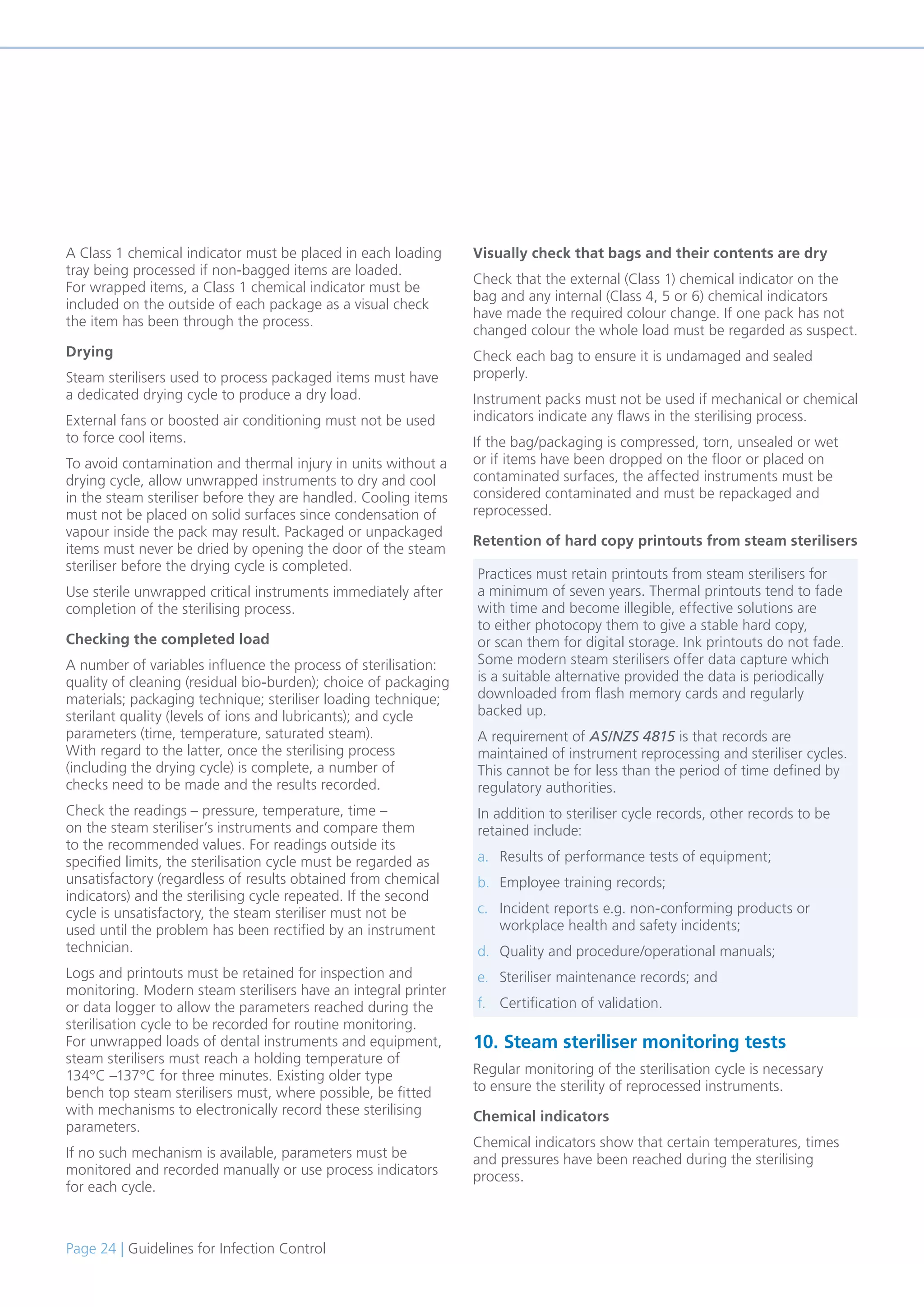 Page 24 | Guidelines for Infection Control
A Class 1 chemical indicator must be placed in each loading
tray being processed if non-bagged items are loaded.
For wrapped items, a Class 1 chemical indicator must be
included on the outside of each package as a visual check
the item has been through the process.
Drying
Steam sterilisers used to process packaged items must have
a dedicated drying cycle to produce a dry load.
External fans or boosted air conditioning must not be used
to force cool items.
To avoid contamination and thermal injury in units without a
drying cycle, allow unwrapped instruments to dry and cool
in the steam steriliser before they are handled. Cooling items
must not be placed on solid surfaces since condensation of
vapour inside the pack may result. Packaged or unpackaged
items must never be dried by opening the door of the steam
steriliser before the drying cycle is completed.
Use sterile unwrapped critical instruments immediately after
completion of the sterilising process.
Checking the completed load
A number of variables influence the process of sterilisation:
quality of cleaning (residual bio-burden); choice of packaging
materials; packaging technique; steriliser loading technique;
sterilant quality (levels of ions and lubricants); and cycle
parameters (time, temperature, saturated steam).
With regard to the latter, once the sterilising process
(including the drying cycle) is complete, a number of
checks need to be made and the results recorded.
Check the readings – pressure, temperature, time –
on the steam steriliser’s instruments and compare them
to the recommended values. For readings outside its
specified limits, the sterilisation cycle must be regarded as
unsatisfactory (regardless of results obtained from chemical
indicators) and the sterilising cycle repeated. If the second
cycle is unsatisfactory, the steam steriliser must not be
used until the problem has been rectified by an instrument
technician.
Logs and printouts must be retained for inspection and
monitoring. Modern steam sterilisers have an integral printer
or data logger to allow the parameters reached during the
sterilisation cycle to be recorded for routine monitoring.
For unwrapped loads of dental instruments and equipment,
steam sterilisers must reach a holding temperature of
134°C –137°C for three minutes. Existing older type
bench top steam sterilisers must, where possible, be fitted
with mechanisms to electronically record these sterilising
parameters.
If no such mechanism is available, parameters must be
monitored and recorded manually or use process indicators
for each cycle.
Visually check that bags and their contents are dry
Check that the external (Class 1) chemical indicator on the
bag and any internal (Class 4, 5 or 6) chemical indicators
have made the required colour change. If one pack has not
changed colour the whole load must be regarded as suspect.
Check each bag to ensure it is undamaged and sealed
properly.
Instrument packs must not be used if mechanical or chemical
indicators indicate any flaws in the sterilising process.
If the bag/packaging is compressed, torn, unsealed or wet
or if items have been dropped on the floor or placed on
contaminated surfaces, the affected instruments must be
considered contaminated and must be repackaged and
reprocessed.
Retention of hard copy printouts from steam sterilisers
10. Steam steriliser monitoring tests
Regular monitoring of the sterilisation cycle is necessary
to ensure the sterility of reprocessed instruments.
Chemical indicators
Chemical indicators show that certain temperatures, times
and pressures have been reached during the sterilising
process.
Practices must retain printouts from steam sterilisers for
a minimum of seven years. Thermal printouts tend to fade
with time and become illegible, effective solutions are
to either photocopy them to give a stable hard copy,
or scan them for digital storage. Ink printouts do not fade.
Some modern steam sterilisers offer data capture which
is a suitable alternative provided the data is periodically
downloaded from flash memory cards and regularly
backed up.
A requirement of AS/NZS 4815 is that records are
maintained of instrument reprocessing and steriliser cycles.
This cannot be for less than the period of time defined by
regulatory authorities.
In addition to steriliser cycle records, other records to be
retained include:
a. Results of performance tests of equipment;
b. Employee training records;
c. Incident reports e.g. non-conforming products or
workplace health and safety incidents;
d. Quality and procedure/operational manuals;
e. Steriliser maintenance records; and
f. Certification of validation.
 