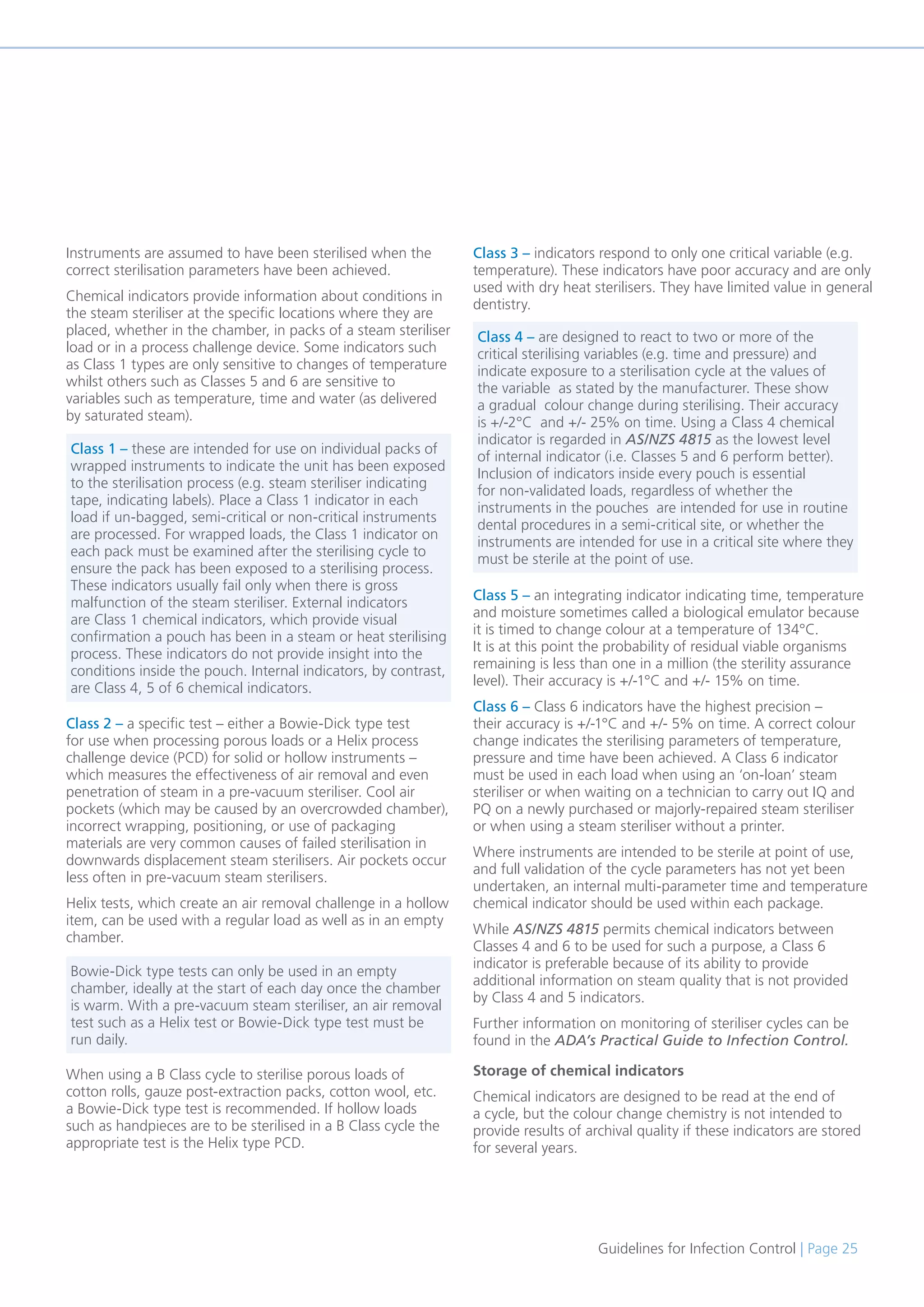 Guidelines for Infection Control | Page 25
Instruments are assumed to have been sterilised when the
correct sterilisation parameters have been achieved.
Chemical indicators provide information about conditions in
the steam steriliser at the specific locations where they are
placed, whether in the chamber, in packs of a steam steriliser
load or in a process challenge device. Some indicators such
as Class 1 types are only sensitive to changes of temperature
whilst others such as Classes 5 and 6 are sensitive to
variables such as temperature, time and water (as delivered
by saturated steam).
Class 2 – a specific test – either a Bowie-Dick type test
for use when processing porous loads or a Helix process
challenge device (PCD) for solid or hollow instruments –
which measures the effectiveness of air removal and even
penetration of steam in a pre-vacuum steriliser. Cool air
pockets (which may be caused by an overcrowded chamber),
incorrect wrapping, positioning, or use of packaging
materials are very common causes of failed sterilisation in
downwards displacement steam sterilisers. Air pockets occur
less often in pre-vacuum steam sterilisers.
Helix tests, which create an air removal challenge in a hollow
item, can be used with a regular load as well as in an empty
chamber.
When using a B Class cycle to sterilise porous loads of
cotton rolls, gauze post-extraction packs, cotton wool, etc.
a Bowie-Dick type test is recommended. If hollow loads
such as handpieces are to be sterilised in a B Class cycle the
appropriate test is the Helix type PCD.
Class 3 – indicators respond to only one critical variable (e.g.
temperature). These indicators have poor accuracy and are only
used with dry heat sterilisers. They have limited value in general
dentistry.
Class 5 – an integrating indicator indicating time, temperature
and moisture sometimes called a biological emulator because
it is timed to change colour at a temperature of 134°C.
It is at this point the probability of residual viable organisms
remaining is less than one in a million (the sterility assurance
level). Their accuracy is +/-1°C and +/- 15% on time.
Class 6 – Class 6 indicators have the highest precision –
their accuracy is +/-1°C and +/- 5% on time. A correct colour
change indicates the sterilising parameters of temperature,
pressure and time have been achieved. A Class 6 indicator
must be used in each load when using an ‘on-loan’ steam
steriliser or when waiting on a technician to carry out IQ and
PQ on a newly purchased or majorly-repaired steam steriliser
or when using a steam steriliser without a printer.
Where instruments are intended to be sterile at point of use,
and full validation of the cycle parameters has not yet been
undertaken, an internal multi-parameter time and temperature
chemical indicator should be used within each package.
While AS/NZS 4815 permits chemical indicators between
Classes 4 and 6 to be used for such a purpose, a Class 6
indicator is preferable because of its ability to provide
additional information on steam quality that is not provided
by Class 4 and 5 indicators.
Further information on monitoring of steriliser cycles can be
found in the ADA’s Practical Guide to Infection Control.
Storage of chemical indicators
Chemical indicators are designed to be read at the end of
a cycle, but the colour change chemistry is not intended to
provide results of archival quality if these indicators are stored
for several years.
Class 1 – these are intended for use on individual packs of
wrapped instruments to indicate the unit has been exposed
to the sterilisation process (e.g. steam steriliser indicating
tape, indicating labels). Place a Class 1 indicator in each
load if un-bagged, semi-critical or non-critical instruments
are processed. For wrapped loads, the Class 1 indicator on
each pack must be examined after the sterilising cycle to
ensure the pack has been exposed to a sterilising process.
These indicators usually fail only when there is gross
malfunction of the steam steriliser. External indicators
are Class 1 chemical indicators, which provide visual
confirmation a pouch has been in a steam or heat sterilising
process. These indicators do not provide insight into the
conditions inside the pouch. Internal indicators, by contrast,
are Class 4, 5 of 6 chemical indicators.
Bowie-Dick type tests can only be used in an empty
chamber, ideally at the start of each day once the chamber
is warm. With a pre-vacuum steam steriliser, an air removal
test such as a Helix test or Bowie-Dick type test must be
run daily.
Class 4 – are designed to react to two or more of the
critical sterilising variables (e.g. time and pressure) and
indicate exposure to a sterilisation cycle at the values of
the variable as stated by the manufacturer. These show
a gradual colour change during sterilising. Their accuracy
is +/-2°C and +/- 25% on time. Using a Class 4 chemical
indicator is regarded in AS/NZS 4815 as the lowest level
of internal indicator (i.e. Classes 5 and 6 perform better).
Inclusion of indicators inside every pouch is essential
for non-validated loads, regardless of whether the
instruments in the pouches are intended for use in routine
dental procedures in a semi-critical site, or whether the
instruments are intended for use in a critical site where they
must be sterile at the point of use.
 