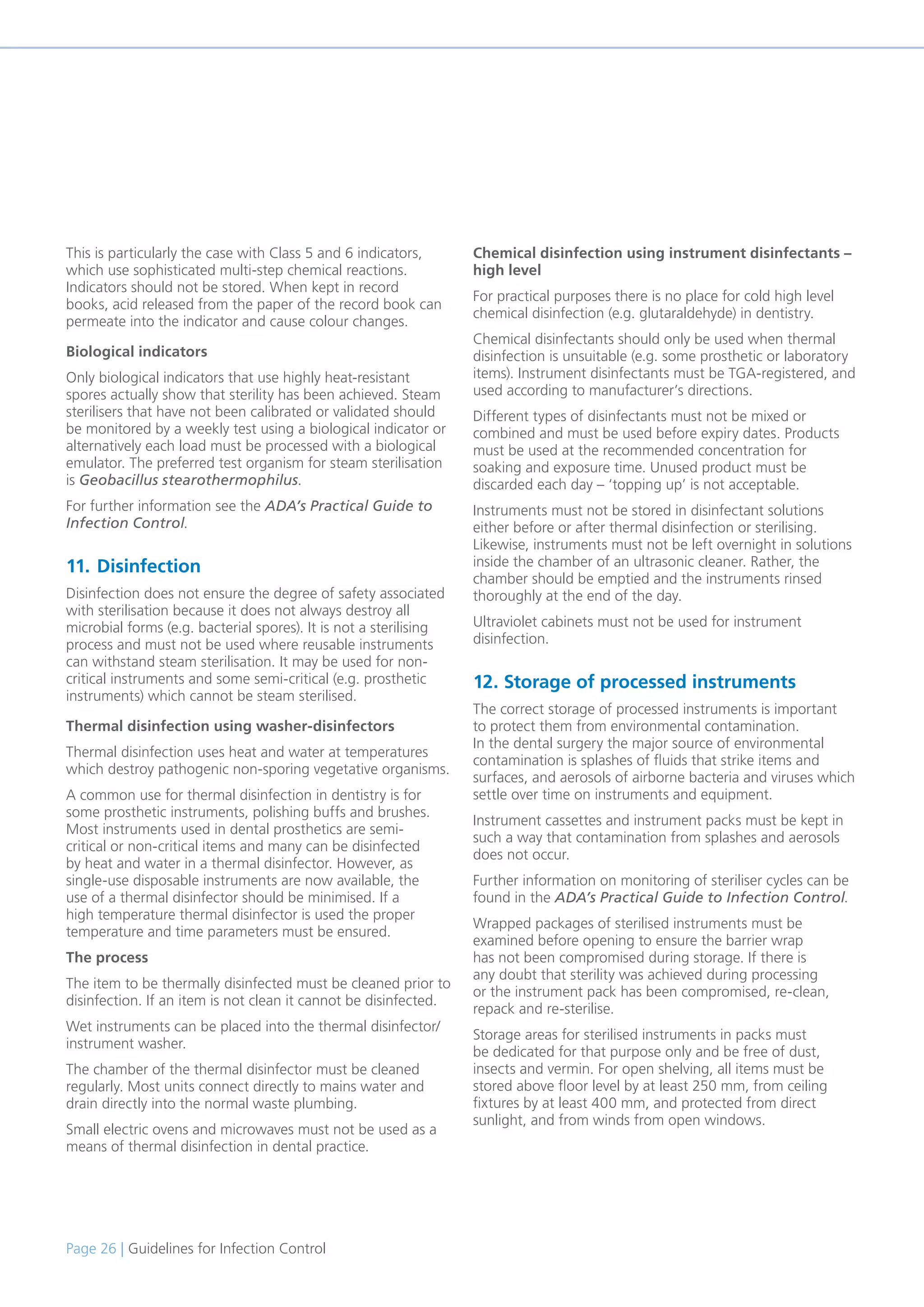 Page 26 | Guidelines for Infection Control
This is particularly the case with Class 5 and 6 indicators,
which use sophisticated multi-step chemical reactions.
Indicators should not be stored. When kept in record
books, acid released from the paper of the record book can
permeate into the indicator and cause colour changes.
Biological indicators
Only biological indicators that use highly heat-resistant
spores actually show that sterility has been achieved. Steam
sterilisers that have not been calibrated or validated should
be monitored by a weekly test using a biological indicator or
alternatively each load must be processed with a biological
emulator. The preferred test organism for steam sterilisation
is Geobacillus stearothermophilus.
For further information see the ADA’s Practical Guide to
Infection Control.
11. Disinfection
Disinfection does not ensure the degree of safety associated
with sterilisation because it does not always destroy all
microbial forms (e.g. bacterial spores). It is not a sterilising
process and must not be used where reusable instruments
can withstand steam sterilisation. It may be used for non-
critical instruments and some semi-critical (e.g. prosthetic
instruments) which cannot be steam sterilised.
Thermal disinfection using washer-disinfectors
Thermal disinfection uses heat and water at temperatures
which destroy pathogenic non-sporing vegetative organisms.
A common use for thermal disinfection in dentistry is for
some prosthetic instruments, polishing buffs and brushes.
Most instruments used in dental prosthetics are semi-
critical or non-critical items and many can be disinfected
by heat and water in a thermal disinfector. However, as
single-use disposable instruments are now available, the
use of a thermal disinfector should be minimised. If a
high temperature thermal disinfector is used the proper
temperature and time parameters must be ensured.
The process
The item to be thermally disinfected must be cleaned prior to
disinfection. If an item is not clean it cannot be disinfected.
Wet instruments can be placed into the thermal disinfector/
instrument washer.
The chamber of the thermal disinfector must be cleaned
regularly. Most units connect directly to mains water and
drain directly into the normal waste plumbing.
Small electric ovens and microwaves must not be used as a
means of thermal disinfection in dental practice.
Chemical disinfection using instrument disinfectants –
high level
For practical purposes there is no place for cold high level
chemical disinfection (e.g. glutaraldehyde) in dentistry.
Chemical disinfectants should only be used when thermal
disinfection is unsuitable (e.g. some prosthetic or laboratory
items). Instrument disinfectants must be TGA-registered, and
used according to manufacturer’s directions.
Different types of disinfectants must not be mixed or
combined and must be used before expiry dates. Products
must be used at the recommended concentration for
soaking and exposure time. Unused product must be
discarded each day – ‘topping up’ is not acceptable.
Instruments must not be stored in disinfectant solutions
either before or after thermal disinfection or sterilising.
Likewise, instruments must not be left overnight in solutions
inside the chamber of an ultrasonic cleaner. Rather, the
chamber should be emptied and the instruments rinsed
thoroughly at the end of the day.
Ultraviolet cabinets must not be used for instrument
disinfection.
12. Storage of processed instruments
The correct storage of processed instruments is important
to protect them from environmental contamination.
In the dental surgery the major source of environmental
contamination is splashes of fluids that strike items and
surfaces, and aerosols of airborne bacteria and viruses which
settle over time on instruments and equipment.
Instrument cassettes and instrument packs must be kept in
such a way that contamination from splashes and aerosols
does not occur.
Further information on monitoring of steriliser cycles can be
found in the ADA’s Practical Guide to Infection Control.
Wrapped packages of sterilised instruments must be
examined before opening to ensure the barrier wrap
has not been compromised during storage. If there is
any doubt that sterility was achieved during processing
or the instrument pack has been compromised, re-clean,
repack and re-sterilise.
Storage areas for sterilised instruments in packs must
be dedicated for that purpose only and be free of dust,
insects and vermin. For open shelving, all items must be
stored above floor level by at least 250 mm, from ceiling
fixtures by at least 400 mm, and protected from direct
sunlight, and from winds from open windows.
 
