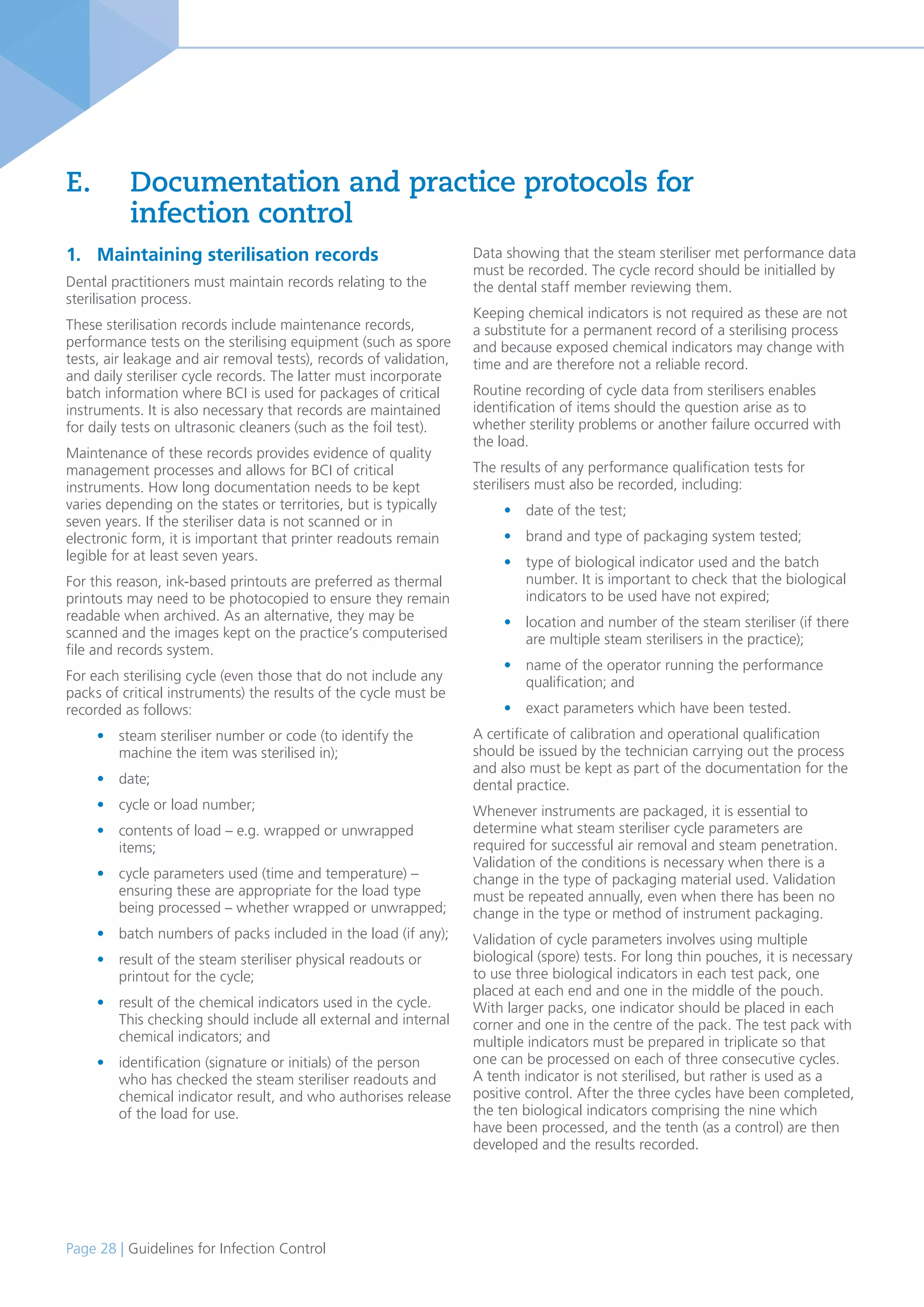 Page 28 | Guidelines for Infection Control
1. Maintaining sterilisation records
Dental practitioners must maintain records relating to the
sterilisation process.
These sterilisation records include maintenance records,
performance tests on the sterilising equipment (such as spore
tests, air leakage and air removal tests), records of validation,
and daily steriliser cycle records. The latter must incorporate
batch information where BCI is used for packages of critical
instruments. It is also necessary that records are maintained
for daily tests on ultrasonic cleaners (such as the foil test).
Maintenance of these records provides evidence of quality
management processes and allows for BCI of critical
instruments. How long documentation needs to be kept
varies depending on the states or territories, but is typically
seven years. If the steriliser data is not scanned or in
electronic form, it is important that printer readouts remain
legible for at least seven years.
For this reason, ink-based printouts are preferred as thermal
printouts may need to be photocopied to ensure they remain
readable when archived. As an alternative, they may be
scanned and the images kept on the practice’s computerised
file and records system.
For each sterilising cycle (even those that do not include any
packs of critical instruments) the results of the cycle must be
recorded as follows:
• steam steriliser number or code (to identify the
machine the item was sterilised in);
• date;
• cycle or load number;
• contents of load – e.g. wrapped or unwrapped
items;
• cycle parameters used (time and temperature) –
ensuring these are appropriate for the load type
being processed – whether wrapped or unwrapped;
• batch numbers of packs included in the load (if any);
• result of the steam steriliser physical readouts or
printout for the cycle;
• result of the chemical indicators used in the cycle.
This checking should include all external and internal
chemical indicators; and
• identification (signature or initials) of the person
who has checked the steam steriliser readouts and
chemical indicator result, and who authorises release
of the load for use.
E. Documentation and practice protocols for
infection control
Data showing that the steam steriliser met performance data
must be recorded. The cycle record should be initialled by
the dental staff member reviewing them.
Keeping chemical indicators is not required as these are not
a substitute for a permanent record of a sterilising process
and because exposed chemical indicators may change with
time and are therefore not a reliable record.
Routine recording of cycle data from sterilisers enables
identification of items should the question arise as to
whether sterility problems or another failure occurred with
the load.
The results of any performance qualification tests for
sterilisers must also be recorded, including:
• date of the test;
• brand and type of packaging system tested;
• type of biological indicator used and the batch
number. It is important to check that the biological
indicators to be used have not expired;
• location and number of the steam steriliser (if there
are multiple steam sterilisers in the practice);
• name of the operator running the performance
qualification; and
• exact parameters which have been tested.
A certificate of calibration and operational qualification
should be issued by the technician carrying out the process
and also must be kept as part of the documentation for the
dental practice.
Whenever instruments are packaged, it is essential to
determine what steam steriliser cycle parameters are
required for successful air removal and steam penetration.
Validation of the conditions is necessary when there is a
change in the type of packaging material used. Validation
must be repeated annually, even when there has been no
change in the type or method of instrument packaging.
Validation of cycle parameters involves using multiple
biological (spore) tests. For long thin pouches, it is necessary
to use three biological indicators in each test pack, one
placed at each end and one in the middle of the pouch.
With larger packs, one indicator should be placed in each
corner and one in the centre of the pack. The test pack with
multiple indicators must be prepared in triplicate so that
one can be processed on each of three consecutive cycles.
A tenth indicator is not sterilised, but rather is used as a
positive control. After the three cycles have been completed,
the ten biological indicators comprising the nine which
have been processed, and the tenth (as a control) are then
developed and the results recorded.
 