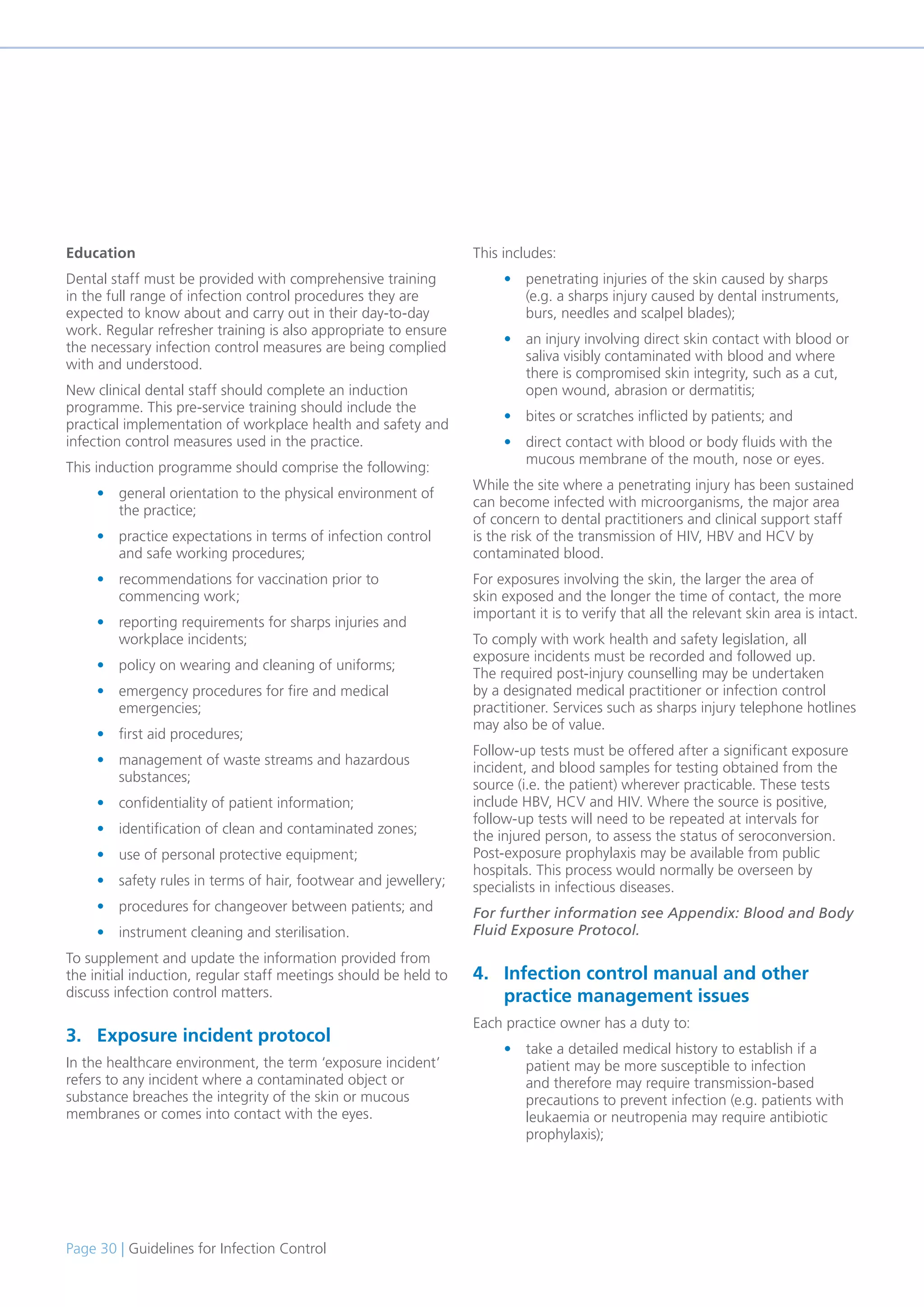 Page 30 | Guidelines for Infection Control
Education
Dental staff must be provided with comprehensive training
in the full range of infection control procedures they are
expected to know about and carry out in their day-to-day
work. Regular refresher training is also appropriate to ensure
the necessary infection control measures are being complied
with and understood.
New clinical dental staff should complete an induction
programme. This pre-service training should include the
practical implementation of workplace health and safety and
infection control measures used in the practice.
This induction programme should comprise the following:
• general orientation to the physical environment of
the practice;
• practice expectations in terms of infection control
and safe working procedures;
• recommendations for vaccination prior to
commencing work;
• reporting requirements for sharps injuries and
workplace incidents;
• policy on wearing and cleaning of uniforms;
• emergency procedures for fire and medical
emergencies;
• first aid procedures;
• management of waste streams and hazardous
substances;
• confidentiality of patient information;
• identification of clean and contaminated zones;
• use of personal protective equipment;
• safety rules in terms of hair, footwear and jewellery;
• procedures for changeover between patients; and
• instrument cleaning and sterilisation.
To supplement and update the information provided from
the initial induction, regular staff meetings should be held to
discuss infection control matters.
3. Exposure incident protocol
In the healthcare environment, the term ‘exposure incident’
refers to any incident where a contaminated object or
substance breaches the integrity of the skin or mucous
membranes or comes into contact with the eyes.
This includes:
• penetrating injuries of the skin caused by sharps
(e.g. a sharps injury caused by dental instruments,
burs, needles and scalpel blades);
• an injury involving direct skin contact with blood or
saliva visibly contaminated with blood and where
there is compromised skin integrity, such as a cut,
open wound, abrasion or dermatitis;
• bites or scratches inflicted by patients; and
• direct contact with blood or body fluids with the
mucous membrane of the mouth, nose or eyes.
While the site where a penetrating injury has been sustained
can become infected with microorganisms, the major area
of concern to dental practitioners and clinical support staff
is the risk of the transmission of HIV, HBV and HCV by
contaminated blood.
For exposures involving the skin, the larger the area of
skin exposed and the longer the time of contact, the more
important it is to verify that all the relevant skin area is intact.
To comply with work health and safety legislation, all
exposure incidents must be recorded and followed up.
The required post-injury counselling may be undertaken
by a designated medical practitioner or infection control
practitioner. Services such as sharps injury telephone hotlines
may also be of value.
Follow-up tests must be offered after a significant exposure
incident, and blood samples for testing obtained from the
source (i.e. the patient) wherever practicable. These tests
include HBV, HCV and HIV. Where the source is positive,
follow-up tests will need to be repeated at intervals for
the injured person, to assess the status of seroconversion.
Post-exposure prophylaxis may be available from public
hospitals. This process would normally be overseen by
specialists in infectious diseases.
For further information see Appendix: Blood and Body
Fluid Exposure Protocol.
4. Infection control manual and other
practice management issues
Each practice owner has a duty to:
• take a detailed medical history to establish if a
patient may be more susceptible to infection
and therefore may require transmission-based
precautions to prevent infection (e.g. patients with
leukaemia or neutropenia may require antibiotic
prophylaxis);
 