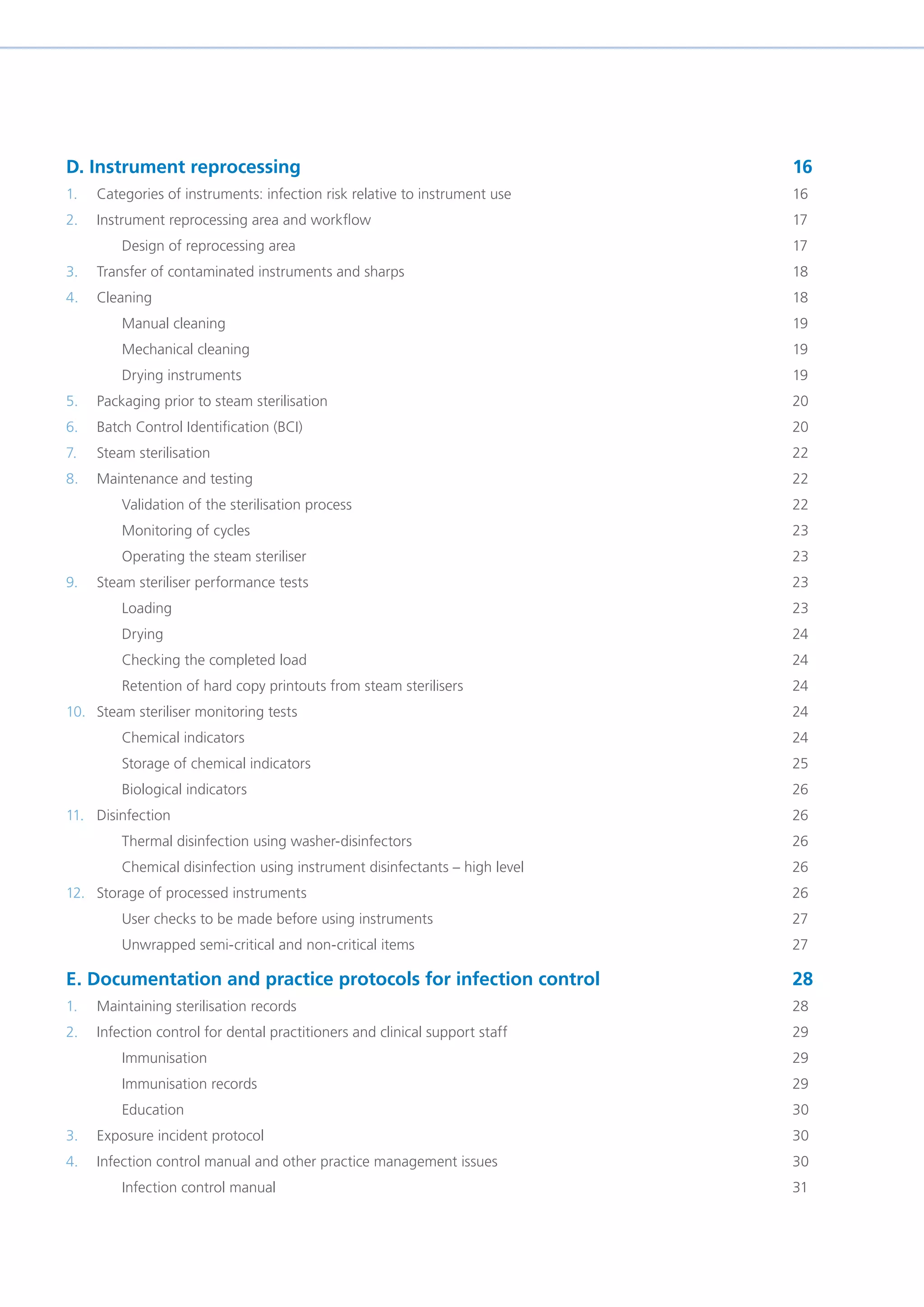 D. Instrument reprocessing 									16
1. Categories of instruments: infection risk relative to instrument use 					 16
2. Instrument reprocessing area and workflow 								17
Design of reprocessing area									17
3. Transfer of contaminated instruments and sharps							18
4. Cleaning												18
Manual cleaning											19
Mechanical cleaning										19
Drying instruments										19
5. Packaging prior to steam sterilisation									20
6. Batch Control Identification (BCI)									20
7. Steam sterilisation											22
8. Maintenance and testing										22
Validation of the sterilisation process								22
Monitoring of cycles										23
Operating the steam steriliser									23
9. Steam steriliser performance tests									23
Loading												23
Drying												24
Checking the completed load									24
Retention of hard copy printouts from steam sterilisers						 24
10. Steam steriliser monitoring tests									24
Chemical indicators										24
Storage of chemical indicators									25
Biological indicators										26
11. Disinfection 												26
Thermal disinfection using washer-disinfectors							26
Chemical disinfection using instrument disinfectants – high level					 26
12. Storage of processed instruments 									26
User checks to be made before using instruments							 27
Unwrapped semi-critical and non-critical items							27
E. Documentation and practice protocols for infection control				 28
1. Maintaining sterilisation records 									28
2. Infection control for dental practitioners and clinical support staff						 29
Immunisation 											29
Immunisation records										29
Education											30
3. Exposure incident protocol										30
4. Infection control manual and other practice management issues 						 30
Infection control manual 										31
 