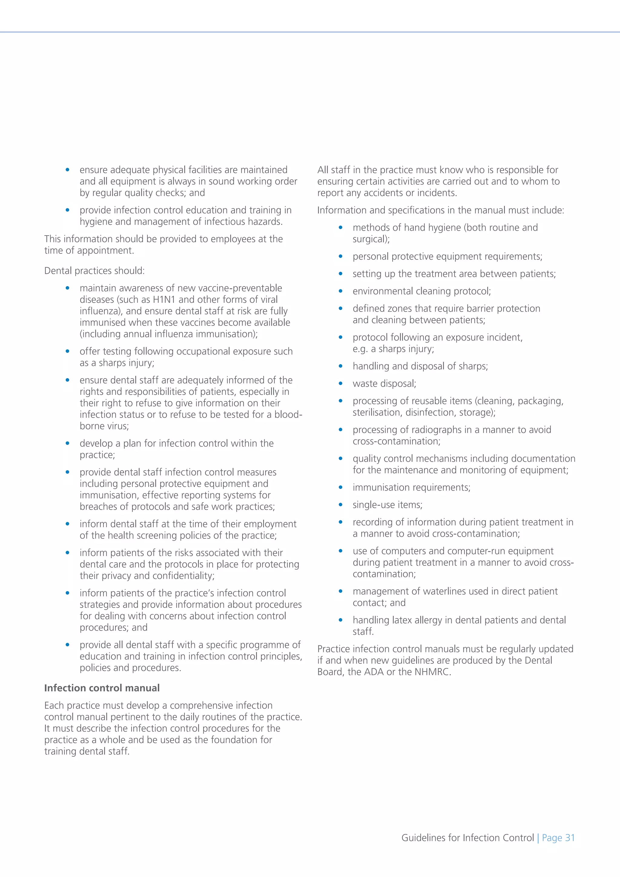 Guidelines for Infection Control | Page 31
• ensure adequate physical facilities are maintained
and all equipment is always in sound working order
by regular quality checks; and
• provide infection control education and training in
hygiene and management of infectious hazards.
This information should be provided to employees at the
time of appointment.
Dental practices should:
• maintain awareness of new vaccine-preventable
diseases (such as H1N1 and other forms of viral
influenza), and ensure dental staff at risk are fully
immunised when these vaccines become available
(including annual influenza immunisation);
• offer testing following occupational exposure such
as a sharps injury;
• ensure dental staff are adequately informed of the
rights and responsibilities of patients, especially in
their right to refuse to give information on their
infection status or to refuse to be tested for a blood-
borne virus;
• develop a plan for infection control within the
practice;
• provide dental staff infection control measures
including personal protective equipment and
immunisation, effective reporting systems for
breaches of protocols and safe work practices;
• inform dental staff at the time of their employment
of the health screening policies of the practice;
• inform patients of the risks associated with their
dental care and the protocols in place for protecting
their privacy and confidentiality;
• inform patients of the practice’s infection control
strategies and provide information about procedures
for dealing with concerns about infection control
procedures; and
• provide all dental staff with a specific programme of
education and training in infection control principles,
policies and procedures.
Infection control manual
Each practice must develop a comprehensive infection
control manual pertinent to the daily routines of the practice.
It must describe the infection control procedures for the
practice as a whole and be used as the foundation for
training dental staff.
All staff in the practice must know who is responsible for
ensuring certain activities are carried out and to whom to
report any accidents or incidents.
Information and specifications in the manual must include:
• methods of hand hygiene (both routine and
surgical);
• personal protective equipment requirements;
• setting up the treatment area between patients;
• environmental cleaning protocol;
• defined zones that require barrier protection
and cleaning between patients;
• protocol following an exposure incident,
e.g. a sharps injury;
• handling and disposal of sharps;
• waste disposal;
• processing of reusable items (cleaning, packaging,
sterilisation, disinfection, storage);
• processing of radiographs in a manner to avoid
cross-contamination;
• quality control mechanisms including documentation
for the maintenance and monitoring of equipment;
• immunisation requirements;
• single-use items;
• recording of information during patient treatment in
a manner to avoid cross-contamination;
• use of computers and computer-run equipment
during patient treatment in a manner to avoid cross-
contamination;
• management of waterlines used in direct patient
contact; and
• handling latex allergy in dental patients and dental
staff.
Practice infection control manuals must be regularly updated
if and when new guidelines are produced by the Dental
Board, the ADA or the NHMRC.
 