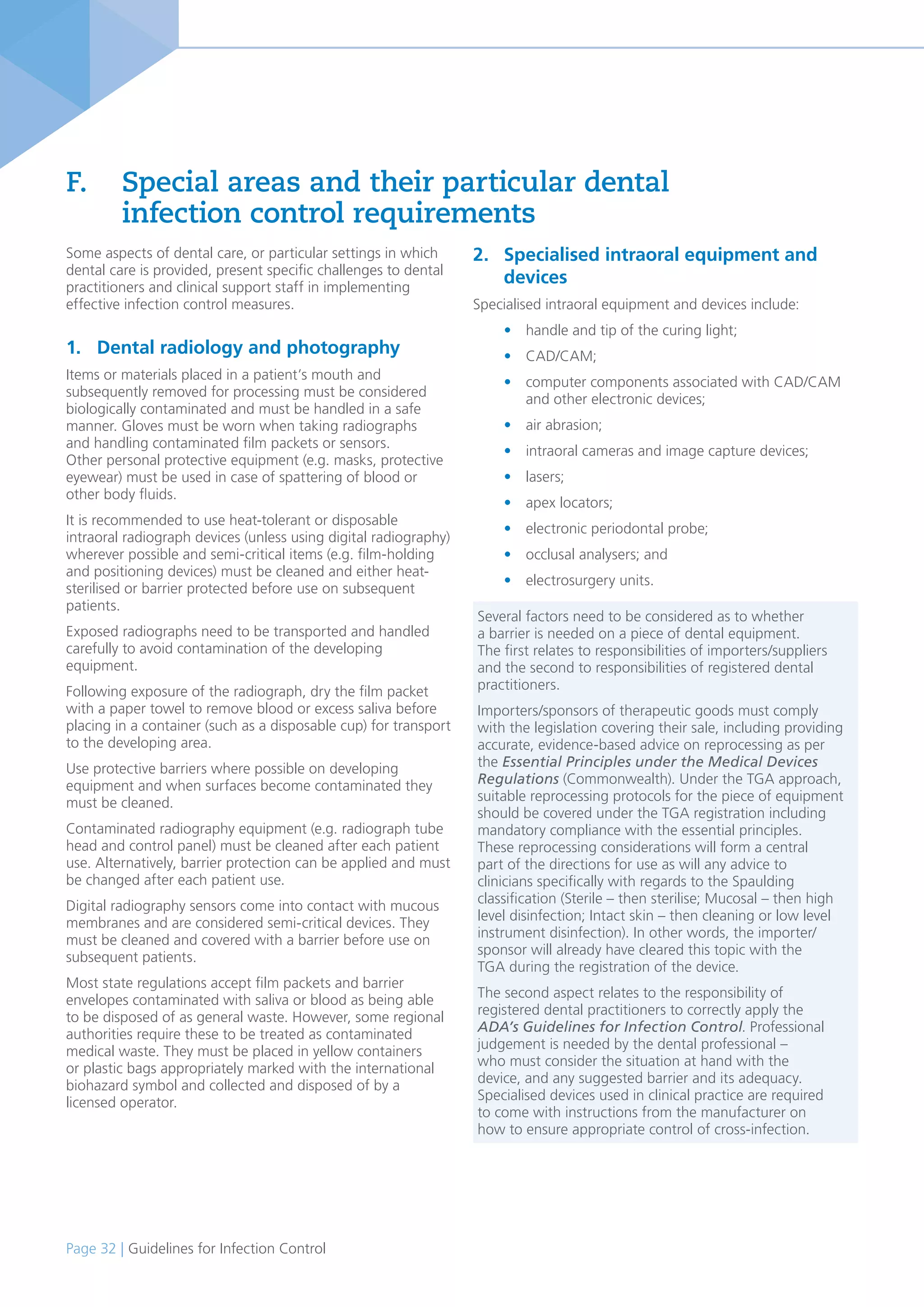 Page 32 | Guidelines for Infection Control
Some aspects of dental care, or particular settings in which
dental care is provided, present specific challenges to dental
practitioners and clinical support staff in implementing
effective infection control measures.
1. Dental radiology and photography
Items or materials placed in a patient’s mouth and
subsequently removed for processing must be considered
biologically contaminated and must be handled in a safe
manner. Gloves must be worn when taking radiographs
and handling contaminated film packets or sensors.
Other personal protective equipment (e.g. masks, protective
eyewear) must be used in case of spattering of blood or
other body fluids.
It is recommended to use heat-tolerant or disposable
intraoral radiograph devices (unless using digital radiography)
wherever possible and semi-critical items (e.g. film-holding
and positioning devices) must be cleaned and either heat-
sterilised or barrier protected before use on subsequent
patients.
Exposed radiographs need to be transported and handled
carefully to avoid contamination of the developing
equipment.
Following exposure of the radiograph, dry the film packet
with a paper towel to remove blood or excess saliva before
placing in a container (such as a disposable cup) for transport
to the developing area.
Use protective barriers where possible on developing
equipment and when surfaces become contaminated they
must be cleaned.
Contaminated radiography equipment (e.g. radiograph tube
head and control panel) must be cleaned after each patient
use. Alternatively, barrier protection can be applied and must
be changed after each patient use.
Digital radiography sensors come into contact with mucous
membranes and are considered semi-critical devices. They
must be cleaned and covered with a barrier before use on
subsequent patients.
Most state regulations accept film packets and barrier
envelopes contaminated with saliva or blood as being able
to be disposed of as general waste. However, some regional
authorities require these to be treated as contaminated
medical waste. They must be placed in yellow containers
or plastic bags appropriately marked with the international
biohazard symbol and collected and disposed of by a
licensed operator.
F. Special areas and their particular dental
infection control requirements
2. Specialised intraoral equipment and
devices
Specialised intraoral equipment and devices include:
• handle and tip of the curing light;
• CAD/CAM;
• computer components associated with CAD/CAM
and other electronic devices;
• air abrasion;
• intraoral cameras and image capture devices;
• lasers;
• apex locators;
• electronic periodontal probe;
• occlusal analysers; and
• electrosurgery units.
Several factors need to be considered as to whether
a barrier is needed on a piece of dental equipment.
The first relates to responsibilities of importers/suppliers
and the second to responsibilities of registered dental
practitioners.
Importers/sponsors of therapeutic goods must comply
with the legislation covering their sale, including providing
accurate, evidence-based advice on reprocessing as per
the Essential Principles under the Medical Devices
Regulations (Commonwealth). Under the TGA approach,
suitable reprocessing protocols for the piece of equipment
should be covered under the TGA registration including
mandatory compliance with the essential principles.
These reprocessing considerations will form a central
part of the directions for use as will any advice to
clinicians specifically with regards to the Spaulding
classification (Sterile – then sterilise; Mucosal – then high
level disinfection; Intact skin – then cleaning or low level
instrument disinfection). In other words, the importer/
sponsor will already have cleared this topic with the
TGA during the registration of the device.
The second aspect relates to the responsibility of
registered dental practitioners to correctly apply the
ADA’s Guidelines for Infection Control. Professional
judgement is needed by the dental professional –
who must consider the situation at hand with the
device, and any suggested barrier and its adequacy.
Specialised devices used in clinical practice are required
to come with instructions from the manufacturer on
how to ensure appropriate control of cross-infection.
 