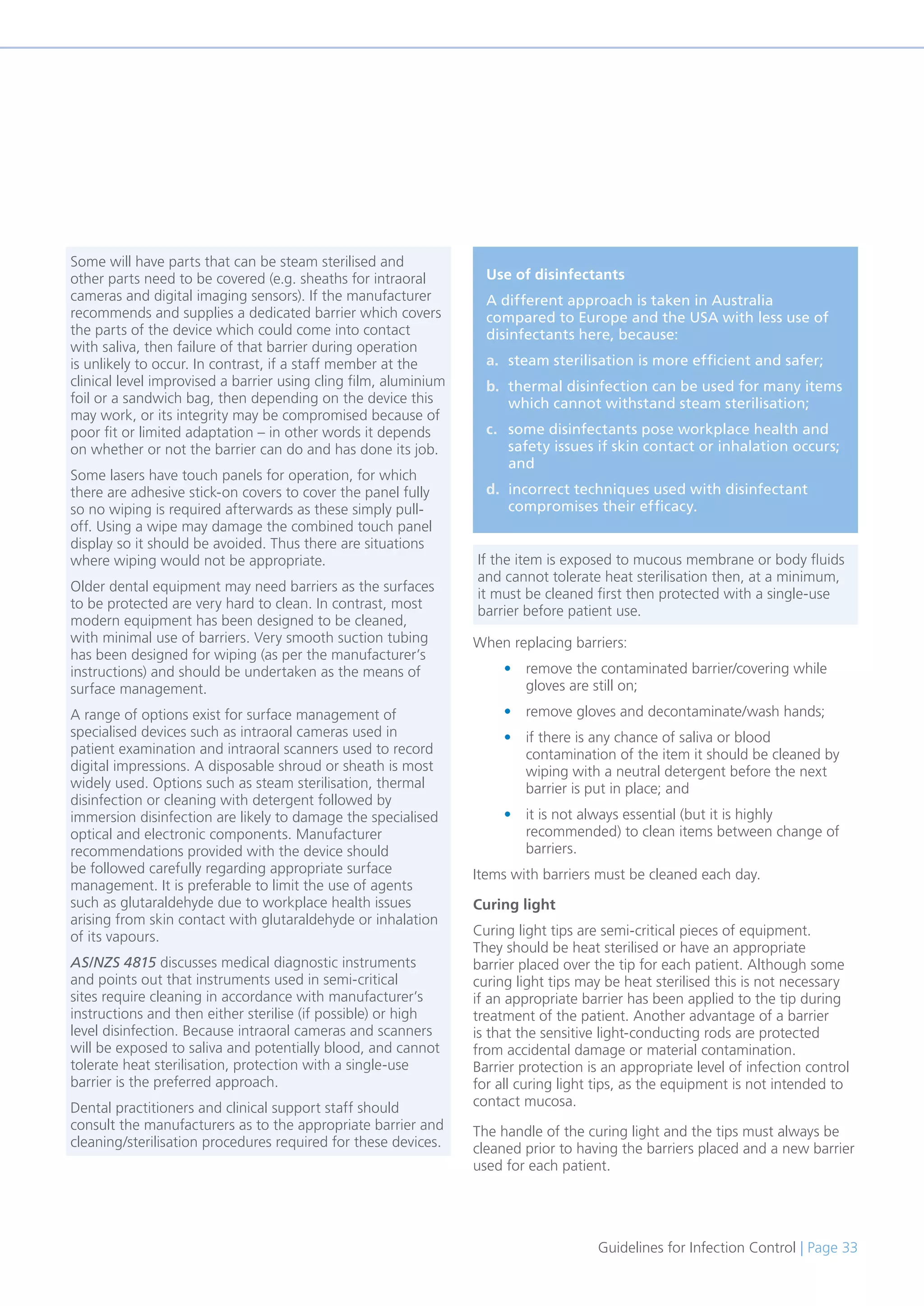 Guidelines for Infection Control | Page 33
When replacing barriers:
• remove the contaminated barrier/covering while
gloves are still on;
• remove gloves and decontaminate/wash hands;
• if there is any chance of saliva or blood
contamination of the item it should be cleaned by
wiping with a neutral detergent before the next
barrier is put in place; and
• it is not always essential (but it is highly
recommended) to clean items between change of
barriers.
Items with barriers must be cleaned each day.
Curing light
Curing light tips are semi-critical pieces of equipment.
They should be heat sterilised or have an appropriate
barrier placed over the tip for each patient. Although some
curing light tips may be heat sterilised this is not necessary
if an appropriate barrier has been applied to the tip during
treatment of the patient. Another advantage of a barrier
is that the sensitive light-conducting rods are protected
from accidental damage or material contamination.
Barrier protection is an appropriate level of infection control
for all curing light tips, as the equipment is not intended to
contact mucosa.
The handle of the curing light and the tips must always be
cleaned prior to having the barriers placed and a new barrier
used for each patient.
Use of disinfectants
A different approach is taken in Australia
compared to Europe and the USA with less use of
disinfectants here, because:
a. steam sterilisation is more efficient and safer;
b. thermal disinfection can be used for many items
which cannot withstand steam sterilisation;
c. some disinfectants pose workplace health and
safety issues if skin contact or inhalation occurs;
and
d. incorrect techniques used with disinfectant
compromises their efficacy.
Some will have parts that can be steam sterilised and
other parts need to be covered (e.g. sheaths for intraoral
cameras and digital imaging sensors). If the manufacturer
recommends and supplies a dedicated barrier which covers
the parts of the device which could come into contact
with saliva, then failure of that barrier during operation
is unlikely to occur. In contrast, if a staff member at the
clinical level improvised a barrier using cling film, aluminium
foil or a sandwich bag, then depending on the device this
may work, or its integrity may be compromised because of
poor fit or limited adaptation – in other words it depends
on whether or not the barrier can do and has done its job.
Some lasers have touch panels for operation, for which
there are adhesive stick-on covers to cover the panel fully
so no wiping is required afterwards as these simply pull-
off. Using a wipe may damage the combined touch panel
display so it should be avoided. Thus there are situations
where wiping would not be appropriate.
Older dental equipment may need barriers as the surfaces
to be protected are very hard to clean. In contrast, most
modern equipment has been designed to be cleaned,
with minimal use of barriers. Very smooth suction tubing
has been designed for wiping (as per the manufacturer’s
instructions) and should be undertaken as the means of
surface management.
A range of options exist for surface management of
specialised devices such as intraoral cameras used in
patient examination and intraoral scanners used to record
digital impressions. A disposable shroud or sheath is most
widely used. Options such as steam sterilisation, thermal
disinfection or cleaning with detergent followed by
immersion disinfection are likely to damage the specialised
optical and electronic components. Manufacturer
recommendations provided with the device should
be followed carefully regarding appropriate surface
management. It is preferable to limit the use of agents
such as glutaraldehyde due to workplace health issues
arising from skin contact with glutaraldehyde or inhalation
of its vapours.
AS/NZS 4815 discusses medical diagnostic instruments
and points out that instruments used in semi-critical
sites require cleaning in accordance with manufacturer’s
instructions and then either sterilise (if possible) or high
level disinfection. Because intraoral cameras and scanners
will be exposed to saliva and potentially blood, and cannot
tolerate heat sterilisation, protection with a single-use
barrier is the preferred approach.
Dental practitioners and clinical support staff should
consult the manufacturers as to the appropriate barrier and
cleaning/sterilisation procedures required for these devices.
If the item is exposed to mucous membrane or body fluids
and cannot tolerate heat sterilisation then, at a minimum,
it must be cleaned first then protected with a single-use
barrier before patient use.
 