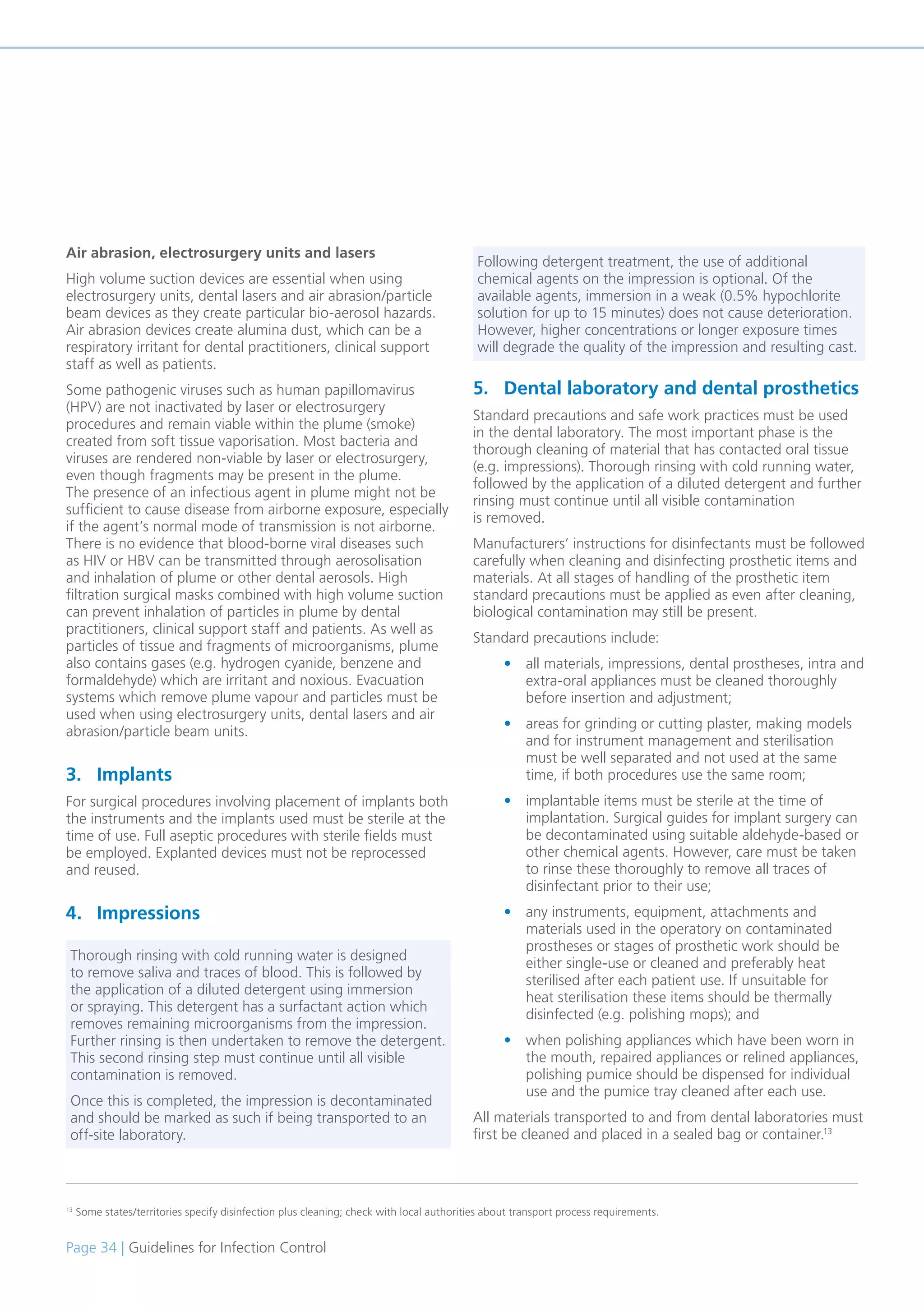Page 34 | Guidelines for Infection Control
Air abrasion, electrosurgery units and lasers
High volume suction devices are essential when using
electrosurgery units, dental lasers and air abrasion/particle
beam devices as they create particular bio-aerosol hazards.
Air abrasion devices create alumina dust, which can be a
respiratory irritant for dental practitioners, clinical support
staff as well as patients.
Some pathogenic viruses such as human papillomavirus
(HPV) are not inactivated by laser or electrosurgery
procedures and remain viable within the plume (smoke)
created from soft tissue vaporisation. Most bacteria and
viruses are rendered non-viable by laser or electrosurgery,
even though fragments may be present in the plume.
The presence of an infectious agent in plume might not be
sufficient to cause disease from airborne exposure, especially
if the agent’s normal mode of transmission is not airborne.
There is no evidence that blood-borne viral diseases such
as HIV or HBV can be transmitted through aerosolisation
and inhalation of plume or other dental aerosols. High
filtration surgical masks combined with high volume suction
can prevent inhalation of particles in plume by dental
practitioners, clinical support staff and patients. As well as
particles of tissue and fragments of microorganisms, plume
also contains gases (e.g. hydrogen cyanide, benzene and
formaldehyde) which are irritant and noxious. Evacuation
systems which remove plume vapour and particles must be
used when using electrosurgery units, dental lasers and air
abrasion/particle beam units.
3. Implants
For surgical procedures involving placement of implants both
the instruments and the implants used must be sterile at the
time of use. Full aseptic procedures with sterile fields must
be employed. Explanted devices must not be reprocessed
and reused.
4. Impressions
5. Dental laboratory and dental prosthetics
Standard precautions and safe work practices must be used
in the dental laboratory. The most important phase is the
thorough cleaning of material that has contacted oral tissue
(e.g. impressions). Thorough rinsing with cold running water,
followed by the application of a diluted detergent and further
rinsing must continue until all visible contamination
is removed.
Manufacturers’ instructions for disinfectants must be followed
carefully when cleaning and disinfecting prosthetic items and
materials. At all stages of handling of the prosthetic item
standard precautions must be applied as even after cleaning,
biological contamination may still be present.
Standard precautions include:
• all materials, impressions, dental prostheses, intra and
extra-oral appliances must be cleaned thoroughly
before insertion and adjustment;
• areas for grinding or cutting plaster, making models
and for instrument management and sterilisation
must be well separated and not used at the same
time, if both procedures use the same room;
• implantable items must be sterile at the time of
implantation. Surgical guides for implant surgery can
be decontaminated using suitable aldehyde-based or
other chemical agents. However, care must be taken
to rinse these thoroughly to remove all traces of
disinfectant prior to their use;
• any instruments, equipment, attachments and
materials used in the operatory on contaminated
prostheses or stages of prosthetic work should be
either single-use or cleaned and preferably heat
sterilised after each patient use. If unsuitable for
heat sterilisation these items should be thermally
disinfected (e.g. polishing mops); and
• when polishing appliances which have been worn in
the mouth, repaired appliances or relined appliances,
polishing pumice should be dispensed for individual
use and the pumice tray cleaned after each use.
All materials transported to and from dental laboratories must
first be cleaned and placed in a sealed bag or container.13
13
Some states/territories specify disinfection plus cleaning; check with local authorities about transport process requirements.
Thorough rinsing with cold running water is designed
to remove saliva and traces of blood. This is followed by
the application of a diluted detergent using immersion
or spraying. This detergent has a surfactant action which
removes remaining microorganisms from the impression.
Further rinsing is then undertaken to remove the detergent.
This second rinsing step must continue until all visible
contamination is removed.
Once this is completed, the impression is decontaminated
and should be marked as such if being transported to an
off-site laboratory.
Following detergent treatment, the use of additional
chemical agents on the impression is optional. Of the
available agents, immersion in a weak (0.5% hypochlorite
solution for up to 15 minutes) does not cause deterioration.
However, higher concentrations or longer exposure times
will degrade the quality of the impression and resulting cast.
 