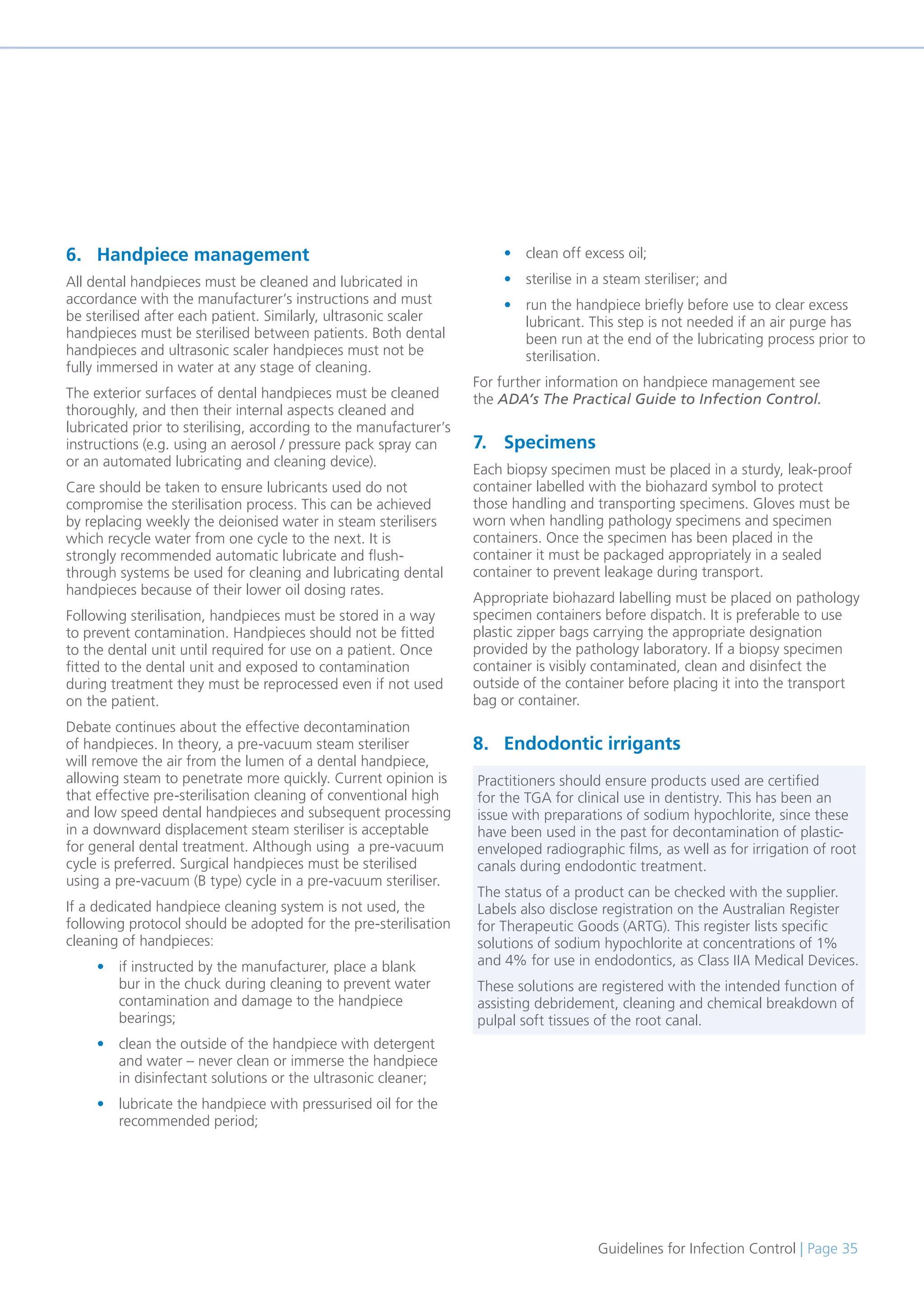 Guidelines for Infection Control | Page 35
6. Handpiece management
All dental handpieces must be cleaned and lubricated in
accordance with the manufacturer’s instructions and must
be sterilised after each patient. Similarly, ultrasonic scaler
handpieces must be sterilised between patients. Both dental
handpieces and ultrasonic scaler handpieces must not be
fully immersed in water at any stage of cleaning.
The exterior surfaces of dental handpieces must be cleaned
thoroughly, and then their internal aspects cleaned and
lubricated prior to sterilising, according to the manufacturer’s
instructions (e.g. using an aerosol / pressure pack spray can
or an automated lubricating and cleaning device).
Care should be taken to ensure lubricants used do not
compromise the sterilisation process. This can be achieved
by replacing weekly the deionised water in steam sterilisers
which recycle water from one cycle to the next. It is
strongly recommended automatic lubricate and flush-
through systems be used for cleaning and lubricating dental
handpieces because of their lower oil dosing rates.
Following sterilisation, handpieces must be stored in a way
to prevent contamination. Handpieces should not be fitted
to the dental unit until required for use on a patient. Once
fitted to the dental unit and exposed to contamination
during treatment they must be reprocessed even if not used
on the patient.
Debate continues about the effective decontamination
of handpieces. In theory, a pre-vacuum steam steriliser
will remove the air from the lumen of a dental handpiece,
allowing steam to penetrate more quickly. Current opinion is
that effective pre-sterilisation cleaning of conventional high
and low speed dental handpieces and subsequent processing
in a downward displacement steam steriliser is acceptable
for general dental treatment. Although using a pre-vacuum
cycle is preferred. Surgical handpieces must be sterilised
using a pre-vacuum (B type) cycle in a pre-vacuum steriliser.
If a dedicated handpiece cleaning system is not used, the
following protocol should be adopted for the pre-sterilisation
cleaning of handpieces:
• if instructed by the manufacturer, place a blank
bur in the chuck during cleaning to prevent water
contamination and damage to the handpiece
bearings;
• clean the outside of the handpiece with detergent
and water – never clean or immerse the handpiece
in disinfectant solutions or the ultrasonic cleaner;
• lubricate the handpiece with pressurised oil for the
recommended period;
• clean off excess oil;
• sterilise in a steam steriliser; and
• run the handpiece briefly before use to clear excess
lubricant. This step is not needed if an air purge has
been run at the end of the lubricating process prior to
sterilisation.
For further information on handpiece management see
the ADA’s The Practical Guide to Infection Control.
7. Specimens
Each biopsy specimen must be placed in a sturdy, leak-proof
container labelled with the biohazard symbol to protect
those handling and transporting specimens. Gloves must be
worn when handling pathology specimens and specimen
containers. Once the specimen has been placed in the
container it must be packaged appropriately in a sealed
container to prevent leakage during transport.
Appropriate biohazard labelling must be placed on pathology
specimen containers before dispatch. It is preferable to use
plastic zipper bags carrying the appropriate designation
provided by the pathology laboratory. If a biopsy specimen
container is visibly contaminated, clean and disinfect the
outside of the container before placing it into the transport
bag or container.
8. Endodontic irrigants
Practitioners should ensure products used are certified
for the TGA for clinical use in dentistry. This has been an
issue with preparations of sodium hypochlorite, since these
have been used in the past for decontamination of plastic-
enveloped radiographic films, as well as for irrigation of root
canals during endodontic treatment.
The status of a product can be checked with the supplier.
Labels also disclose registration on the Australian Register
for Therapeutic Goods (ARTG). This register lists specific
solutions of sodium hypochlorite at concentrations of 1%
and 4% for use in endodontics, as Class IIA Medical Devices.
These solutions are registered with the intended function of
assisting debridement, cleaning and chemical breakdown of
pulpal soft tissues of the root canal.
 