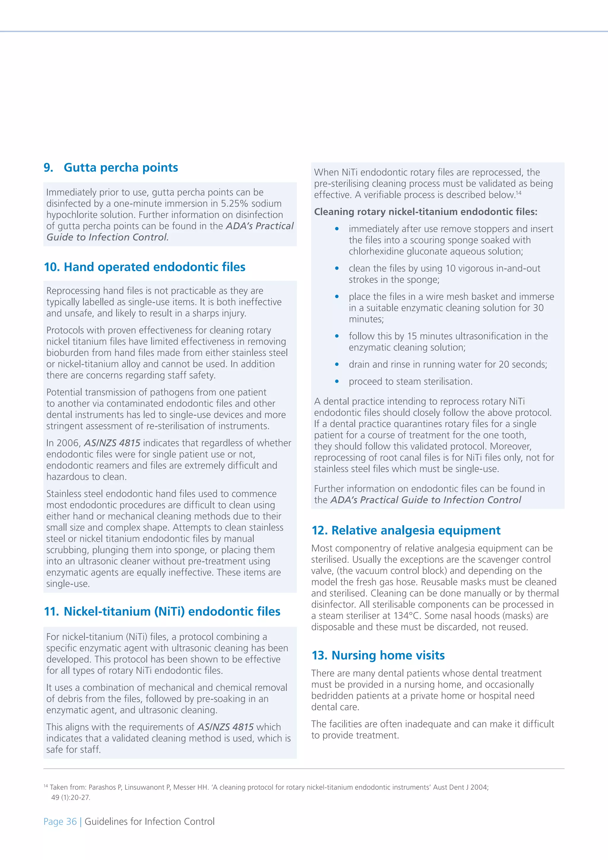 Page 36 | Guidelines for Infection Control
9. Gutta percha points
10. Hand operated endodontic files
11. Nickel-titanium (NiTi) endodontic files
12. Relative analgesia equipment
Most componentry of relative analgesia equipment can be
sterilised. Usually the exceptions are the scavenger control
valve, (the vacuum control block) and depending on the
model the fresh gas hose. Reusable masks must be cleaned
and sterilised. Cleaning can be done manually or by thermal
disinfector. All sterilisable components can be processed in
a steam steriliser at 134°C. Some nasal hoods (masks) are
disposable and these must be discarded, not reused.
13. Nursing home visits
There are many dental patients whose dental treatment
must be provided in a nursing home, and occasionally
bedridden patients at a private home or hospital need
dental care.
The facilities are often inadequate and can make it difficult
to provide treatment.
14
Taken from: Parashos P, Linsuwanont P, Messer HH. ‘A cleaning protocol for rotary nickel-titanium endodontic instruments’ Aust Dent J 2004;
49 (1):20-27.
Immediately prior to use, gutta percha points can be
disinfected by a one-minute immersion in 5.25% sodium
hypochlorite solution. Further information on disinfection
of gutta percha points can be found in the ADA’s Practical
Guide to Infection Control.
Reprocessing hand files is not practicable as they are
typically labelled as single-use items. It is both ineffective
and unsafe, and likely to result in a sharps injury.
Protocols with proven effectiveness for cleaning rotary
nickel titanium files have limited effectiveness in removing
bioburden from hand files made from either stainless steel
or nickel-titanium alloy and cannot be used. In addition
there are concerns regarding staff safety.
Potential transmission of pathogens from one patient
to another via contaminated endodontic files and other
dental instruments has led to single-use devices and more
stringent assessment of re-sterilisation of instruments.
In 2006, AS/NZS 4815 indicates that regardless of whether
endodontic files were for single patient use or not,
endodontic reamers and files are extremely difficult and
hazardous to clean.
Stainless steel endodontic hand files used to commence
most endodontic procedures are difficult to clean using
either hand or mechanical cleaning methods due to their
small size and complex shape. Attempts to clean stainless
steel or nickel titanium endodontic files by manual
scrubbing, plunging them into sponge, or placing them
into an ultrasonic cleaner without pre-treatment using
enzymatic agents are equally ineffective. These items are
single-use.
For nickel-titanium (NiTi) files, a protocol combining a
specific enzymatic agent with ultrasonic cleaning has been
developed. This protocol has been shown to be effective
for all types of rotary NiTi endodontic files.
It uses a combination of mechanical and chemical removal
of debris from the files, followed by pre-soaking in an
enzymatic agent, and ultrasonic cleaning.
This aligns with the requirements of AS/NZS 4815 which
indicates that a validated cleaning method is used, which is
safe for staff.
When NiTi endodontic rotary files are reprocessed, the
pre-sterilising cleaning process must be validated as being
effective. A verifiable process is described below.14
Cleaning rotary nickel-titanium endodontic files:
• immediately after use remove stoppers and insert
the files into a scouring sponge soaked with
chlorhexidine gluconate aqueous solution;
• clean the files by using 10 vigorous in-and-out
strokes in the sponge;
• place the files in a wire mesh basket and immerse
in a suitable enzymatic cleaning solution for 30
minutes;
• follow this by 15 minutes ultrasonification in the
enzymatic cleaning solution;
• drain and rinse in running water for 20 seconds;
• proceed to steam sterilisation.
A dental practice intending to reprocess rotary NiTi
endodontic files should closely follow the above protocol.
If a dental practice quarantines rotary files for a single
patient for a course of treatment for the one tooth,
they should follow this validated protocol. Moreover,
reprocessing of root canal files is for NiTi files only, not for
stainless steel files which must be single-use.
Further information on endodontic files can be found in
the ADA’s Practical Guide to Infection Control
 