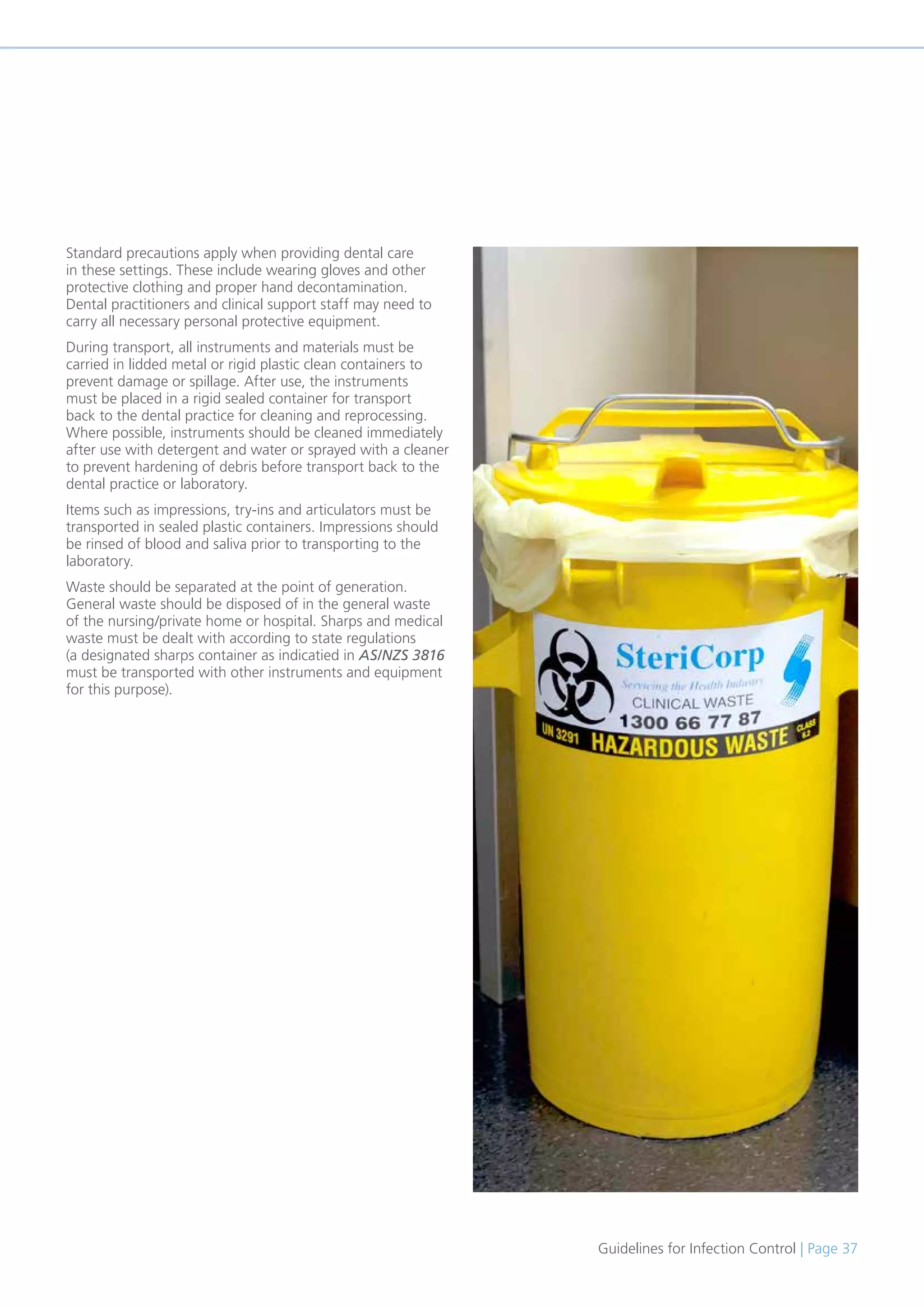 Guidelines for Infection Control | Page 37
Standard precautions apply when providing dental care
in these settings. These include wearing gloves and other
protective clothing and proper hand decontamination.
Dental practitioners and clinical support staff may need to
carry all necessary personal protective equipment.
During transport, all instruments and materials must be
carried in lidded metal or rigid plastic clean containers to
prevent damage or spillage. After use, the instruments
must be placed in a rigid sealed container for transport
back to the dental practice for cleaning and reprocessing.
Where possible, instruments should be cleaned immediately
after use with detergent and water or sprayed with a cleaner
to prevent hardening of debris before transport back to the
dental practice or laboratory.
Items such as impressions, try-ins and articulators must be
transported in sealed plastic containers. Impressions should
be rinsed of blood and saliva prior to transporting to the
laboratory.
Waste should be separated at the point of generation.
General waste should be disposed of in the general waste
of the nursing/private home or hospital. Sharps and medical
waste must be dealt with according to state regulations
(a designated sharps container as indicatied in AS/NZS 3816
must be transported with other instruments and equipment
for this purpose).
 