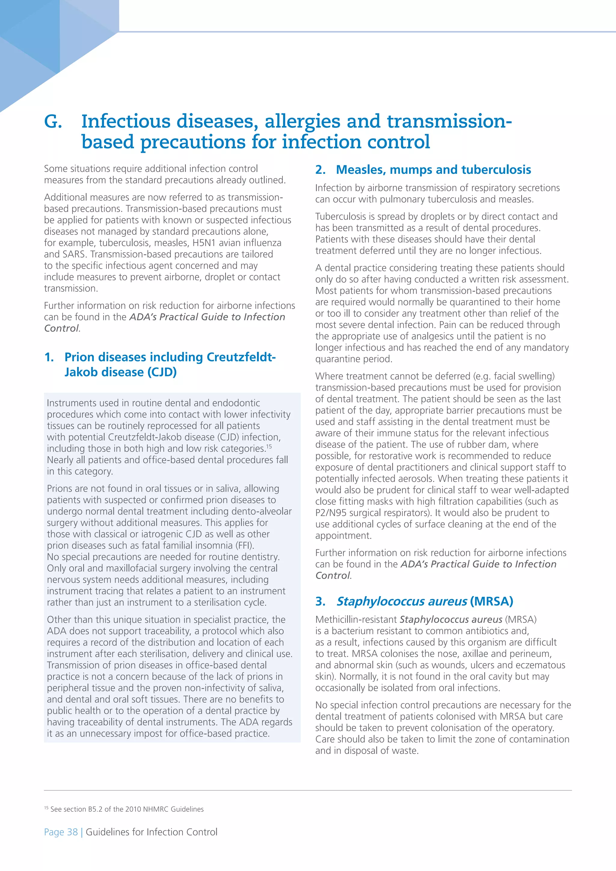 Page 38 | Guidelines for Infection Control
Some situations require additional infection control
measures from the standard precautions already outlined.
Additional measures are now referred to as transmission-
based precautions. Transmission-based precautions must
be applied for patients with known or suspected infectious
diseases not managed by standard precautions alone,
for example, tuberculosis, measles, H5N1 avian influenza
and SARS. Transmission-based precautions are tailored
to the specific infectious agent concerned and may
include measures to prevent airborne, droplet or contact
transmission.
Further information on risk reduction for airborne infections
can be found in the ADA’s Practical Guide to Infection
Control.
1. Prion diseases including Creutzfeldt-
Jakob disease (CJD)
G. Infectious diseases, allergies and transmission-
based precautions for infection control
2. Measles, mumps and tuberculosis
Infection by airborne transmission of respiratory secretions
can occur with pulmonary tuberculosis and measles.
Tuberculosis is spread by droplets or by direct contact and
has been transmitted as a result of dental procedures.
Patients with these diseases should have their dental
treatment deferred until they are no longer infectious.
A dental practice considering treating these patients should
only do so after having conducted a written risk assessment.
Most patients for whom transmission-based precautions
are required would normally be quarantined to their home
or too ill to consider any treatment other than relief of the
most severe dental infection. Pain can be reduced through
the appropriate use of analgesics until the patient is no
longer infectious and has reached the end of any mandatory
quarantine period.
Where treatment cannot be deferred (e.g. facial swelling)
transmission-based precautions must be used for provision
of dental treatment. The patient should be seen as the last
patient of the day, appropriate barrier precautions must be
used and staff assisting in the dental treatment must be
aware of their immune status for the relevant infectious
disease of the patient. The use of rubber dam, where
possible, for restorative work is recommended to reduce
exposure of dental practitioners and clinical support staff to
potentially infected aerosols. When treating these patients it
would also be prudent for clinical staff to wear well-adapted
close fitting masks with high filtration capabilities (such as
P2/N95 surgical respirators). It would also be prudent to
use additional cycles of surface cleaning at the end of the
appointment.
Further information on risk reduction for airborne infections
can be found in the ADA’s Practical Guide to Infection
Control.
3. Staphylococcus aureus (MRSA)
Methicillin-resistant Staphylococcus aureus (MRSA)
is a bacterium resistant to common antibiotics and,
as a result, infections caused by this organism are difficult
to treat. MRSA colonises the nose, axillae and perineum,
and abnormal skin (such as wounds, ulcers and eczematous
skin). Normally, it is not found in the oral cavity but may
occasionally be isolated from oral infections.
No special infection control precautions are necessary for the
dental treatment of patients colonised with MRSA but care
should be taken to prevent colonisation of the operatory.
Care should also be taken to limit the zone of contamination
and in disposal of waste.
15
See section B5.2 of the 2010 NHMRC Guidelines
Instruments used in routine dental and endodontic
procedures which come into contact with lower infectivity
tissues can be routinely reprocessed for all patients
with potential Creutzfeldt-Jakob disease (CJD) infection,
including those in both high and low risk categories.15
Nearly all patients and office-based dental procedures fall
in this category.
Prions are not found in oral tissues or in saliva, allowing
patients with suspected or confirmed prion diseases to
undergo normal dental treatment including dento-alveolar
surgery without additional measures. This applies for
those with classical or iatrogenic CJD as well as other
prion diseases such as fatal familial insomnia (FFI).
No special precautions are needed for routine dentistry.
Only oral and maxillofacial surgery involving the central
nervous system needs additional measures, including
instrument tracing that relates a patient to an instrument
rather than just an instrument to a sterilisation cycle.
Other than this unique situation in specialist practice, the
ADA does not support traceability, a protocol which also
requires a record of the distribution and location of each
instrument after each sterilisation, delivery and clinical use.
Transmission of prion diseases in office-based dental
practice is not a concern because of the lack of prions in
peripheral tissue and the proven non-infectivity of saliva,
and dental and oral soft tissues. There are no benefits to
public health or to the operation of a dental practice by
having traceability of dental instruments. The ADA regards
it as an unnecessary impost for office-based practice.
 