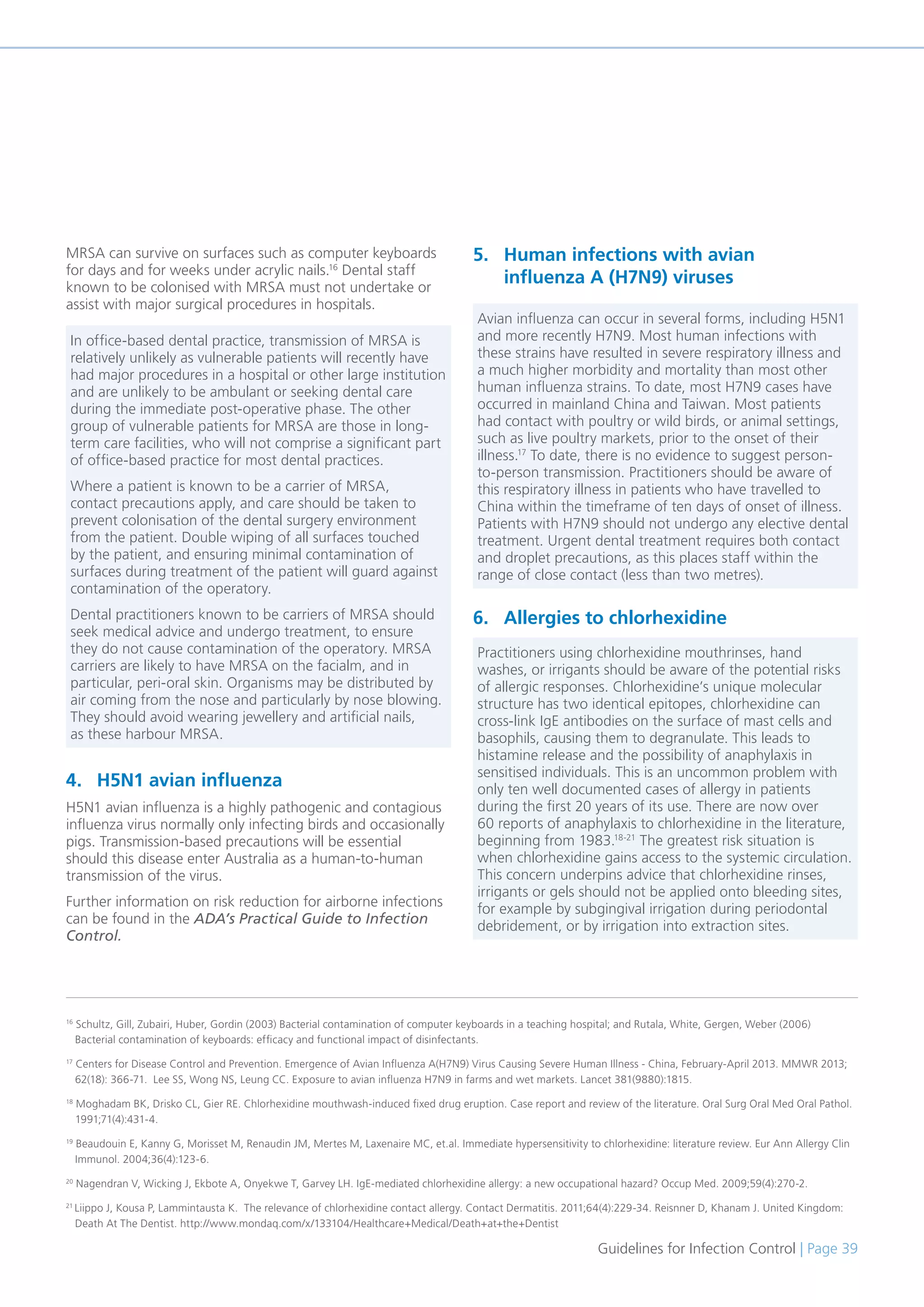 Guidelines for Infection Control | Page 39
MRSA can survive on surfaces such as computer keyboards
for days and for weeks under acrylic nails.16
Dental staff
known to be colonised with MRSA must not undertake or
assist with major surgical procedures in hospitals.
4. H5N1 avian influenza
H5N1 avian influenza is a highly pathogenic and contagious
influenza virus normally only infecting birds and occasionally
pigs. Transmission-based precautions will be essential
should this disease enter Australia as a human-to-human
transmission of the virus.
Further information on risk reduction for airborne infections
can be found in the ADA’s Practical Guide to Infection
Control.
5. Human infections with avian
influenza A (H7N9) viruses
6. Allergies to chlorhexidine
16
Schultz, Gill, Zubairi, Huber, Gordin (2003) Bacterial contamination of computer keyboards in a teaching hospital; and Rutala, White, Gergen, Weber (2006)
Bacterial contamination of keyboards: efficacy and functional impact of disinfectants.
17
Centers for Disease Control and Prevention. Emergence of Avian Influenza A(H7N9) Virus Causing Severe Human Illness - China, February-April 2013. MMWR 2013;
62(18): 366-71. Lee SS, Wong NS, Leung CC. Exposure to avian influenza H7N9 in farms and wet markets. Lancet 381(9880):1815.
18
Moghadam BK, Drisko CL, Gier RE. Chlorhexidine mouthwash-induced fixed drug eruption. Case report and review of the literature. Oral Surg Oral Med Oral Pathol.
1991;71(4):431-4.
19
Beaudouin E, Kanny G, Morisset M, Renaudin JM, Mertes M, Laxenaire MC, et.al. Immediate hypersensitivity to chlorhexidine: literature review. Eur Ann Allergy Clin
Immunol. 2004;36(4):123-6.
20
Nagendran V, Wicking J, Ekbote A, Onyekwe T, Garvey LH. IgE-mediated chlorhexidine allergy: a new occupational hazard? Occup Med. 2009;59(4):270-2.
21
Liippo J, Kousa P, Lammintausta K. The relevance of chlorhexidine contact allergy. Contact Dermatitis. 2011;64(4):229-34. Reisnner D, Khanam J. United Kingdom:
Death At The Dentist. http://www.mondaq.com/x/133104/Healthcare+Medical/Death+at+the+Dentist
In office-based dental practice, transmission of MRSA is
relatively unlikely as vulnerable patients will recently have
had major procedures in a hospital or other large institution
and are unlikely to be ambulant or seeking dental care
during the immediate post-operative phase. The other
group of vulnerable patients for MRSA are those in long-
term care facilities, who will not comprise a significant part
of office-based practice for most dental practices.
Where a patient is known to be a carrier of MRSA,
contact precautions apply, and care should be taken to
prevent colonisation of the dental surgery environment
from the patient. Double wiping of all surfaces touched
by the patient, and ensuring minimal contamination of
surfaces during treatment of the patient will guard against
contamination of the operatory.
Dental practitioners known to be carriers of MRSA should
seek medical advice and undergo treatment, to ensure
they do not cause contamination of the operatory. MRSA
carriers are likely to have MRSA on the facialm, and in
particular, peri-oral skin. Organisms may be distributed by
air coming from the nose and particularly by nose blowing.
They should avoid wearing jewellery and artificial nails,
as these harbour MRSA.
Avian influenza can occur in several forms, including H5N1
and more recently H7N9. Most human infections with
these strains have resulted in severe respiratory illness and
a much higher morbidity and mortality than most other
human influenza strains. To date, most H7N9 cases have
occurred in mainland China and Taiwan. Most patients
had contact with poultry or wild birds, or animal settings,
such as live poultry markets, prior to the onset of their
illness.17
To date, there is no evidence to suggest person-
to-person transmission. Practitioners should be aware of
this respiratory illness in patients who have travelled to
China within the timeframe of ten days of onset of illness.
Patients with H7N9 should not undergo any elective dental
treatment. Urgent dental treatment requires both contact
and droplet precautions, as this places staff within the
range of close contact (less than two metres).
Practitioners using chlorhexidine mouthrinses, hand
washes, or irrigants should be aware of the potential risks
of allergic responses. Chlorhexidine’s unique molecular
structure has two identical epitopes, chlorhexidine can
cross-link IgE antibodies on the surface of mast cells and
basophils, causing them to degranulate. This leads to
histamine release and the possibility of anaphylaxis in
sensitised individuals. This is an uncommon problem with
only ten well documented cases of allergy in patients
during the first 20 years of its use. There are now over
60 reports of anaphylaxis to chlorhexidine in the literature,
beginning from 1983.18-21
The greatest risk situation is
when chlorhexidine gains access to the systemic circulation.
This concern underpins advice that chlorhexidine rinses,
irrigants or gels should not be applied onto bleeding sites,
for example by subgingival irrigation during periodontal
debridement, or by irrigation into extraction sites.
 