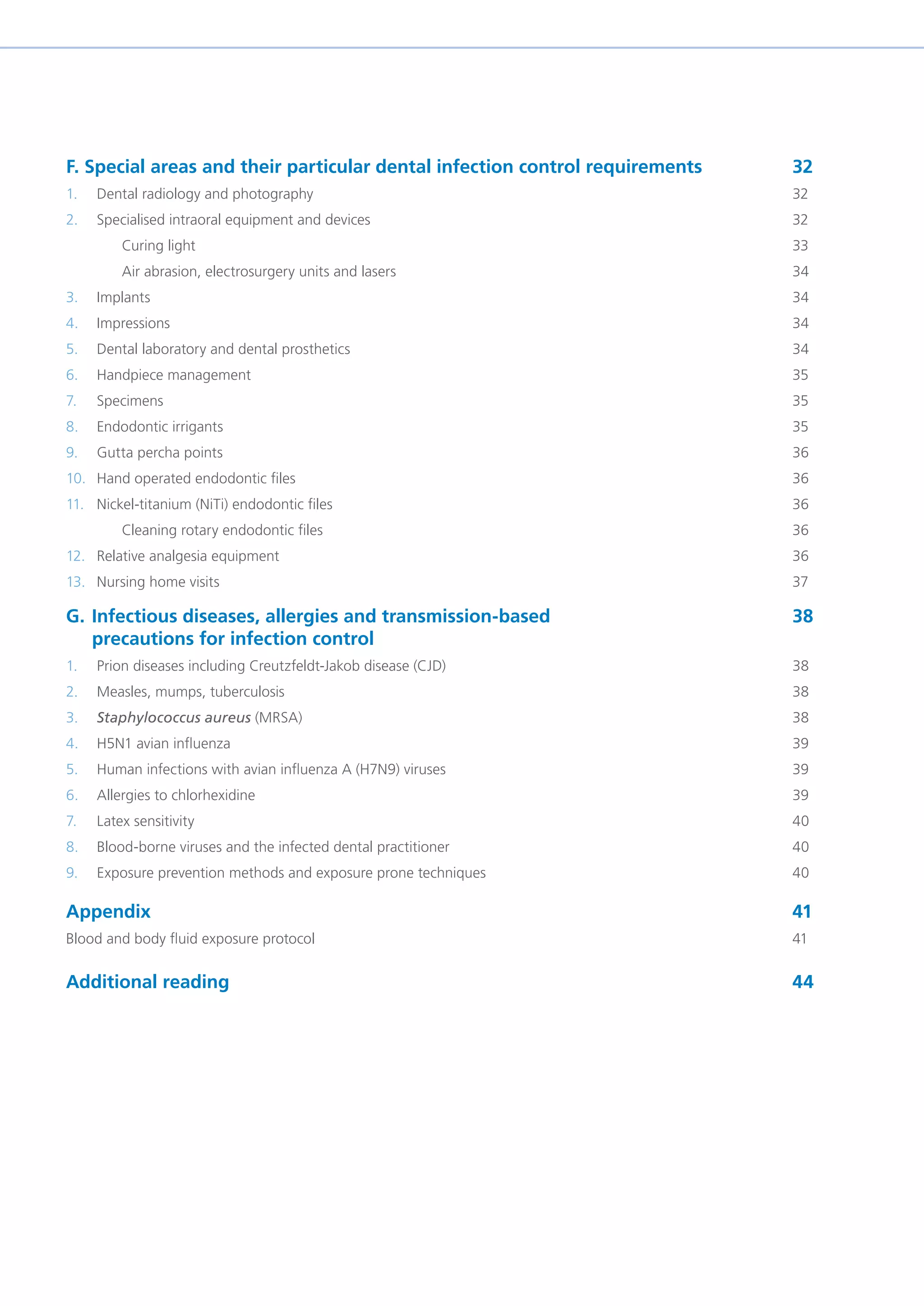 F. Special areas and their particular dental infection control requirements		 32
1. Dental radiology and photography									32
2. Specialised intraoral equipment and devices								32
Curing light											33
Air abrasion, electrosurgery units and lasers								34
3. Implants												34
4. Impressions												34
5. Dental laboratory and dental prosthetics								34
6. Handpiece management										35
7. Specimens												35
8. Endodontic irrigants											35
9. Gutta percha points											36
10. Hand operated endodontic files									36
11. Nickel-titanium (NiTi) endodontic files 									36
Cleaning rotary endodontic files									36
12. Relative analgesia equipment										36
13. Nursing home visits											37
G. Infectious diseases, allergies and transmission-based 					 38
precautions for infection control
1. Prion diseases including Creutzfeldt-Jakob disease (CJD)							38
2. Measles, mumps, tuberculosis 										38
3. Staphylococcus aureus (MRSA)									38
4. H5N1 avian influenza 										39
5. Human infections with avian influenza A (H7N9) viruses							 39
6. Allergies to chlorhexidine										39
7. Latex sensitivity 											40
8. Blood-borne viruses and the infected dental practitioner 							 40
9. Exposure prevention methods and exposure prone techniques 						 40
Appendix												41
Blood and body fluid exposure protocol 									41
Additional reading											44
 