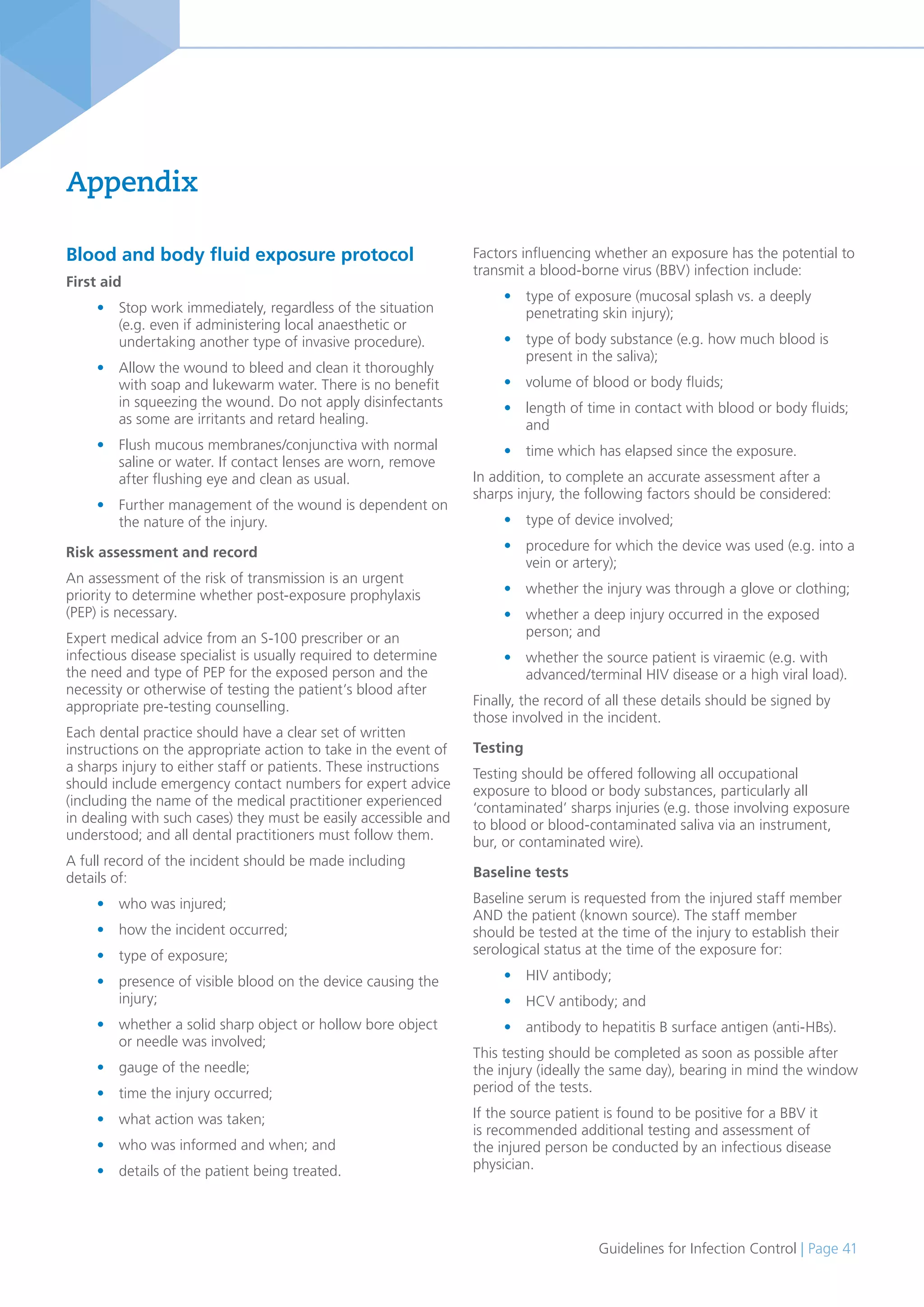 Guidelines for Infection Control | Page 41
Appendix
Blood and body fluid exposure protocol
First aid
• Stop work immediately, regardless of the situation
(e.g. even if administering local anaesthetic or
undertaking another type of invasive procedure).
• Allow the wound to bleed and clean it thoroughly
with soap and lukewarm water. There is no benefit
in squeezing the wound. Do not apply disinfectants
as some are irritants and retard healing.
• Flush mucous membranes/conjunctiva with normal
saline or water. If contact lenses are worn, remove
after flushing eye and clean as usual.
• Further management of the wound is dependent on
the nature of the injury.
Risk assessment and record
An assessment of the risk of transmission is an urgent
priority to determine whether post-exposure prophylaxis
(PEP) is necessary.
Expert medical advice from an S-100 prescriber or an
infectious disease specialist is usually required to determine
the need and type of PEP for the exposed person and the
necessity or otherwise of testing the patient’s blood after
appropriate pre-testing counselling.
Each dental practice should have a clear set of written
instructions on the appropriate action to take in the event of
a sharps injury to either staff or patients. These instructions
should include emergency contact numbers for expert advice
(including the name of the medical practitioner experienced
in dealing with such cases) they must be easily accessible and
understood; and all dental practitioners must follow them.
A full record of the incident should be made including
details of:
• who was injured;
• how the incident occurred;
• type of exposure;
• presence of visible blood on the device causing the
injury;
• whether a solid sharp object or hollow bore object
or needle was involved;
• gauge of the needle;
• time the injury occurred;
• what action was taken;
• who was informed and when; and
• details of the patient being treated.
Factors influencing whether an exposure has the potential to
transmit a blood-borne virus (BBV) infection include:
• type of exposure (mucosal splash vs. a deeply
penetrating skin injury);
• type of body substance (e.g. how much blood is
present in the saliva);
• volume of blood or body fluids;
• length of time in contact with blood or body fluids;
and
• time which has elapsed since the exposure.
In addition, to complete an accurate assessment after a
sharps injury, the following factors should be considered:
• type of device involved;
• procedure for which the device was used (e.g. into a
vein or artery);
• whether the injury was through a glove or clothing;
• whether a deep injury occurred in the exposed
person; and
• whether the source patient is viraemic (e.g. with
advanced/terminal HIV disease or a high viral load).
Finally, the record of all these details should be signed by
those involved in the incident.
Testing
Testing should be offered following all occupational
exposure to blood or body substances, particularly all
‘contaminated’ sharps injuries (e.g. those involving exposure
to blood or blood-contaminated saliva via an instrument,
bur, or contaminated wire).
Baseline tests
Baseline serum is requested from the injured staff member
AND the patient (known source). The staff member
should be tested at the time of the injury to establish their
serological status at the time of the exposure for:
• HIV antibody;
• HCV antibody; and
• antibody to hepatitis B surface antigen (anti-HBs).
This testing should be completed as soon as possible after
the injury (ideally the same day), bearing in mind the window
period of the tests.
If the source patient is found to be positive for a BBV it
is recommended additional testing and assessment of
the injured person be conducted by an infectious disease
physician.
 
