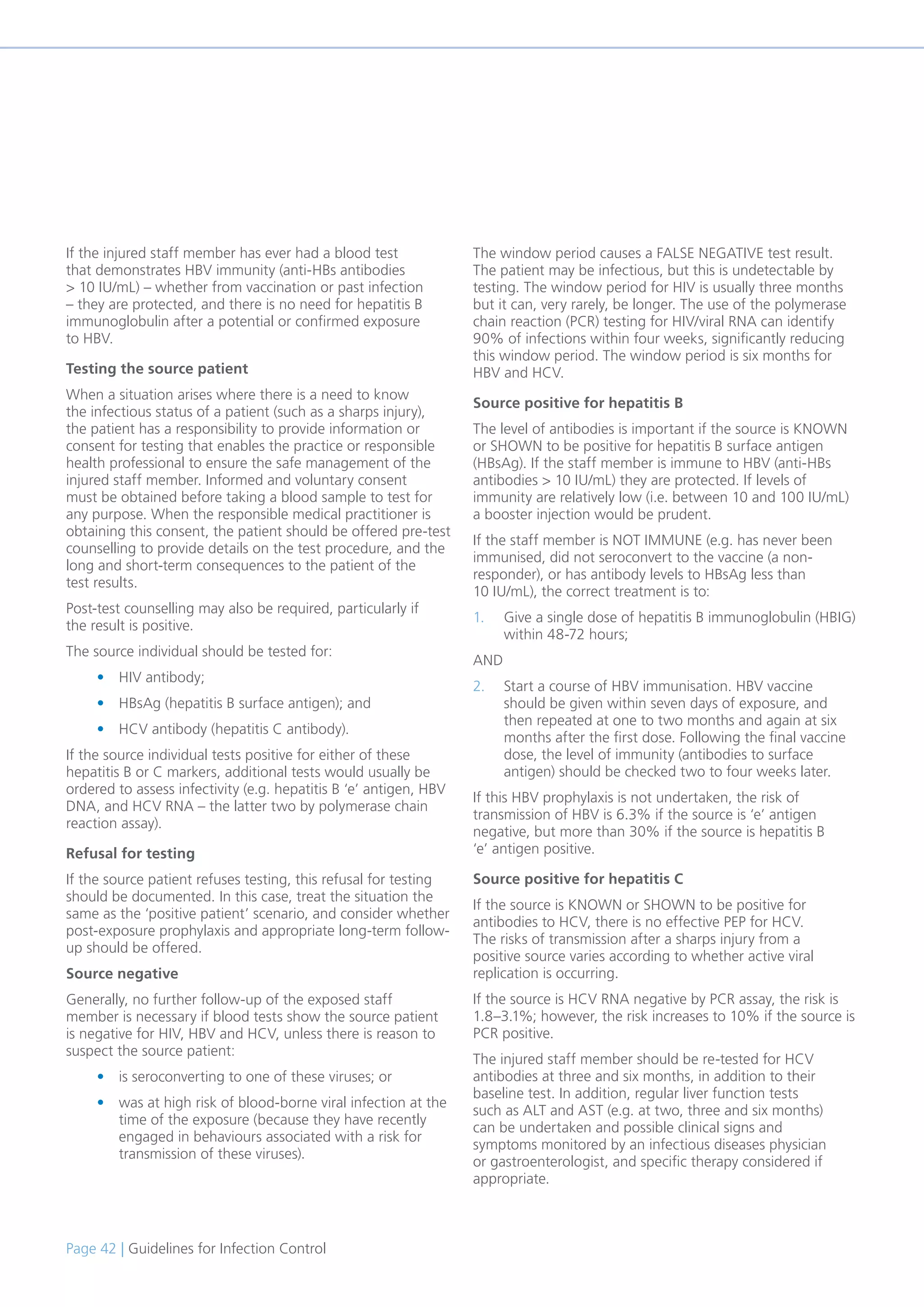 Page 42 | Guidelines for Infection Control
If the injured staff member has ever had a blood test
that demonstrates HBV immunity (anti-HBs antibodies
> 10 IU/mL) – whether from vaccination or past infection
– they are protected, and there is no need for hepatitis B
immunoglobulin after a potential or confirmed exposure
to HBV.
Testing the source patient
When a situation arises where there is a need to know
the infectious status of a patient (such as a sharps injury),
the patient has a responsibility to provide information or
consent for testing that enables the practice or responsible
health professional to ensure the safe management of the
injured staff member. Informed and voluntary consent
must be obtained before taking a blood sample to test for
any purpose. When the responsible medical practitioner is
obtaining this consent, the patient should be offered pre-test
counselling to provide details on the test procedure, and the
long and short-term consequences to the patient of the
test results.
Post-test counselling may also be required, particularly if
the result is positive.
The source individual should be tested for:
• HIV antibody;
• HBsAg (hepatitis B surface antigen); and
• HCV antibody (hepatitis C antibody).
If the source individual tests positive for either of these
hepatitis B or C markers, additional tests would usually be
ordered to assess infectivity (e.g. hepatitis B ‘e’ antigen, HBV
DNA, and HCV RNA – the latter two by polymerase chain
reaction assay).
Refusal for testing
If the source patient refuses testing, this refusal for testing
should be documented. In this case, treat the situation the
same as the ‘positive patient’ scenario, and consider whether
post-exposure prophylaxis and appropriate long-term follow-
up should be offered.
Source negative
Generally, no further follow-up of the exposed staff
member is necessary if blood tests show the source patient
is negative for HIV, HBV and HCV, unless there is reason to
suspect the source patient:
• is seroconverting to one of these viruses; or
• was at high risk of blood-borne viral infection at the
time of the exposure (because they have recently
engaged in behaviours associated with a risk for
transmission of these viruses).
The window period causes a FALSE NEGATIVE test result.
The patient may be infectious, but this is undetectable by
testing. The window period for HIV is usually three months
but it can, very rarely, be longer. The use of the polymerase
chain reaction (PCR) testing for HIV/viral RNA can identify
90% of infections within four weeks, significantly reducing
this window period. The window period is six months for
HBV and HCV.
Source positive for hepatitis B
The level of antibodies is important if the source is KNOWN
or SHOWN to be positive for hepatitis B surface antigen
(HBsAg). If the staff member is immune to HBV (anti-HBs
antibodies > 10 IU/mL) they are protected. If levels of
immunity are relatively low (i.e. between 10 and 100 IU/mL)
a booster injection would be prudent.
If the staff member is NOT IMMUNE (e.g. has never been
immunised, did not seroconvert to the vaccine (a non-
responder), or has antibody levels to HBsAg less than
10 IU/mL), the correct treatment is to:
1. Give a single dose of hepatitis B immunoglobulin (HBIG)
within 48-72 hours;
AND
2. Start a course of HBV immunisation. HBV vaccine
should be given within seven days of exposure, and
then repeated at one to two months and again at six
months after the first dose. Following the final vaccine
dose, the level of immunity (antibodies to surface
antigen) should be checked two to four weeks later.
If this HBV prophylaxis is not undertaken, the risk of
transmission of HBV is 6.3% if the source is ‘e’ antigen
negative, but more than 30% if the source is hepatitis B
‘e’ antigen positive.
Source positive for hepatitis C
If the source is KNOWN or SHOWN to be positive for
antibodies to HCV, there is no effective PEP for HCV.
The risks of transmission after a sharps injury from a
positive source varies according to whether active viral
replication is occurring.
If the source is HCV RNA negative by PCR assay, the risk is
1.8–3.1%; however, the risk increases to 10% if the source is
PCR positive.
The injured staff member should be re-tested for HCV
antibodies at three and six months, in addition to their
baseline test. In addition, regular liver function tests
such as ALT and AST (e.g. at two, three and six months)
can be undertaken and possible clinical signs and
symptoms monitored by an infectious diseases physician
or gastroenterologist, and specific therapy considered if
appropriate.
 