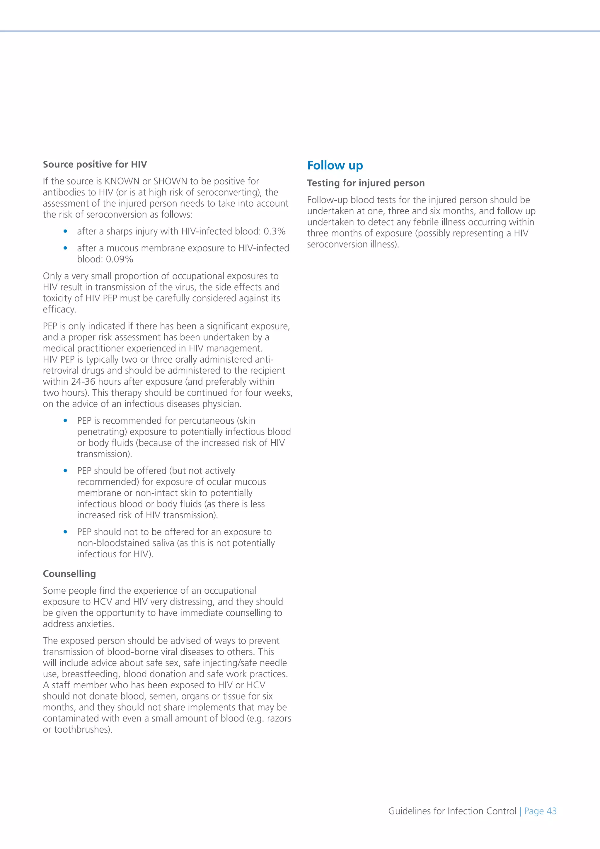 Guidelines for Infection Control | Page 43
Source positive for HIV
If the source is KNOWN or SHOWN to be positive for
antibodies to HIV (or is at high risk of seroconverting), the
assessment of the injured person needs to take into account
the risk of seroconversion as follows:
• after a sharps injury with HIV-infected blood: 0.3%
• after a mucous membrane exposure to HIV-infected
blood: 0.09%
Only a very small proportion of occupational exposures to
HIV result in transmission of the virus, the side effects and
toxicity of HIV PEP must be carefully considered against its
efficacy.
PEP is only indicated if there has been a significant exposure,
and a proper risk assessment has been undertaken by a
medical practitioner experienced in HIV management.
HIV PEP is typically two or three orally administered anti-
retroviral drugs and should be administered to the recipient
within 24-36 hours after exposure (and preferably within
two hours). This therapy should be continued for four weeks,
on the advice of an infectious diseases physician.
• PEP is recommended for percutaneous (skin
penetrating) exposure to potentially infectious blood
or body fluids (because of the increased risk of HIV
transmission).
• PEP should be offered (but not actively
recommended) for exposure of ocular mucous
membrane or non-intact skin to potentially
infectious blood or body fluids (as there is less
increased risk of HIV transmission).
• PEP should not to be offered for an exposure to
non-bloodstained saliva (as this is not potentially
infectious for HIV).
Counselling
Some people find the experience of an occupational
exposure to HCV and HIV very distressing, and they should
be given the opportunity to have immediate counselling to
address anxieties.
The exposed person should be advised of ways to prevent
transmission of blood-borne viral diseases to others. This
will include advice about safe sex, safe injecting/safe needle
use, breastfeeding, blood donation and safe work practices.
A staff member who has been exposed to HIV or HCV
should not donate blood, semen, organs or tissue for six
months, and they should not share implements that may be
contaminated with even a small amount of blood (e.g. razors
or toothbrushes).
Follow up
Testing for injured person
Follow-up blood tests for the injured person should be
undertaken at one, three and six months, and follow up
undertaken to detect any febrile illness occurring within
three months of exposure (possibly representing a HIV
seroconversion illness).
 