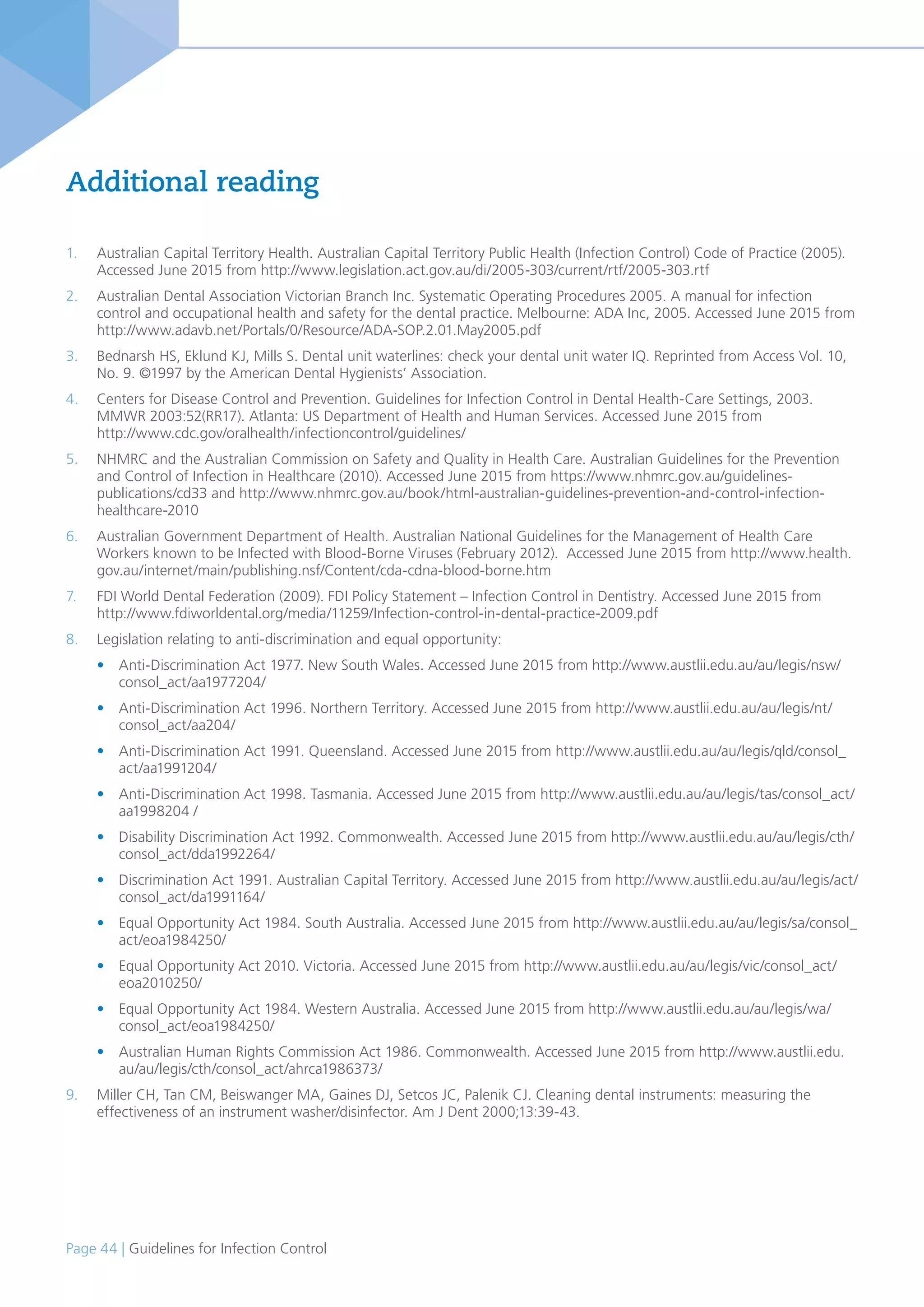Page 44 | Guidelines for Infection Control
Additional reading
1. Australian Capital Territory Health. Australian Capital Territory Public Health (Infection Control) Code of Practice (2005).
Accessed June 2015 from http://www.legislation.act.gov.au/di/2005-303/current/rtf/2005-303.rtf
2. Australian Dental Association Victorian Branch Inc. Systematic Operating Procedures 2005. A manual for infection
control and occupational health and safety for the dental practice. Melbourne: ADA Inc, 2005. Accessed June 2015 from
http://www.adavb.net/Portals/0/Resource/ADA-SOP.2.01.May2005.pdf
3. Bednarsh HS, Eklund KJ, Mills S. Dental unit waterlines: check your dental unit water IQ. Reprinted from Access Vol. 10,
No. 9. ©1997 by the American Dental Hygienists’ Association.
4. Centers for Disease Control and Prevention. Guidelines for Infection Control in Dental Health-Care Settings, 2003.
MMWR 2003:52(RR17). Atlanta: US Department of Health and Human Services. Accessed June 2015 from
http://www.cdc.gov/oralhealth/infectioncontrol/guidelines/
5. NHMRC and the Australian Commission on Safety and Quality in Health Care. Australian Guidelines for the Prevention
and Control of Infection in Healthcare (2010). Accessed June 2015 from https://www.nhmrc.gov.au/guidelines-
publications/cd33 and http://www.nhmrc.gov.au/book/html-australian-guidelines-prevention-and-control-infection-
healthcare-2010
6. Australian Government Department of Health. Australian National Guidelines for the Management of Health Care
Workers known to be Infected with Blood-Borne Viruses (February 2012). Accessed June 2015 from http://www.health.
gov.au/internet/main/publishing.nsf/Content/cda-cdna-blood-borne.htm
7. FDI World Dental Federation (2009). FDI Policy Statement – Infection Control in Dentistry. Accessed June 2015 from
http://www.fdiworldental.org/media/11259/Infection-control-in-dental-practice-2009.pdf
8. Legislation relating to anti-discrimination and equal opportunity:
• Anti-Discrimination Act 1977. New South Wales. Accessed June 2015 from http://www.austlii.edu.au/au/legis/nsw/
consol_act/aa1977204/
• Anti-Discrimination Act 1996. Northern Territory. Accessed June 2015 from http://www.austlii.edu.au/au/legis/nt/
consol_act/aa204/
• Anti-Discrimination Act 1991. Queensland. Accessed June 2015 from http://www.austlii.edu.au/au/legis/qld/consol_
act/aa1991204/
• Anti-Discrimination Act 1998. Tasmania. Accessed June 2015 from http://www.austlii.edu.au/au/legis/tas/consol_act/
aa1998204 /
• Disability Discrimination Act 1992. Commonwealth. Accessed June 2015 from http://www.austlii.edu.au/au/legis/cth/
consol_act/dda1992264/
• Discrimination Act 1991. Australian Capital Territory. Accessed June 2015 from http://www.austlii.edu.au/au/legis/act/
consol_act/da1991164/
• Equal Opportunity Act 1984. South Australia. Accessed June 2015 from http://www.austlii.edu.au/au/legis/sa/consol_
act/eoa1984250/
• Equal Opportunity Act 2010. Victoria. Accessed June 2015 from http://www.austlii.edu.au/au/legis/vic/consol_act/
eoa2010250/
• Equal Opportunity Act 1984. Western Australia. Accessed June 2015 from http://www.austlii.edu.au/au/legis/wa/
consol_act/eoa1984250/
• Australian Human Rights Commission Act 1986. Commonwealth. Accessed June 2015 from http://www.austlii.edu.
au/au/legis/cth/consol_act/ahrca1986373/
9. Miller CH, Tan CM, Beiswanger MA, Gaines DJ, Setcos JC, Palenik CJ. Cleaning dental instruments: measuring the
effectiveness of an instrument washer/disinfector. Am J Dent 2000;13:39-43.
 