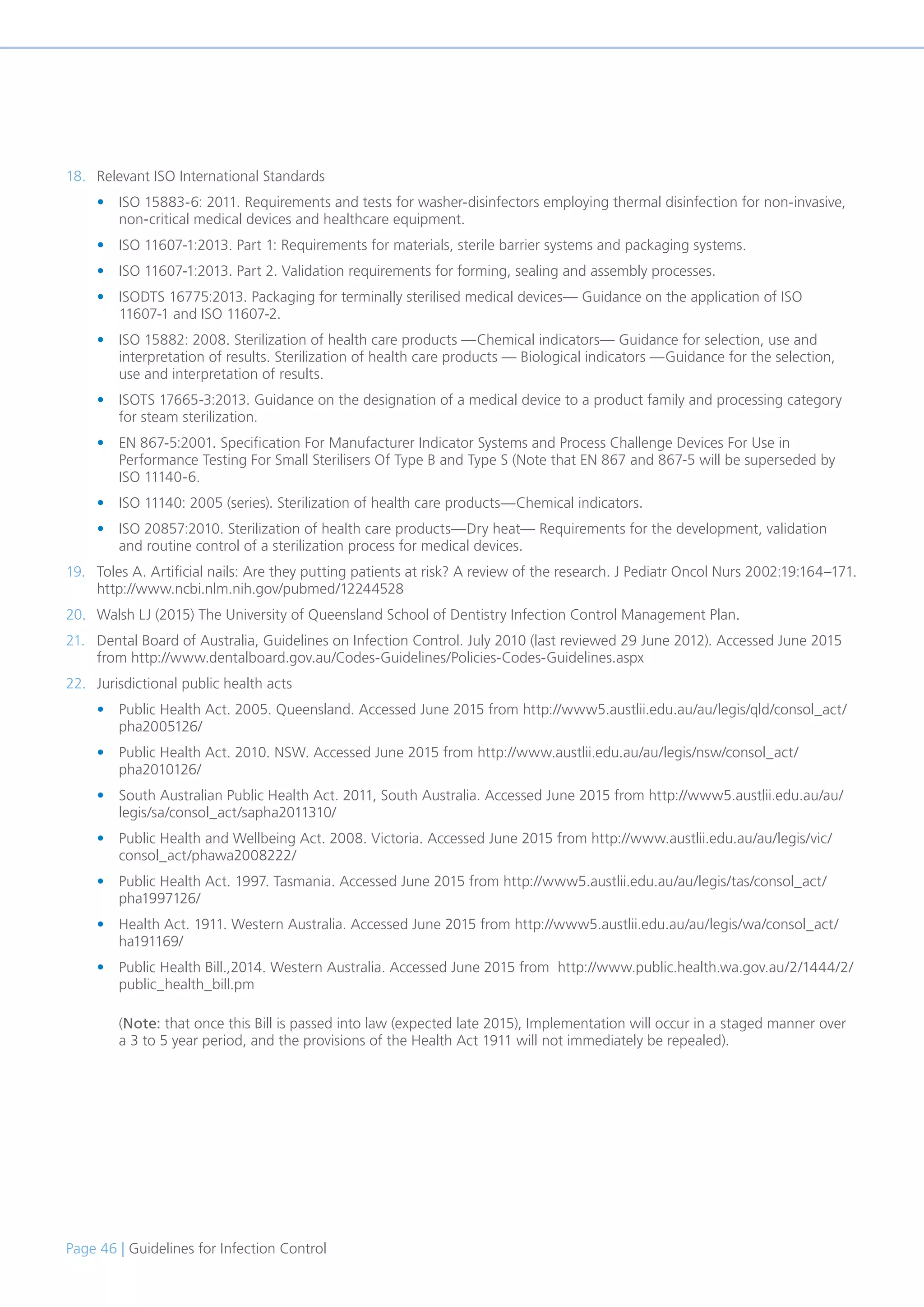 Page 46 | Guidelines for Infection Control
18. Relevant ISO International Standards
• ISO 15883-6: 2011. Requirements and tests for washer-disinfectors employing thermal disinfection for non-invasive,
non-critical medical devices and healthcare equipment.
• ISO 11607-1:2013. Part 1: Requirements for materials, sterile barrier systems and packaging systems.
• ISO 11607-1:2013. Part 2. Validation requirements for forming, sealing and assembly processes.
• ISODTS 16775:2013. Packaging for terminally sterilised medical devices— Guidance on the application of ISO
11607-1 and ISO 11607-2.
• ISO 15882: 2008. Sterilization of health care products —Chemical indicators— Guidance for selection, use and
interpretation of results. Sterilization of health care products — Biological indicators —Guidance for the selection,
use and interpretation of results.
• ISOTS 17665-3:2013. Guidance on the designation of a medical device to a product family and processing category
for steam sterilization.
• EN 867-5:2001. Specification For Manufacturer Indicator Systems and Process Challenge Devices For Use in
Performance Testing For Small Sterilisers Of Type B and Type S (Note that EN 867 and 867-5 will be superseded by
ISO 11140-6.
• ISO 11140: 2005 (series). Sterilization of health care products—Chemical indicators.
• ISO 20857:2010. Sterilization of health care products—Dry heat— Requirements for the development, validation
and routine control of a sterilization process for medical devices.
19. Toles A. Artificial nails: Are they putting patients at risk? A review of the research. J Pediatr Oncol Nurs 2002:19:164–171.
http://www.ncbi.nlm.nih.gov/pubmed/12244528
20. Walsh LJ (2015) The University of Queensland School of Dentistry Infection Control Management Plan.
21. Dental Board of Australia, Guidelines on Infection Control. July 2010 (last reviewed 29 June 2012). Accessed June 2015
from http://www.dentalboard.gov.au/Codes-Guidelines/Policies-Codes-Guidelines.aspx
22. Jurisdictional public health acts
• Public Health Act. 2005. Queensland. Accessed June 2015 from http://www5.austlii.edu.au/au/legis/qld/consol_act/
pha2005126/
• Public Health Act. 2010. NSW. Accessed June 2015 from http://www.austlii.edu.au/au/legis/nsw/consol_act/
pha2010126/
• South Australian Public Health Act. 2011, South Australia. Accessed June 2015 from http://www5.austlii.edu.au/au/
legis/sa/consol_act/sapha2011310/
• Public Health and Wellbeing Act. 2008. Victoria. Accessed June 2015 from http://www.austlii.edu.au/au/legis/vic/
consol_act/phawa2008222/
• Public Health Act. 1997. Tasmania. Accessed June 2015 from http://www5.austlii.edu.au/au/legis/tas/consol_act/
pha1997126/
• Health Act. 1911. Western Australia. Accessed June 2015 from http://www5.austlii.edu.au/au/legis/wa/consol_act/
ha191169/
• Public Health Bill.,2014. Western Australia. Accessed June 2015 from http://www.public.health.wa.gov.au/2/1444/2/
public_health_bill.pm
(Note: that once this Bill is passed into law (expected late 2015), Implementation will occur in a staged manner over
a 3 to 5 year period, and the provisions of the Health Act 1911 will not immediately be repealed).
 