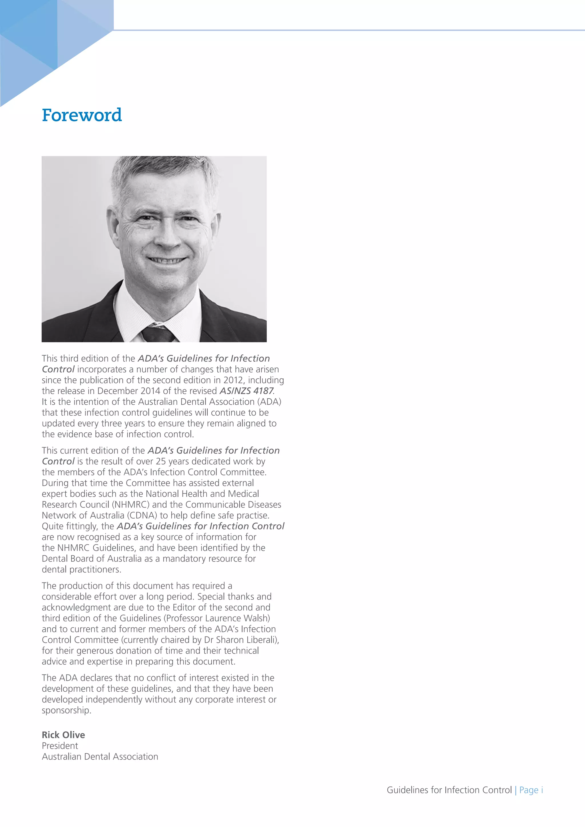 Guidelines for Infection Control | Page i
Foreword
This third edition of the ADA’s Guidelines for Infection
Control incorporates a number of changes that have arisen
since the publication of the second edition in 2012, including
the release in December 2014 of the revised AS/NZS 4187.
It is the intention of the Australian Dental Association (ADA)
that these infection control guidelines will continue to be
updated every three years to ensure they remain aligned to
the evidence base of infection control.
This current edition of the ADA’s Guidelines for Infection
Control is the result of over 25 years dedicated work by
the members of the ADA’s Infection Control Committee.
During that time the Committee has assisted external
expert bodies such as the National Health and Medical
Research Council (NHMRC) and the Communicable Diseases
Network of Australia (CDNA) to help define safe practise.
Quite fittingly, the ADA’s Guidelines for Infection Control
are now recognised as a key source of information for
the NHMRC Guidelines, and have been identified by the
Dental Board of Australia as a mandatory resource for
dental practitioners.
The production of this document has required a
considerable effort over a long period. Special thanks and
acknowledgment are due to the Editor of the second and
third edition of the Guidelines (Professor Laurence Walsh)
and to current and former members of the ADA’s Infection
Control Committee (currently chaired by Dr Sharon Liberali),
for their generous donation of time and their technical
advice and expertise in preparing this document.
The ADA declares that no conflict of interest existed in the
development of these guidelines, and that they have been
developed independently without any corporate interest or
sponsorship.
Rick Olive
President
Australian Dental Association
 