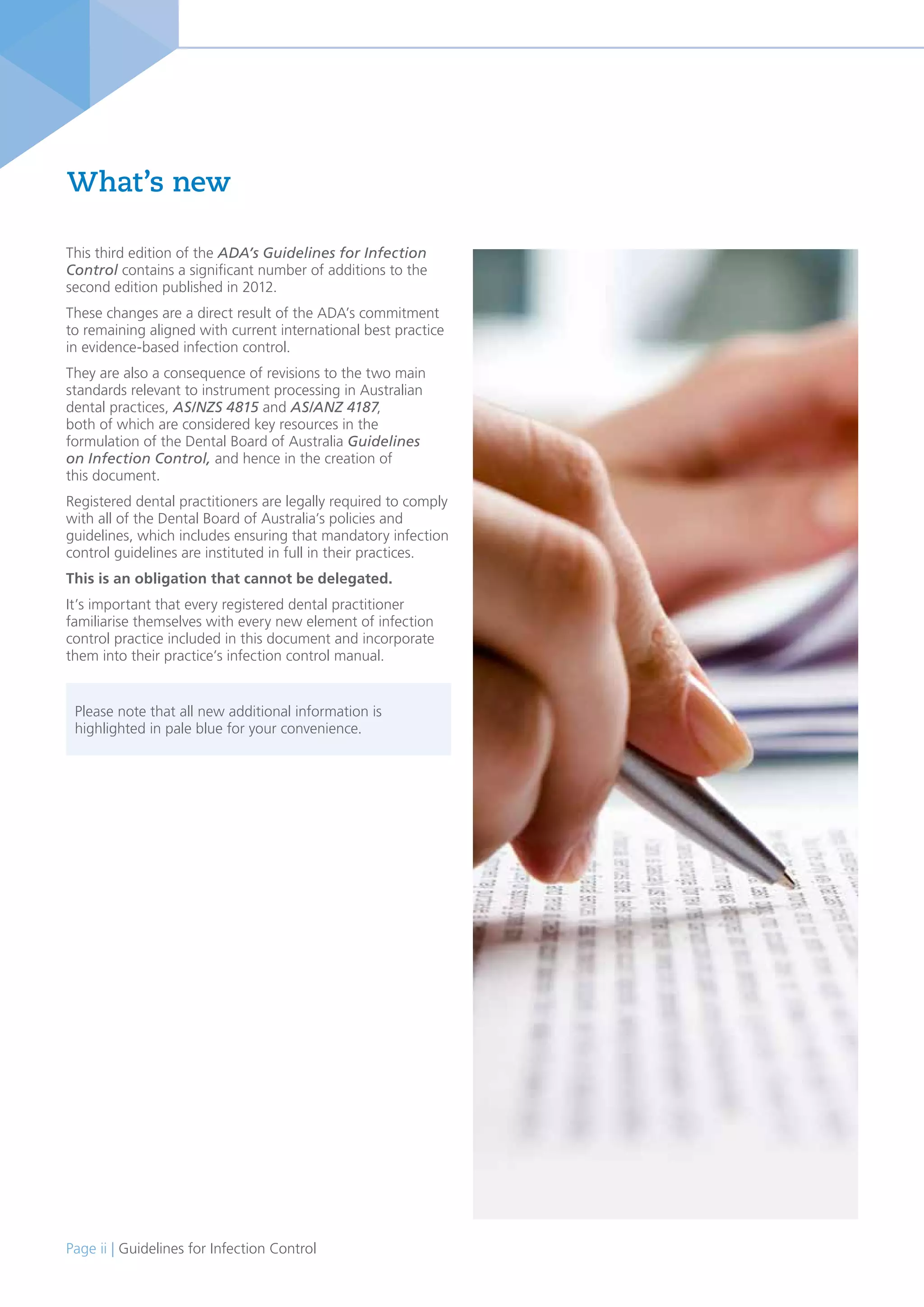 Page ii | Guidelines for Infection Control
What’s new
This third edition of the ADA’s Guidelines for Infection
Control contains a significant number of additions to the
second edition published in 2012.
These changes are a direct result of the ADA’s commitment
to remaining aligned with current international best practice
in evidence-based infection control.
They are also a consequence of revisions to the two main
standards relevant to instrument processing in Australian
dental practices, AS/NZS 4815 and AS/ANZ 4187,
both of which are considered key resources in the
formulation of the Dental Board of Australia Guidelines
on Infection Control, and hence in the creation of
this document.
Registered dental practitioners are legally required to comply
with all of the Dental Board of Australia’s policies and
guidelines, which includes ensuring that mandatory infection
control guidelines are instituted in full in their practices.
This is an obligation that cannot be delegated.
It’s important that every registered dental practitioner
familiarise themselves with every new element of infection
control practice included in this document and incorporate
them into their practice’s infection control manual.
Please note that all new additional information is
highlighted in pale blue for your convenience.
 
