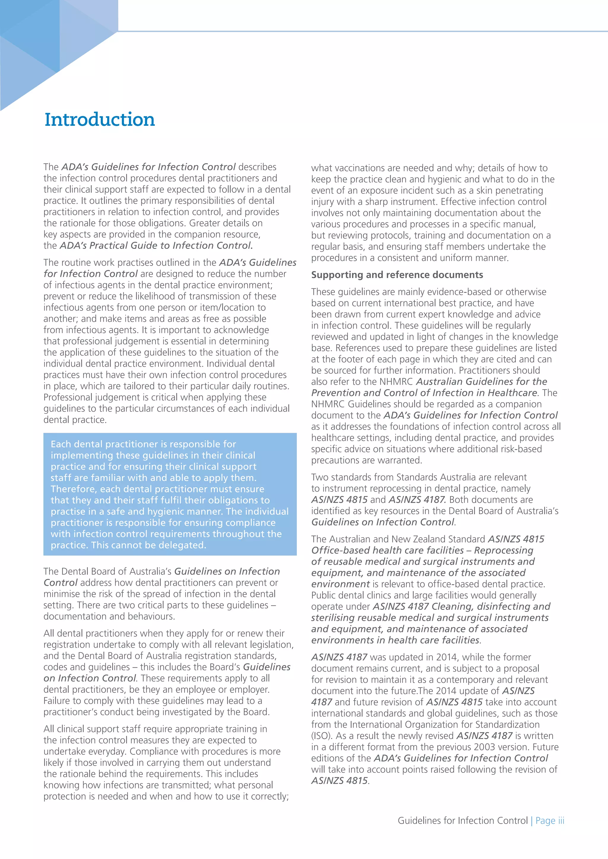 Guidelines for Infection Control | Page iii
Introduction
The ADA’s Guidelines for Infection Control describes
the infection control procedures dental practitioners and
their clinical support staff are expected to follow in a dental
practice. It outlines the primary responsibilities of dental
practitioners in relation to infection control, and provides
the rationale for those obligations. Greater details on
key aspects are provided in the companion resource,
the ADA’s Practical Guide to Infection Control.
The routine work practises outlined in the ADA’s Guidelines
for Infection Control are designed to reduce the number
of infectious agents in the dental practice environment;
prevent or reduce the likelihood of transmission of these
infectious agents from one person or item/location to
another; and make items and areas as free as possible
from infectious agents. It is important to acknowledge
that professional judgement is essential in determining
the application of these guidelines to the situation of the
individual dental practice environment. Individual dental
practices must have their own infection control procedures
in place, which are tailored to their particular daily routines.
Professional judgement is critical when applying these
guidelines to the particular circumstances of each individual
dental practice.
The Dental Board of Australia’s Guidelines on Infection
Control address how dental practitioners can prevent or
minimise the risk of the spread of infection in the dental
setting. There are two critical parts to these guidelines –
documentation and behaviours.
All dental practitioners when they apply for or renew their
registration undertake to comply with all relevant legislation,
and the Dental Board of Australia registration standards,
codes and guidelines – this includes the Board’s Guidelines
on Infection Control. These requirements apply to all
dental practitioners, be they an employee or employer.
Failure to comply with these guidelines may lead to a
practitioner’s conduct being investigated by the Board.
All clinical support staff require appropriate training in
the infection control measures they are expected to
undertake everyday. Compliance with procedures is more
likely if those involved in carrying them out understand
the rationale behind the requirements. This includes
knowing how infections are transmitted; what personal
protection is needed and when and how to use it correctly;
what vaccinations are needed and why; details of how to
keep the practice clean and hygienic and what to do in the
event of an exposure incident such as a skin penetrating
injury with a sharp instrument. Effective infection control
involves not only maintaining documentation about the
various procedures and processes in a specific manual,
but reviewing protocols, training and documentation on a
regular basis, and ensuring staff members undertake the
procedures in a consistent and uniform manner.
Supporting and reference documents
These guidelines are mainly evidence-based or otherwise
based on current international best practice, and have
been drawn from current expert knowledge and advice
in infection control. These guidelines will be regularly
reviewed and updated in light of changes in the knowledge
base. References used to prepare these guidelines are listed
at the footer of each page in which they are cited and can
be sourced for further information. Practitioners should
also refer to the NHMRC Australian Guidelines for the
Prevention and Control of Infection in Healthcare. The
NHMRC Guidelines should be regarded as a companion
document to the ADA’s Guidelines for Infection Control
as it addresses the foundations of infection control across all
healthcare settings, including dental practice, and provides
specific advice on situations where additional risk-based
precautions are warranted.
Two standards from Standards Australia are relevant
to instrument reprocessing in dental practice, namely
AS/NZS 4815 and AS/NZS 4187. Both documents are
identified as key resources in the Dental Board of Australia’s
Guidelines on Infection Control.
The Australian and New Zealand Standard AS/NZS 4815
Office-based health care facilities – Reprocessing
of reusable medical and surgical instruments and
equipment, and maintenance of the associated
environment is relevant to office-based dental practice.
Public dental clinics and large facilities would generally
operate under AS/NZS 4187 Cleaning, disinfecting and
sterilising reusable medical and surgical instruments
and equipment, and maintenance of associated
environments in health care facilities.
AS/NZS 4187 was updated in 2014, while the former
document remains current, and is subject to a proposal
for revision to maintain it as a contemporary and relevant
document into the future.The 2014 update of AS/NZS
4187 and future revision of AS/NZS 4815 take into account
international standards and global guidelines, such as those
from the International Organization for Standardization
(ISO). As a result the newly revised AS/NZS 4187 is written
in a different format from the previous 2003 version. Future
editions of the ADA’s Guidelines for Infection Control
will take into account points raised following the revision of
AS/NZS 4815.
Each dental practitioner is responsible for
implementing these guidelines in their clinical
practice and for ensuring their clinical support
staff are familiar with and able to apply them.
Therefore, each dental practitioner must ensure
that they and their staff fulfil their obligations to
practise in a safe and hygienic manner. The individual
practitioner is responsible for ensuring compliance
with infection control requirements throughout the
practice. This cannot be delegated.
 