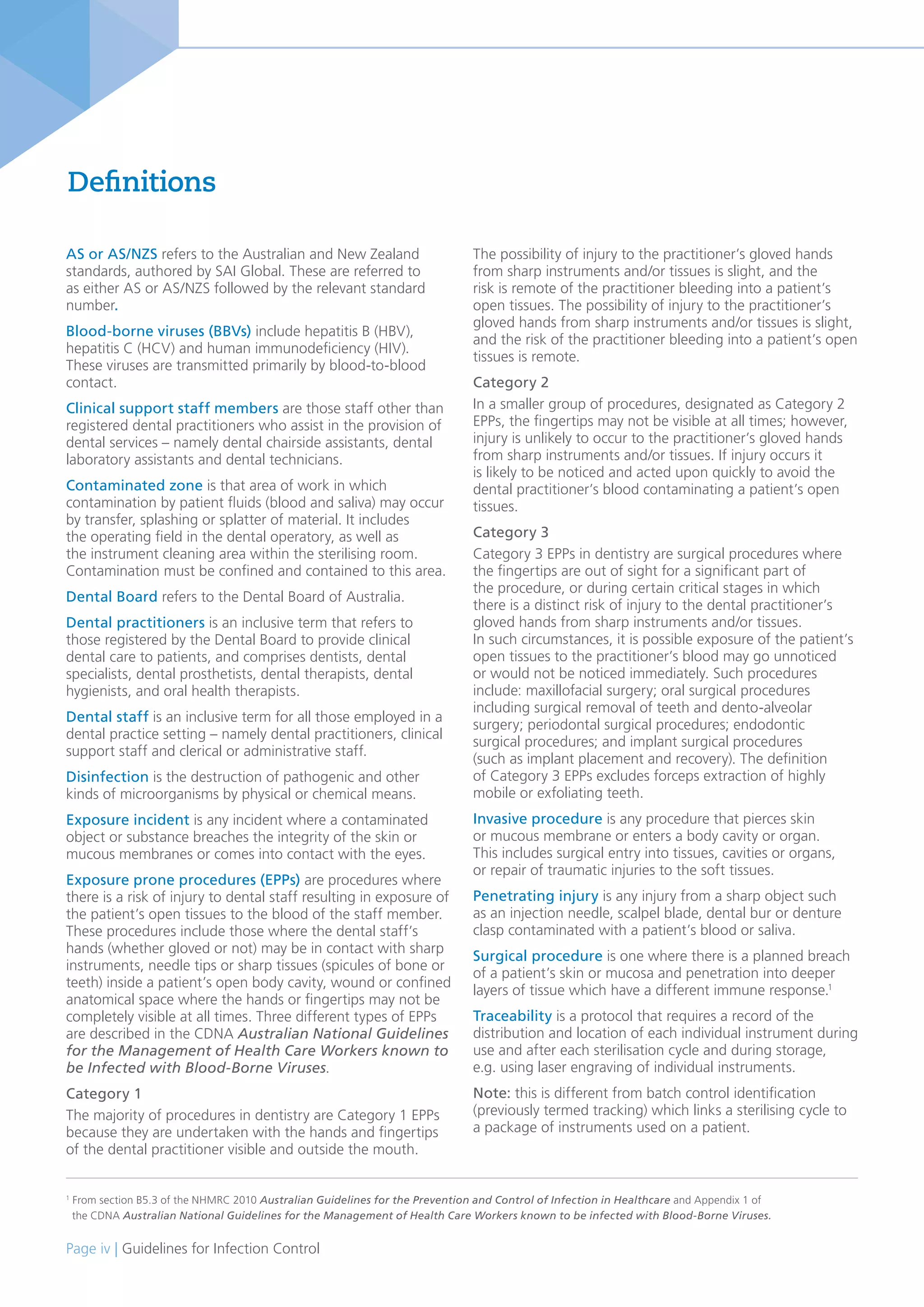 Page iv | Guidelines for Infection Control
AS or AS/NZS refers to the Australian and New Zealand
standards, authored by SAI Global. These are referred to
as either AS or AS/NZS followed by the relevant standard
number.
Blood-borne viruses (BBVs) include hepatitis B (HBV),
hepatitis C (HCV) and human immunodeficiency (HIV).
These viruses are transmitted primarily by blood-to-blood
contact.
Clinical support staff members are those staff other than
registered dental practitioners who assist in the provision of
dental services – namely dental chairside assistants, dental
laboratory assistants and dental technicians.
Contaminated zone is that area of work in which
contamination by patient fluids (blood and saliva) may occur
by transfer, splashing or splatter of material. It includes
the operating field in the dental operatory, as well as
the instrument cleaning area within the sterilising room.
Contamination must be confined and contained to this area.
Dental Board refers to the Dental Board of Australia.
Dental practitioners is an inclusive term that refers to
those registered by the Dental Board to provide clinical
dental care to patients, and comprises dentists, dental
specialists, dental prosthetists, dental therapists, dental
hygienists, and oral health therapists.
Dental staff is an inclusive term for all those employed in a
dental practice setting – namely dental practitioners, clinical
support staff and clerical or administrative staff.
Disinfection is the destruction of pathogenic and other
kinds of microorganisms by physical or chemical means.
Exposure incident is any incident where a contaminated
object or substance breaches the integrity of the skin or
mucous membranes or comes into contact with the eyes.
Exposure prone procedures (EPPs) are procedures where
there is a risk of injury to dental staff resulting in exposure of
the patient’s open tissues to the blood of the staff member.
These procedures include those where the dental staff’s
hands (whether gloved or not) may be in contact with sharp
instruments, needle tips or sharp tissues (spicules of bone or
teeth) inside a patient’s open body cavity, wound or confined
anatomical space where the hands or fingertips may not be
completely visible at all times. Three different types of EPPs
are described in the CDNA Australian National Guidelines
for the Management of Health Care Workers known to
be Infected with Blood-Borne Viruses.
Category 1
The majority of procedures in dentistry are Category 1 EPPs
because they are undertaken with the hands and fingertips
of the dental practitioner visible and outside the mouth.
1
From section B5.3 of the NHMRC 2010 Australian Guidelines for the Prevention and Control of Infection in Healthcare and Appendix 1 of
the CDNA Australian National Guidelines for the Management of Health Care Workers known to be infected with Blood-Borne Viruses.
The possibility of injury to the practitioner’s gloved hands
from sharp instruments and/or tissues is slight, and the
risk is remote of the practitioner bleeding into a patient’s
open tissues. The possibility of injury to the practitioner’s
gloved hands from sharp instruments and/or tissues is slight,
and the risk of the practitioner bleeding into a patient’s open
tissues is remote.
Category 2
In a smaller group of procedures, designated as Category 2
EPPs, the fingertips may not be visible at all times; however,
injury is unlikely to occur to the practitioner’s gloved hands
from sharp instruments and/or tissues. If injury occurs it
is likely to be noticed and acted upon quickly to avoid the
dental practitioner’s blood contaminating a patient’s open
tissues.
Category 3
Category 3 EPPs in dentistry are surgical procedures where
the fingertips are out of sight for a significant part of
the procedure, or during certain critical stages in which
there is a distinct risk of injury to the dental practitioner’s
gloved hands from sharp instruments and/or tissues.
In such circumstances, it is possible exposure of the patient’s
open tissues to the practitioner’s blood may go unnoticed
or would not be noticed immediately. Such procedures
include: maxillofacial surgery; oral surgical procedures
including surgical removal of teeth and dento-alveolar
surgery; periodontal surgical procedures; endodontic
surgical procedures; and implant surgical procedures
(such as implant placement and recovery). The definition
of Category 3 EPPs excludes forceps extraction of highly
mobile or exfoliating teeth.
Invasive procedure is any procedure that pierces skin
or mucous membrane or enters a body cavity or organ.
This includes surgical entry into tissues, cavities or organs,
or repair of traumatic injuries to the soft tissues.
Penetrating injury is any injury from a sharp object such
as an injection needle, scalpel blade, dental bur or denture
clasp contaminated with a patient’s blood or saliva.
Surgical procedure is one where there is a planned breach
of a patient’s skin or mucosa and penetration into deeper
layers of tissue which have a different immune response.1
Traceability is a protocol that requires a record of the
distribution and location of each individual instrument during
use and after each sterilisation cycle and during storage,
e.g. using laser engraving of individual instruments.
Note: this is different from batch control identification
(previously termed tracking) which links a sterilising cycle to
a package of instruments used on a patient.
Definitions
 