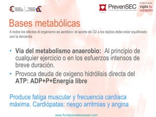 Vía del metabolismo anaerobio:   Al principio de cualquier ejercicio o en los esfuerzos intensos de breve duración.  Provoca deuda de oxigeno hidrólisis directa del  ATP: ADP+P+Energía libre Produce fatiga muscular y frecuencia cardiaca  máxima. Cardiópatas: riesgo arritmias y angina Bases metabólicas A todos los efectos el organismo es aeróbico: el aporte de O2 a los tejidos debe estar equilibrado con la demanda 