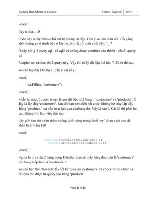 Sử dụng DataAdapter và DataSet                             Author : Xcross87   2007


}
[/code]

Hay à nha…:D

Code này ở đây nhiều chỗ hơi bị phong độ đây. Chú ý và cẩn thận nhé. Cố gắng
nhớ những gì tớ trình bày ở đây nè, hơi rắc rối một chút đây. ^_^!

Ở đây xử lý 2 query sql1 và sql2 và chúng được combine vào thành 1 chuỗi query
sql.

Adapter tạo ra thực thi 2 query này. Vậy thì xử lý dữ liệu thế nào ?..Từ từ để sau

Sau đó lấp đầy DataSet . Chú ý cài này :

[code]

         da.Fill(ds, “customers”);

[/code]

Nhắc lại nào, 2 query ở trên là gọi dữ liệu từ 2 bảng : „customers‟ và „products‟. Ở
đây là lấp đầy „customers‟. Sau đó bạn xem đến hết code, không hề thấy lấp đầy
thằng „products‟ mà vẫn in ra kết quả của bảng đó. Vậy là sao ?. Cái đó thì phải hỏi
xem thằng Fill làm việc thế nào.

Bây giờ bạn thử chèn thêm xuống dưới cùng trong khối „try‟ đoạn code sau để
phân tích thằng Fill

[code]
                    Console.WriteLine(ds.Tables[0]);
                      Console.WriteLine(ds.Tables[1]);

[/code]

Nghĩa là in ra tên 2 bảng trong DataSet. Bạn sẽ thấy bảng đầu tiên là „customers‟
còn bảng tiếp theo là „customer1‟.

Sau đó bạn thử „foreach‟ lấy hết kết quả của customers1 ra check thì nó chính là
kết quả thu được từ query vào bảng „products‟.


                                     Page 10 of 25
 