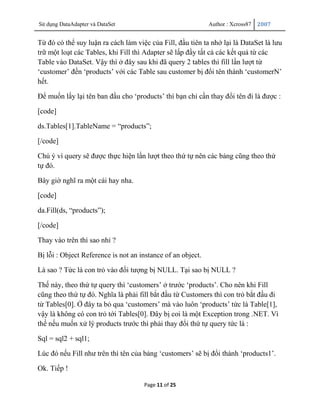 Sử dụng DataAdapter và DataSet                               Author : Xcross87   2007


Từ đó có thể suy luận ra cách làm việc của Fill, đầu tiên ta nhớ lại là DataSet là lưu
trữ một loạt các Tables, khi Fill thì Adapter sẽ lấp đầy tất cả các kết quả từ các
Table vào DataSet. Vậy thì ở đây sau khi đã query 2 tables thì fill lần lượt từ
„customer‟ đến „products‟ với các Table sau customer bị đổi tên thành „customerN‟
hết.

Để muốn lấy lại tên ban đầu cho „products‟ thì bạn chỉ cần thay đổi tên đi là được :

[code]

ds.Tables[1].TableName = “products”;

[/code]

Chú ý vì query sẽ được thực hiện lần lượt theo thứ tự nên các bảng cũng theo thứ
tự đó.

Bây giờ nghĩ ra một cái hay nha.

[code]

da.Fill(ds, “products”);

[/code]

Thay vào trên thì sao nhỉ ?

Bị lỗi : Object Reference is not an instance of an object.

Là sao ? Tức là con trỏ vào đối tượng bị NULL. Tại sao bị NULL ?

Thế này, theo thứ tự query thì „customers‟ ở trước „products‟. Cho nên khi Fill
cũng theo thứ tự đó. Nghĩa là phải fill bắt đầu từ Customers thì con trỏ bắt đầu đi
từ Tables[0]. Ở đây ta bỏ qua „customers‟ mà vào luôn „products‟ tức là Table[1],
vậy là không có con trỏ tới Tables[0]. Đây bị coi là một Exception trong .NET. Vì
thế nếu muốn xử lý products trước thì phải thay đổi thứ tự query tức là :

Sql = sql2 + sql1;

Lúc đó nếu Fill như trên thì tên của bảng „customers‟ sẽ bị đổi thành „products1‟.

Ok. Tiếp !

                                     Page 11 of 25
 