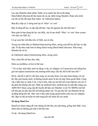 Sử dụng DataAdapter và DataSet                              Author : Xcross87   2007


Lúc này DataSet chứa nhiệu Table và ta muốn lấy tất cả thì dùng
DataTableCollection để thu lượm tât cả các table trong DataSet. Hoặc nếu trình
cao thì cứ lấy lần lượt theo index ds.Tables[int index]

Bạn để ý tiếp có 2 string mới tạo là „filter‟ và „sort‟

Đây là dùng để lọc và sắp xếp dữ liệu. Vậy thì nguyên tắc làm thế nào ?

Đơn giản là bạn dùng bộ lọc của SQL, tức là tạo chuỗi „filter‟ và „sort‟ theo syntax
viết một câu SQL ấy.

Có gì xem bài viết đầu tiên về SQL của tớ nha.

Trong các table đều có Method Select(string filter, string sort) đễ lọc dữ liệu và sắp
xếp. Ví dụ như code trên tớ dùng Select trong DataTableCollection. Nếu trong
DataSet thì nó là :

ds.Tables[int index].Select(string filter, string sort);

Nào, chưa hết cái hay nha, tiếp.

Hôm nọ tienlbhoc có hỏi tớ thế này :

“ Tớ có đọc sách thấy sách nó dùng ví dụ, có Adapter và Connection mà chẳng bao
giờ mở (open) connection mà chương trình chạy vẫn tốt, thế là thế nào nhỉ? “

Hì hì, vấn đề ở chỗ tớ viết trên cùng về cái máy bơm. Cái máy bơm thông với cái
bể, bây giờ truyền nước và không truyền nước là do cái máy bơm quyết định. Cũng
vậy ở đây bạn so sánh 2 cái ví dụ ở trên, một cái mở kết nối conn.Open() còn cái ví
dụ dưới thì không cần mở. Nhắc lại method Fill(), method này là một đặc trưng của
ADO.NET được cung cấp để truyền dữ liệu các DataSet và nó TỰ ĐỘNG mở kết
nối khi gọi nó nếu như kết nối không được mở. Và sau khi fill vào DataSet thì lại
tự động đóng kết nối. Mọi việc ở đây nằm trong quyền kiểm soát của cái Adapter
hết. Bạn có thể tự kiểm tra tình trạng kết nối State để xác minh.

Sử dụng DataView

DataView được dùng để xem thông tin dữ liệu của một bảng, giống như SQL view,
thêm nữa nó không giữ một tí dữ liệu nào.

Vi dụ : Sử dụng DataView
                                       Page 12 of 25
 