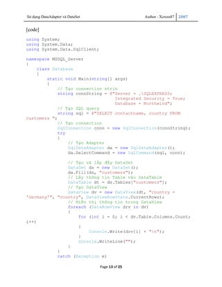 Sử dụng DataAdapter và DataSet                   Author : Xcross87   2007


[code]
using System;
using System.Data;
using System.Data.SqlClient;

namespace MSSQL_Server
{
    class Database
    {
        static void Main(string[] args)
        {
             // Tạo connection strin
             string connString = @"Server = .SQLEXPRESS;
                                   Integrated Security = True;
                                   Database = Northwind";
             // Tạo SQL query
             string sql = @"SELECT contactname, country FROM
customers ";
             // Tạo connection
             SqlConnection conn = new SqlConnection(connString);
             try
             {
                 // Tạo Adapter
                 SqlDataAdapter da = new SqlDataAdapter();
                 da.SelectCommand = new SqlCommand(sql, conn);

                // Tạo và lấp đầy DataSet
                DataSet ds = new DataSet();
                da.Fill(ds, "customers");
                // Lấy thông tin Table vào DataTable
                DataTable dt = ds.Tables["customers"];
                // Tạo DataView
                DataView dv = new DataView(dt, "country =
'Germany'", "country", DataViewRowState.CurrentRows);
                // Hiển thị thông tin trong DataView
                foreach (DataRowView drv in dv)
                {
                    for (int i = 0; i < dv.Table.Columns.Count;
i++)
                    {
                        Console.Write(drv[i] + "t");
                    }
                    Console.WriteLine("");
                }
            }
            catch (Exception e)

                                 Page 13 of 25
 