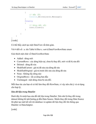 Sử dụng DataAdapter và DataSet                              Author : Xcross87   2007


                 {
                       // Bắt lỗi
                       Console.WriteLine(e.Message);
                 }
                 finally
                 {
                     // Đóng kết nối
                     conn.Close();
                 }

            }
     }
}
[/code]

Có thể thấy cách tạo một DataView rất đơn giản.

Với 4 đối số : a. tên Table b.filter c. sort d.DataViewRowState enum

Giải thích một chút về DataViewRowState

         Added : dòng mới
         CurrentRows : các dòng hiện tại, chưa bị thay đổi, mới và đã bị sửa đổi
         Deleted : dòng đã xóa
         ModifiedCurrent : giá trị đã sửa của dòng đã sửa
         ModifiedOriginal : giá trị trước khi sửa của dòng đã sửa
         None : Không lấy dòng nào
         OriginalRows : tất cả dòng ban đầu
         Unchanged : một dòng chưa bị sửa đổi.

Mỗi thao tác của bạn sẽ có thể làm thay đổi RowState, vì vậy nên chú ý và sử dụng
cho hợp lý.

Sửa dữ liệu trong DataSet

Dưới đây là minh họa sửa đổi dữ liệu trong DataSet. Nên nhớ là thay đổi trong
dataset không hề ảnh hưởng gì đến Data Source. Muốn thay đổi trong Data Source
thì phải tạo một kết nối tới database và update dữ liệu thay đổi lên thông qua
DataSet và DataAdapter.

[code]

                                      Page 14 of 25
 