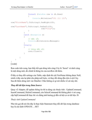 Sử dụng DataAdapter và DataSet                            Author : Xcross87   2007



                       foreach (DataRow row in dt.Rows)
                       {
                           Console.WriteLine("{0} {1} {2}",

row["FirstName"].ToString().PadRight(10),

row["LastName"].ToString().PadLeft(10),
                            row["City"]);
                }
            }
            catch (Exception e)
            {
                // Bắt lỗi
                Console.WriteLine(e.Message);
            }
            finally
            {
                // Đóng kết nối
                conn.Close();
            }

           }
     }
}
[/code]

Run code trên xong, bạn thấy kết quả dòng trên cùng City là „Seoul‟ và dưới cùng
là một dòng mới, đó chính là thông tin của newRow đã thêm.

Ở đây có thay đổi settings của Table, mặc định thì cột FirstName không được Null,
mình ở đây sửa lại phát cho phép null luôn, và thay đổi dòng đầu tiên ở cột City.
Sau đó thêm dòng mới vào DataSet. Chắc không có gì nói nhiều về cái này nhỉ.

Thay đổi dữ liệu trong Data Source

Quay về Adapter, để update thông tin thì ta dùng các thuộc tính : UpdateCommand,
InsertCommand, DeleteCommand, còn SelectCommand thì không phải vì nó cung
cấp SqlCommand để thực thi và chẳng ảnh hưởng gì đến xã hội cơ sở dữ liệu :D.

Thuộc tính UpdateCommand

Như tên gọi đã nói lên đây là thực hiện Statement thay đổi dữ liệu trong database
hay là câu lệnh UPDATE….SET

                                    Page 16 of 25
 