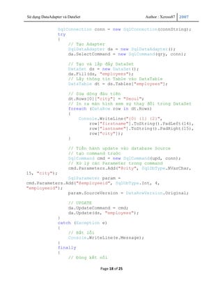 Sử dụng DataAdapter và DataSet                       Author : Xcross87   2007


                 SqlConnection conn = new SqlConnection(connString);
                 try
                 {
                     // Tạo Adapter
                     SqlDataAdapter da = new SqlDataAdapter();
                     da.SelectCommand = new SqlCommand(qry, conn);

                       // Tạo và lấp đầy DataSet
                       DataSet ds = new DataSet();
                       da.Fill(ds, "employees");
                       // Lấy thông tin Table vào DataTable
                       DataTable dt = ds.Tables["employees"];

                       // Sửa dòng đàu tiên
                       dt.Rows[0]["city"] = "Seoul";
                       // In ra màn hình xem sự thay đổi trong DataSet
                       foreach (DataRow row in dt.Rows)
                       {
                           Console.WriteLine("{0} {1} {2}",
                               row["firstname"].ToString().PadLeft(14),
                               row["lastname"].ToString().PadRight(15),
                               row["city"]);
                       }

                       // Tiến hành update vào database Source
                       // tạo command trước
                       SqlCommand cmd = new SqlCommand(upd, conn);
                       // Xử lý các Parameter trong command
                       cmd.Parameters.Add("@city", SqlDbType.NVarChar,
15, "city");
                SqlParameter param =
cmd.Parameters.Add("@employeeid", SqlDbType.Int, 4,
"employeeid");
                param.SourceVersion = DataRowVersion.Original;

                       // UPDATE
                       da.UpdateCommand = cmd;
                       da.Update(ds, "employees");
                 }
                 catch (Exception e)
                 {
                     // Bắt lỗi
                     Console.WriteLine(e.Message);
                 }
                 finally
                 {
                     // Đóng kết nối

                                   Page 18 of 25
 