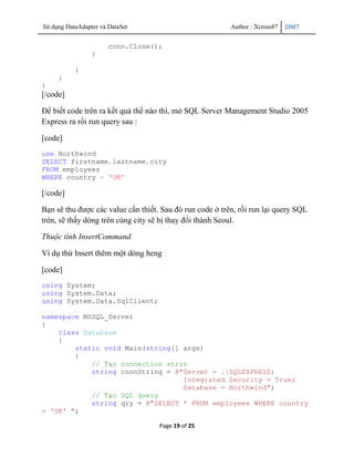 Sử dụng DataAdapter và DataSet                            Author : Xcross87   2007


                       conn.Close();
                 }

           }
     }
}
[/code]

Để biết code trên ra kết quả thế nào thì, mở SQL Server Management Studio 2005
Express ra rồi run query sau :

[code]
use Northwind
SELECT firstname,lastname,city
FROM employees
WHERE country = 'UK'

[/code]

Bạn sẽ thu được các value cần thiết. Sau đó run code ở trên, rồi run lại query SQL
trên, sẽ thấy dòng trên cùng city sẽ bị thay đổi thành Seoul.

Thuộc tính InsertCommand

Ví dụ thử Insert thêm một dòng heng

[code]
using System;
using System.Data;
using System.Data.SqlClient;

namespace MSSQL_Server
{
    class Database
    {
        static void Main(string[] args)
        {
            // Tạo connection strin
            string connString = @"Server = .SQLEXPRESS;
                                  Integrated Security = True;
                                  Database = Northwind";
            // Tạo SQL query
            string qry = @"SELECT * FROM employees WHERE country
= 'UK' ";

                                    Page 19 of 25
 