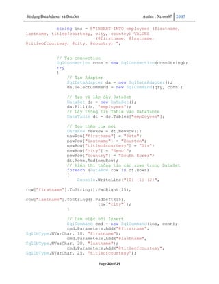 Sử dụng DataAdapter và DataSet                      Author : Xcross87   2007


            string ins = @"INSERT INTO employees (firstname,
lastname, titleofcourtesy, city, country) VALUES
                           (@firstname, @lastname,
@titleofcourtesy, @city, @country) ";


                 // Tạo connection
                 SqlConnection conn = new SqlConnection(connString);
                 try
                 {
                     // Tạo Adapter
                     SqlDataAdapter da = new SqlDataAdapter();
                     da.SelectCommand = new SqlCommand(qry, conn);

                       // Tạo và lấp đầy DataSet
                       DataSet ds = new DataSet();
                       da.Fill(ds, "employees");
                       // Lấy thông tin Table vào DataTable
                       DataTable dt = ds.Tables["employees"];

                       // Tạo thêm row mới
                       DataRow newRow = dt.NewRow();
                       newRow["firstname"] = "Pete";
                       newRow["lastname"] = "Houston";
                       newRow["titleofcourtesy"] = "Sir";
                       newRow["city"] = "Seoul";
                       newRow["country"] = "South Korea";
                       dt.Rows.Add(newRow);
                       // Hiển thị thông tin các rows trong DataSet
                       foreach (DataRow row in dt.Rows)
                       {
                           Console.WriteLine("{0} {1} {2}",

row["firstname"].ToString().PadRight(15),

row["lastname"].ToString().PadLeft(15),
                            row["city"]);
                }

                // Làm việc với Insert
                SqlCommand cmd = new SqlCommand(ins, conn);
                cmd.Parameters.Add("@firstname",
SqlDbType.NVarChar, 10, "firstname");
                cmd.Parameters.Add("@lastname",
SqlDbType.NVarChar, 20, "lastname");
                cmd.Parameters.Add("@titleofcourtesy",
SqlDbType.NVarChar, 25, "titleofcourtesy");

                                   Page 20 of 25
 